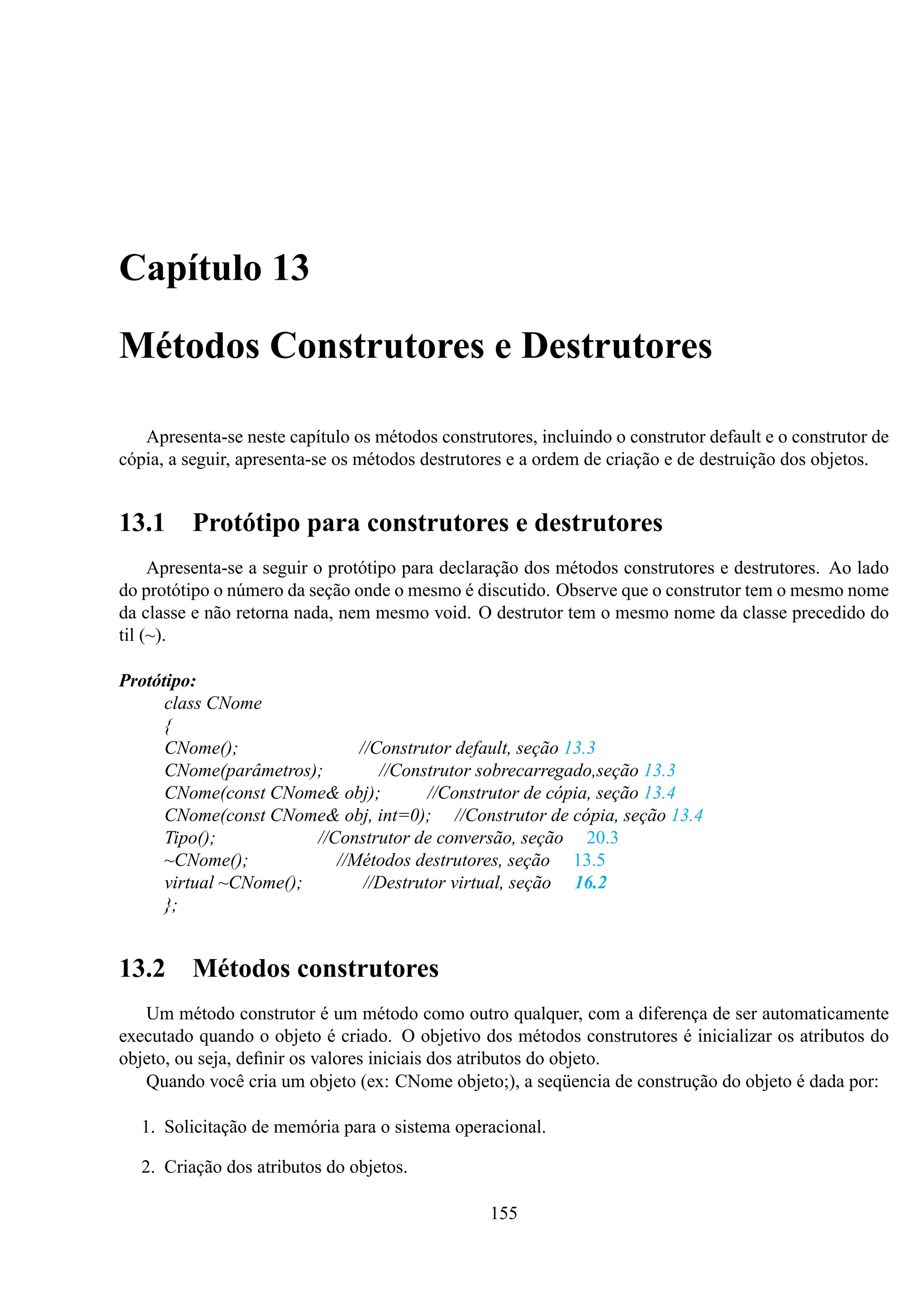 Capítulo 13
Métodos Construtores e Destrutores
Apresenta-se neste capítulo os métodos construtores, incluindo o construtor default e o construtor de
cópia, a seguir, apresenta-se os métodos destrutores e a ordem de criação e de destruição dos objetos.

13.1

Protótipo para construtores e destrutores

Apresenta-se a seguir o protótipo para declaração dos métodos construtores e destrutores. Ao lado
do protótipo o número da seção onde o mesmo é discutido. Observe que o construtor tem o mesmo nome
da classe e não retorna nada, nem mesmo void. O destrutor tem o mesmo nome da classe precedido do
til (~).
Protótipo:
class CNome
{
CNome();
//Construtor default, seção 13.3
CNome(parâmetros);
//Construtor sobrecarregado,seção 13.3
CNome(const CNome& obj);
//Construtor de cópia, seção 13.4
CNome(const CNome& obj, int=0); //Construtor de cópia, seção 13.4
Tipo();
//Construtor de conversão, seção 20.3
~CNome();
//Métodos destrutores, seção 13.5
virtual ~CNome();
//Destrutor virtual, seção 16.2
};

13.2

Métodos construtores

Um método construtor é um método como outro qualquer, com a diferença de ser automaticamente
executado quando o objeto é criado. O objetivo dos métodos construtores é inicializar os atributos do
objeto, ou seja, deﬁnir os valores iniciais dos atributos do objeto.
Quando você cria um objeto (ex: CNome objeto;), a seqüencia de construção do objeto é dada por:
1. Solicitação de memória para o sistema operacional.
2. Criação dos atributos do objetos.
155

 