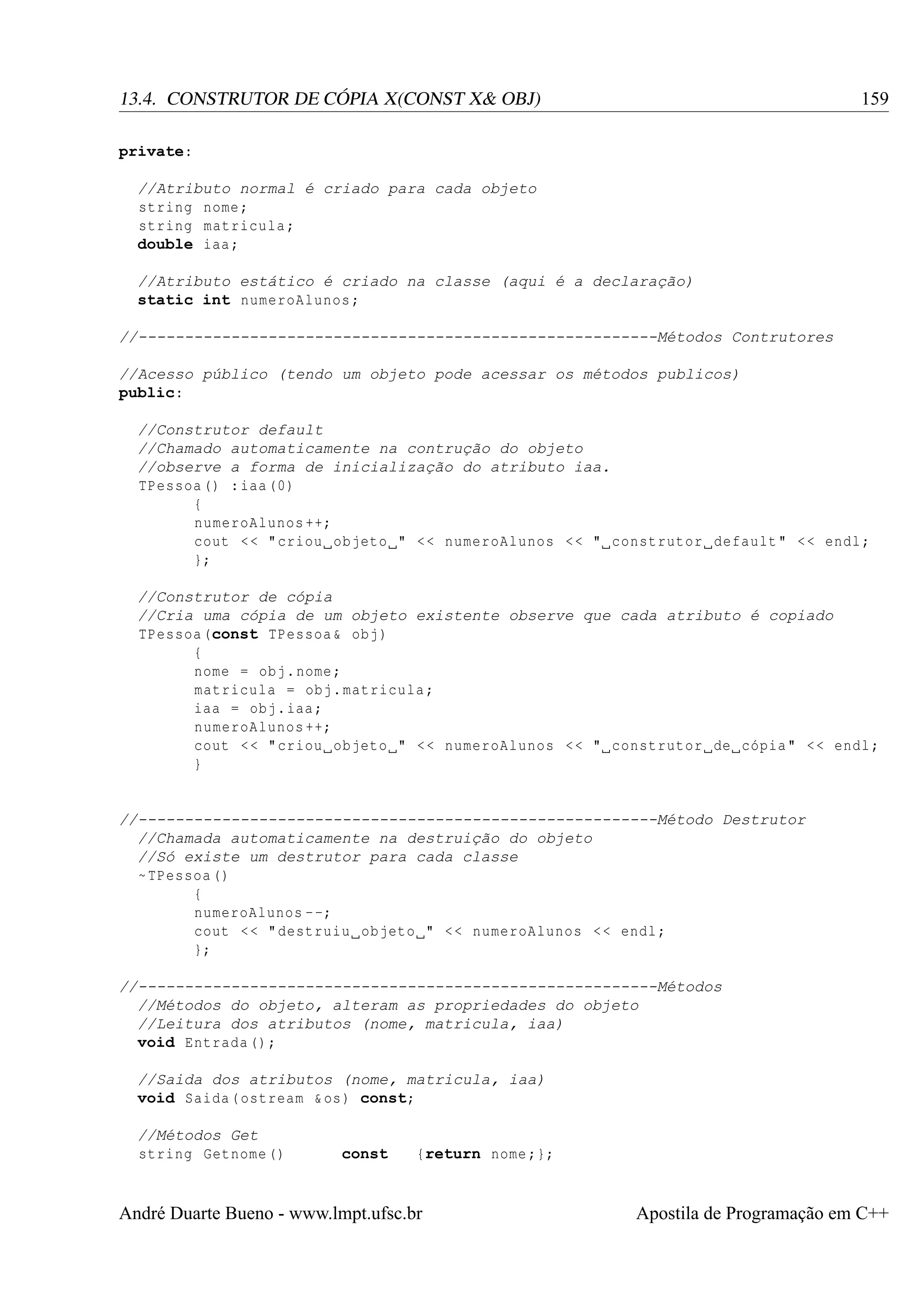 159

13.4. CONSTRUTOR DE CÓPIA X(CONST X& OBJ)
private:
//Atributo normal é criado para cada objeto
string nome ;
string matricula ;
double iaa ;
//Atributo estático é criado na classe (aqui é a declaração)
static int numeroAlunos ;
//--------------------------------------------------------Métodos Contrutores
//Acesso público (tendo um objeto pode acessar os métodos publicos)
public:

//Construtor default
//Chamado automaticamente na contrução do objeto
//observe a forma de inicialização do atributo iaa.
TPessoa () : iaa (0)
{
numeroAlunos ++;
cout < < " criou objeto " < < numeroAlunos < < " construtor default " < < endl ;
};
//Construtor de cópia
//Cria uma cópia de um objeto existente observe que cada atributo é copiado
TPessoa (const TPessoa & obj )
{
nome = obj . nome ;
matricula = obj . matricula ;
iaa = obj . iaa ;
numeroAlunos ++;
cout < < " criou objeto " < < numeroAlunos < < " construtor de cópia " < < endl ;
}

//--------------------------------------------------------Método Destrutor
//Chamada automaticamente na destruição do objeto
//Só existe um destrutor para cada classe
~ TPessoa ()
{
numeroAlunos - -;
cout < < " destruiu objeto " < < numeroAlunos < < endl ;
};
//--------------------------------------------------------Métodos
//Métodos do objeto, alteram as propriedades do objeto
//Leitura dos atributos (nome, matricula, iaa)
void Entrada () ;
//Saida dos atributos (nome, matricula, iaa)
void Saida ( ostream & os ) const;
//Métodos Get
string Getnome ()

const

{return nome ;};

André Duarte Bueno - www.lmpt.ufsc.br

Apostila de Programação em C++

 