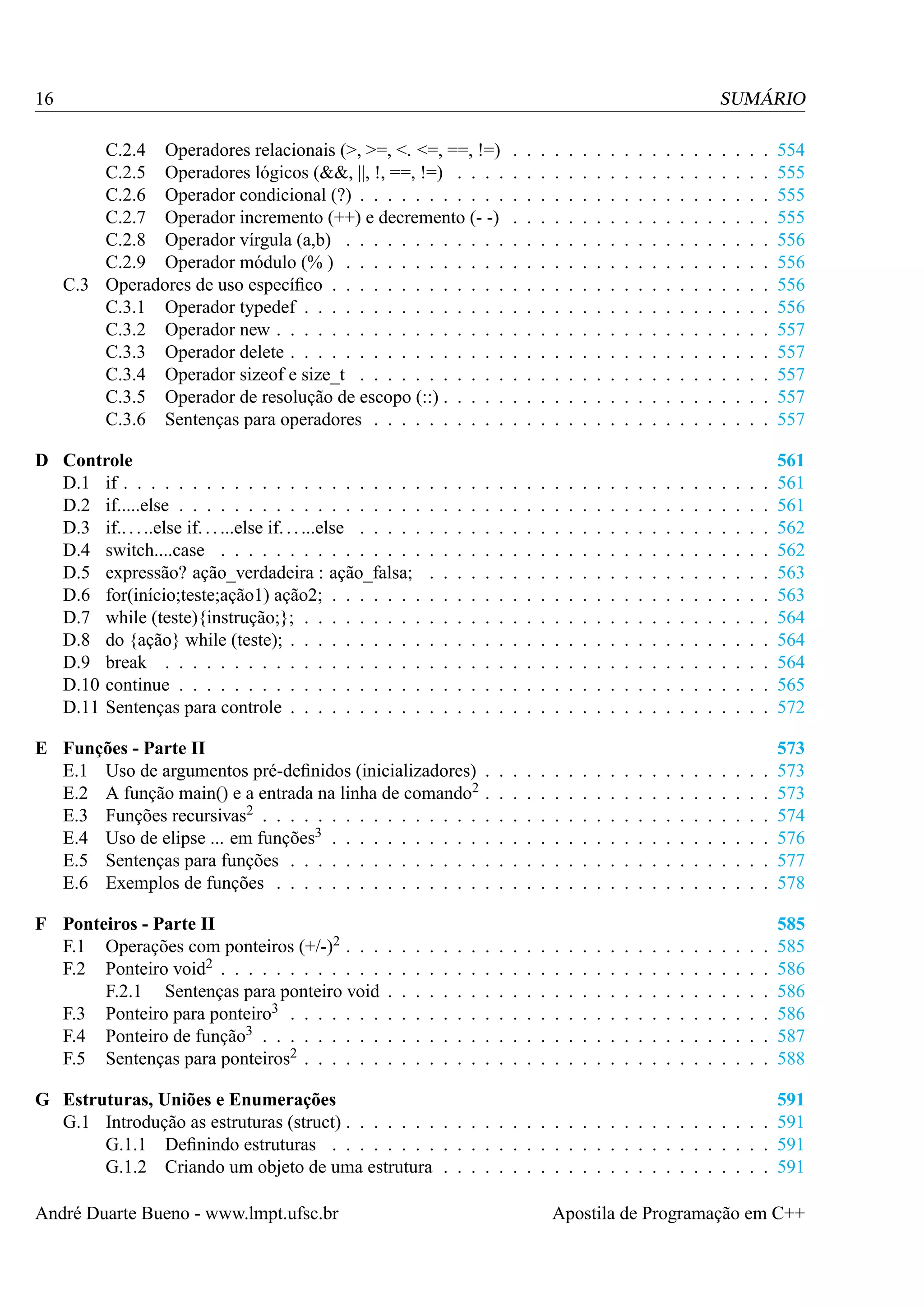 16

SUMÁRIO
C.2.4 Operadores relacionais (>, >=, <. <=, ==, !=)
C.2.5 Operadores lógicos (&&, ||, !, ==, !=) . . . .
C.2.6 Operador condicional (?) . . . . . . . . . . .
C.2.7 Operador incremento (++) e decremento (- -)
C.2.8 Operador vírgula (a,b) . . . . . . . . . . . .
C.2.9 Operador módulo (% ) . . . . . . . . . . . .
C.3 Operadores de uso especíﬁco . . . . . . . . . . . . .
C.3.1 Operador typedef . . . . . . . . . . . . . . .
C.3.2 Operador new . . . . . . . . . . . . . . . . .
C.3.3 Operador delete . . . . . . . . . . . . . . . .
C.3.4 Operador sizeof e size_t . . . . . . . . . . .
C.3.5 Operador de resolução de escopo (::) . . . . .
C.3.6 Sentenças para operadores . . . . . . . . . .

.
.
.
.
.
.
.
.
.
.
.
.
.

.
.
.
.
.
.
.
.
.
.
.
.
.

.
.
.
.
.
.
.
.
.
.
.
.
.

.
.
.
.
.
.
.
.
.
.
.
.
.

.
.
.
.
.
.
.
.
.
.
.
.
.

.
.
.
.
.
.
.
.
.
.
.
.
.

.
.
.
.
.
.
.
.
.
.
.
.
.

.
.
.
.
.
.
.
.
.
.
.
.
.

.
.
.
.
.
.
.
.
.
.
.
.
.

.
.
.
.
.
.
.
.
.
.
.
.
.

.
.
.
.
.
.
.
.
.
.
.
.
.

.
.
.
.
.
.
.
.
.
.
.
.
.

.
.
.
.
.
.
.
.
.
.
.
.
.

.
.
.
.
.
.
.
.
.
.
.
.
.

.
.
.
.
.
.
.
.
.
.
.
.
.

.
.
.
.
.
.
.
.
.
.
.
.
.

.
.
.
.
.
.
.
.
.
.
.
.
.

.
.
.
.
.
.
.
.
.
.
.
.
.

.
.
.
.
.
.
.
.
.
.
.
.
.

554
555
555
555
556
556
556
556
557
557
557
557
557

.
.
.
.
.
.
.
.
.
.
.

.
.
.
.
.
.
.
.
.
.
.

.
.
.
.
.
.
.
.
.
.
.

.
.
.
.
.
.
.
.
.
.
.

.
.
.
.
.
.
.
.
.
.
.

.
.
.
.
.
.
.
.
.
.
.

.
.
.
.
.
.
.
.
.
.
.

.
.
.
.
.
.
.
.
.
.
.

.
.
.
.
.
.
.
.
.
.
.

.
.
.
.
.
.
.
.
.
.
.

.
.
.
.
.
.
.
.
.
.
.

.
.
.
.
.
.
.
.
.
.
.

.
.
.
.
.
.
.
.
.
.
.

.
.
.
.
.
.
.
.
.
.
.

.
.
.
.
.
.
.
.
.
.
.

.
.
.
.
.
.
.
.
.
.
.

.
.
.
.
.
.
.
.
.
.
.

.
.
.
.
.
.
.
.
.
.
.

.
.
.
.
.
.
.
.
.
.
.

561
561
561
562
562
563
563
564
564
564
565
572

.
.
.
.
.
.

573
573
573
574
576
577
578

.
.
.
.
.
.

585
585
586
586
586
587
588

G Estruturas, Uniões e Enumerações
G.1 Introdução as estruturas (struct) . . . . . . . . . . . . . . . . . . . . . . . . . . . . . . .
G.1.1 Deﬁnindo estruturas . . . . . . . . . . . . . . . . . . . . . . . . . . . . . . . .
G.1.2 Criando um objeto de uma estrutura . . . . . . . . . . . . . . . . . . . . . . . .

591
591
591
591

D Controle
D.1 if . . . . . . . . . . . . . . . . . . . . . .
D.2 if.....else . . . . . . . . . . . . . . . . . .
D.3 if.. . . ..else if. . . ...else if. . . ...else . . . . .
D.4 switch....case . . . . . . . . . . . . . . .
D.5 expressão? ação_verdadeira : ação_falsa;
D.6 for(início;teste;ação1) ação2; . . . . . . .
D.7 while (teste){instrução;}; . . . . . . . . .
D.8 do {ação} while (teste); . . . . . . . . . .
D.9 break . . . . . . . . . . . . . . . . . . .
D.10 continue . . . . . . . . . . . . . . . . . .
D.11 Sentenças para controle . . . . . . . . . .

.
.
.
.
.
.
.
.
.
.
.

.
.
.
.
.
.
.
.
.
.
.

.
.
.
.
.
.
.
.
.
.
.

.
.
.
.
.
.
.
.
.
.
.

E Funções - Parte II
E.1 Uso de argumentos pré-deﬁnidos (inicializadores)
E.2 A função main() e a entrada na linha de comando2
E.3 Funções recursivas2 . . . . . . . . . . . . . . . .
E.4 Uso de elipse ... em funções3 . . . . . . . . . . .
E.5 Sentenças para funções . . . . . . . . . . . . . .
E.6 Exemplos de funções . . . . . . . . . . . . . . .
F Ponteiros - Parte II
F.1 Operações com ponteiros (+/-)2 . . .
F.2 Ponteiro void2 . . . . . . . . . . . .
F.2.1 Sentenças para ponteiro void
F.3 Ponteiro para ponteiro3 . . . . . . .
F.4 Ponteiro de função3 . . . . . . . . .
F.5 Sentenças para ponteiros2 . . . . . .

André Duarte Bueno - www.lmpt.ufsc.br

.
.
.
.
.
.

.
.
.
.
.
.

.
.
.
.
.
.

.
.
.
.
.
.

.
.
.
.
.
.

.
.
.
.
.
.

.
.
.
.
.
.

.
.
.
.
.
.
.
.
.
.
.

.
.
.
.
.
.

.
.
.
.
.
.

.
.
.
.
.
.
.
.
.
.
.

.
.
.
.
.
.

.
.
.
.
.
.

.
.
.
.
.
.

.
.
.
.
.
.

.
.
.
.
.
.

.
.
.
.
.
.

.
.
.
.
.
.

.
.
.
.
.
.

.
.
.
.
.
.

.
.
.
.
.
.

.
.
.
.
.
.

.
.
.
.
.
.

.
.
.
.
.
.

.
.
.
.
.
.

.
.
.
.
.
.

.
.
.
.
.
.

.
.
.
.
.
.

.
.
.
.
.
.

.
.
.
.
.
.

.
.
.
.
.
.

.
.
.
.
.
.

.
.
.
.
.
.

.
.
.
.
.
.

.
.
.
.
.
.

.
.
.
.
.
.

.
.
.
.
.
.

.
.
.
.
.
.

.
.
.
.
.
.

.
.
.
.
.
.

.
.
.
.
.
.

.
.
.
.
.
.

.
.
.
.
.
.

.
.
.
.
.
.

.
.
.
.
.
.

.
.
.
.
.
.

.
.
.
.
.
.

.
.
.
.
.
.

.
.
.
.
.
.

Apostila de Programação em C++

 