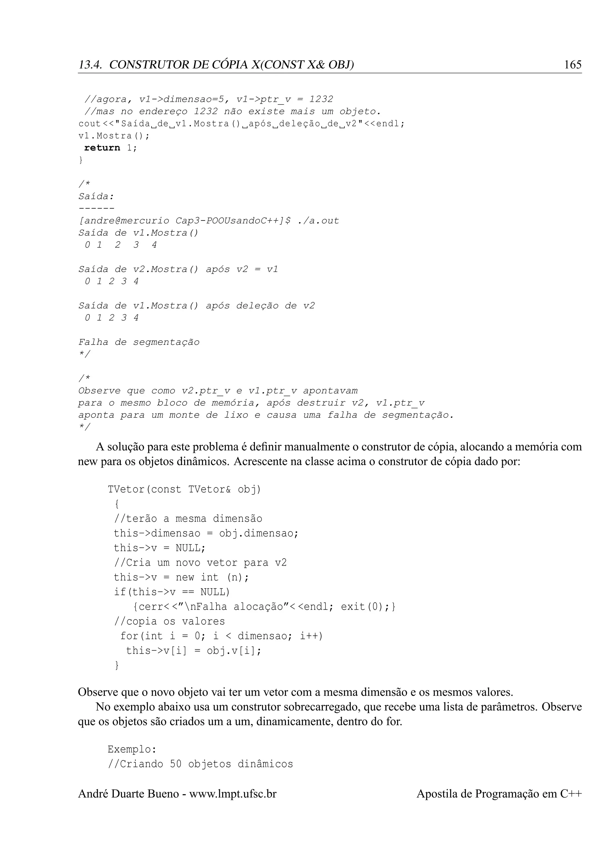 165

13.4. CONSTRUTOR DE CÓPIA X(CONST X& OBJ)
//agora, v1->dimensao=5, v1->ptr_v = 1232
//mas no endereço 1232 não existe mais um objeto.
cout <<" Saída de v1 . Mostra () após deleção de v2 " << endl ;
v1 . Mostra () ;
return 1;
}
/*
Saída:
-----[andre@mercurio Cap3-POOUsandoC++]$ ./a.out
Saída de v1.Mostra()
0 1 2 3 4
Saída de v2.Mostra() após v2 = v1
0 1 2 3 4
Saída de v1.Mostra() após deleção de v2
0 1 2 3 4
Falha de segmentação
*/
/*
Observe que como v2.ptr_v e v1.ptr_v apontavam
para o mesmo bloco de memória, após destruir v2, v1.ptr_v
aponta para um monte de lixo e causa uma falha de segmentação.
*/

A solução para este problema é deﬁnir manualmente o construtor de cópia, alocando a memória com
new para os objetos dinâmicos. Acrescente na classe acima o construtor de cópia dado por:
TVetor(const TVetor& obj)
{
//terão a mesma dimensão
this->dimensao = obj.dimensao;
this->v = NULL;
//Cria um novo vetor para v2
this->v = new int (n);
if(this->v == NULL)
{cerr< <”nFalha alocação”< <endl; exit(0);}
//copia os valores
for(int i = 0; i < dimensao; i++)
this->v[i] = obj.v[i];
}
Observe que o novo objeto vai ter um vetor com a mesma dimensão e os mesmos valores.
No exemplo abaixo usa um construtor sobrecarregado, que recebe uma lista de parâmetros. Observe
que os objetos são criados um a um, dinamicamente, dentro do for.
Exemplo:
//Criando 50 objetos dinâmicos
André Duarte Bueno - www.lmpt.ufsc.br

Apostila de Programação em C++

 