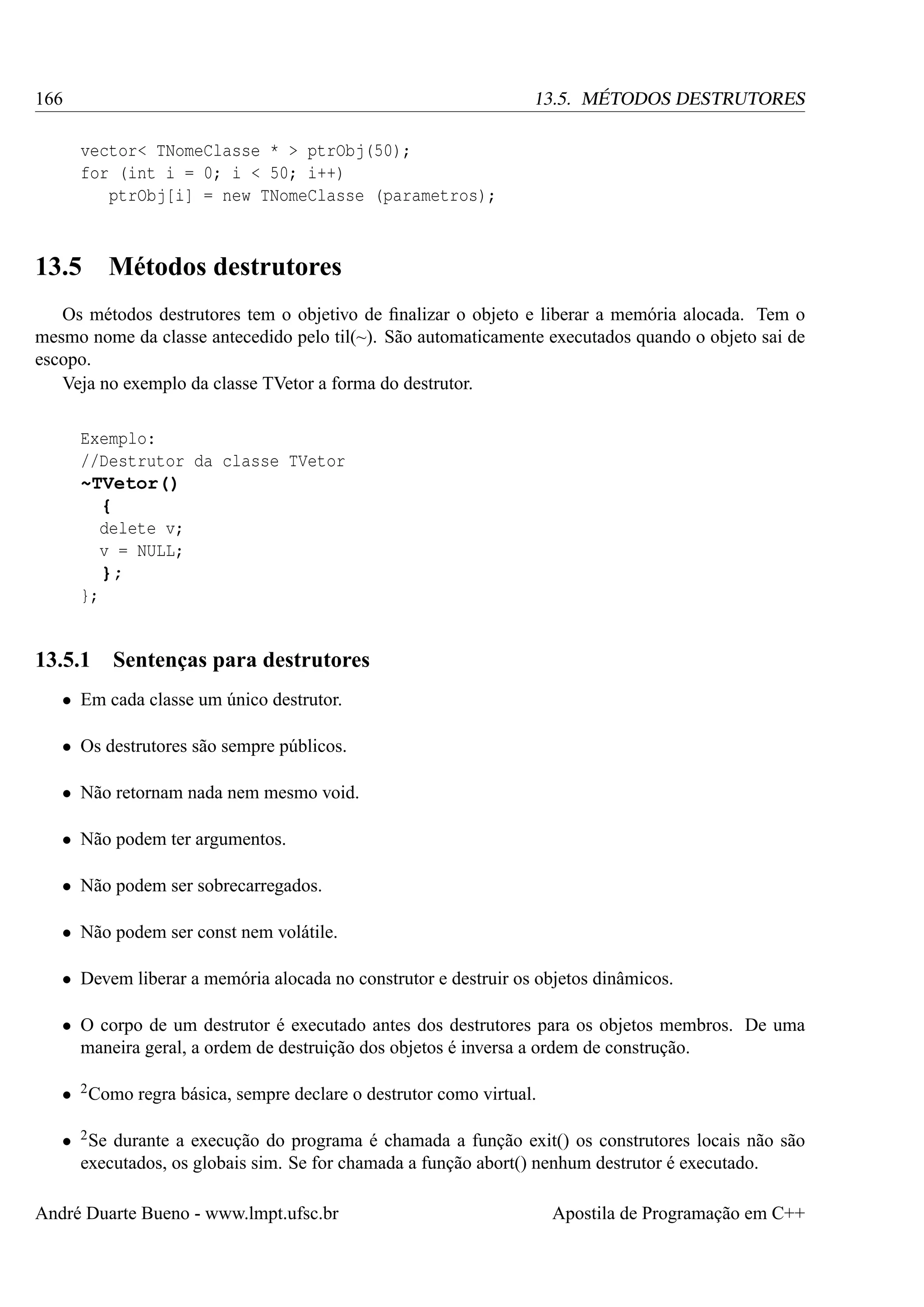 166

13.5. MÉTODOS DESTRUTORES
vector< TNomeClasse * > ptrObj(50);
for (int i = 0; i < 50; i++)
ptrObj[i] = new TNomeClasse (parametros);

13.5

Métodos destrutores

Os métodos destrutores tem o objetivo de ﬁnalizar o objeto e liberar a memória alocada. Tem o
mesmo nome da classe antecedido pelo til(~). São automaticamente executados quando o objeto sai de
escopo.
Veja no exemplo da classe TVetor a forma do destrutor.
Exemplo:
//Destrutor da classe TVetor
~TVetor()
{
delete v;
v = NULL;
};
};

13.5.1

Sentenças para destrutores

• Em cada classe um único destrutor.
• Os destrutores são sempre públicos.
• Não retornam nada nem mesmo void.
• Não podem ter argumentos.
• Não podem ser sobrecarregados.
• Não podem ser const nem volátile.
• Devem liberar a memória alocada no construtor e destruir os objetos dinâmicos.
• O corpo de um destrutor é executado antes dos destrutores para os objetos membros. De uma
maneira geral, a ordem de destruição dos objetos é inversa a ordem de construção.
• 2 Como regra básica, sempre declare o destrutor como virtual.
• 2 Se durante a execução do programa é chamada a função exit() os construtores locais não são
executados, os globais sim. Se for chamada a função abort() nenhum destrutor é executado.
André Duarte Bueno - www.lmpt.ufsc.br

Apostila de Programação em C++

 
