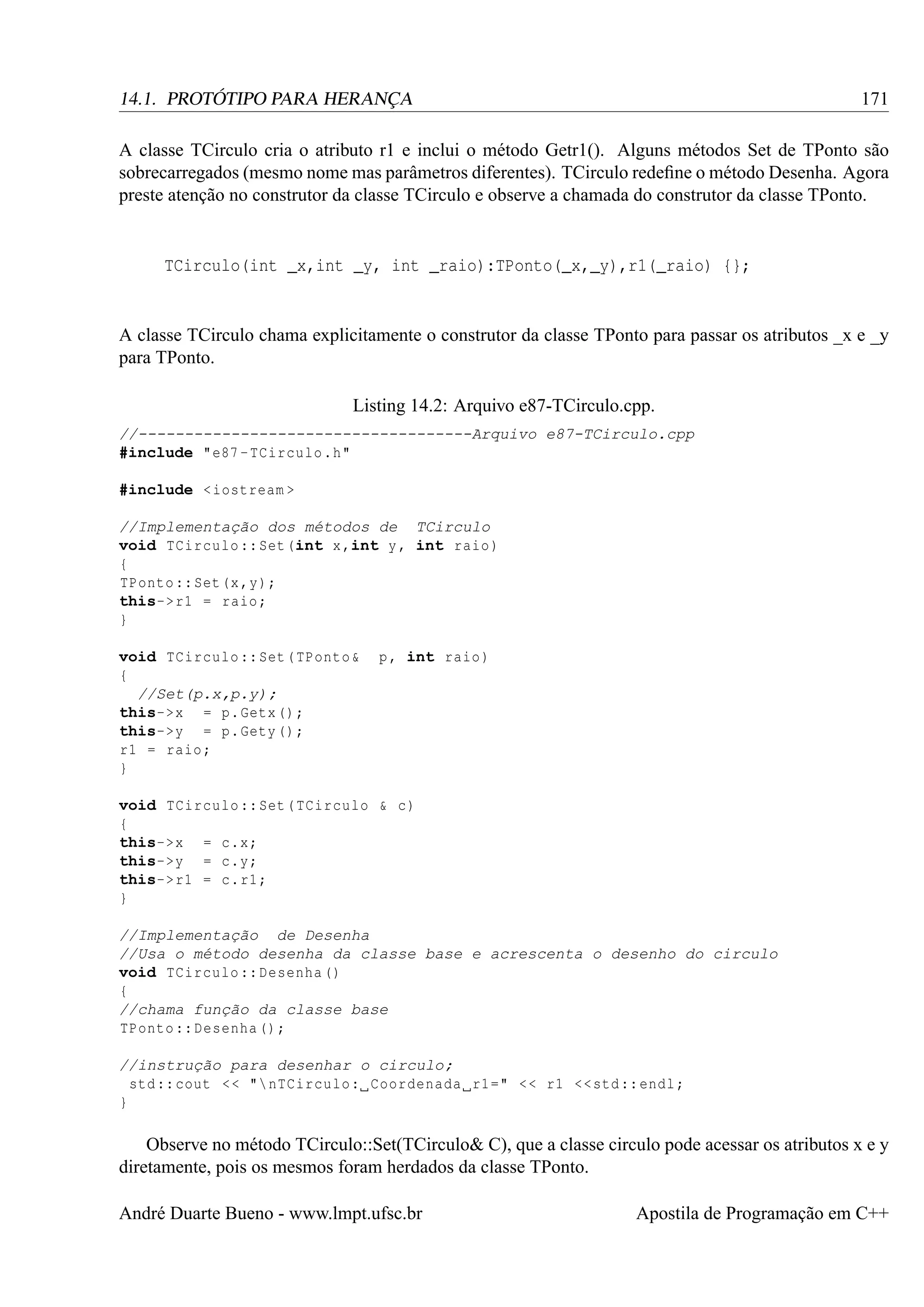 171

14.1. PROTÓTIPO PARA HERANÇA

A classe TCirculo cria o atributo r1 e inclui o método Getr1(). Alguns métodos Set de TPonto são
sobrecarregados (mesmo nome mas parâmetros diferentes). TCirculo redeﬁne o método Desenha. Agora
preste atenção no construtor da classe TCirculo e observe a chamada do construtor da classe TPonto.

TCirculo(int _x,int _y, int _raio):TPonto(_x,_y),r1(_raio) {};

A classe TCirculo chama explicitamente o construtor da classe TPonto para passar os atributos _x e _y
para TPonto.
Listing 14.2: Arquivo e87-TCirculo.cpp.
//------------------------------------Arquivo e87-TCirculo.cpp
#include "e87 - TCirculo .h"
#include < iostream >
//Implementação dos métodos de TCirculo
void TCirculo :: Set (int x ,int y , int raio )
{
TPonto :: Set (x ,y);
this-> r1 = raio ;
}
void TCirculo :: Set ( TPonto &
{
//Set(p.x,p.y);
this->x = p. Getx () ;
this->y = p. Gety () ;
r1 = raio ;
}

p , int raio )

void TCirculo :: Set ( TCirculo & c)
{
this->x = c.x;
this->y = c.y;
this-> r1 = c. r1 ;
}
//Implementação de Desenha
//Usa o método desenha da classe base e acrescenta o desenho do circulo
void TCirculo :: Desenha ()
{
//chama função da classe base
TPonto :: Desenha () ;
//instrução para desenhar o circulo;
std :: cout < < " nTCirculo : Coordenada r1 =" < < r1 << std :: endl ;
}

Observe no método TCirculo::Set(TCirculo& C), que a classe circulo pode acessar os atributos x e y
diretamente, pois os mesmos foram herdados da classe TPonto.
André Duarte Bueno - www.lmpt.ufsc.br

Apostila de Programação em C++

 