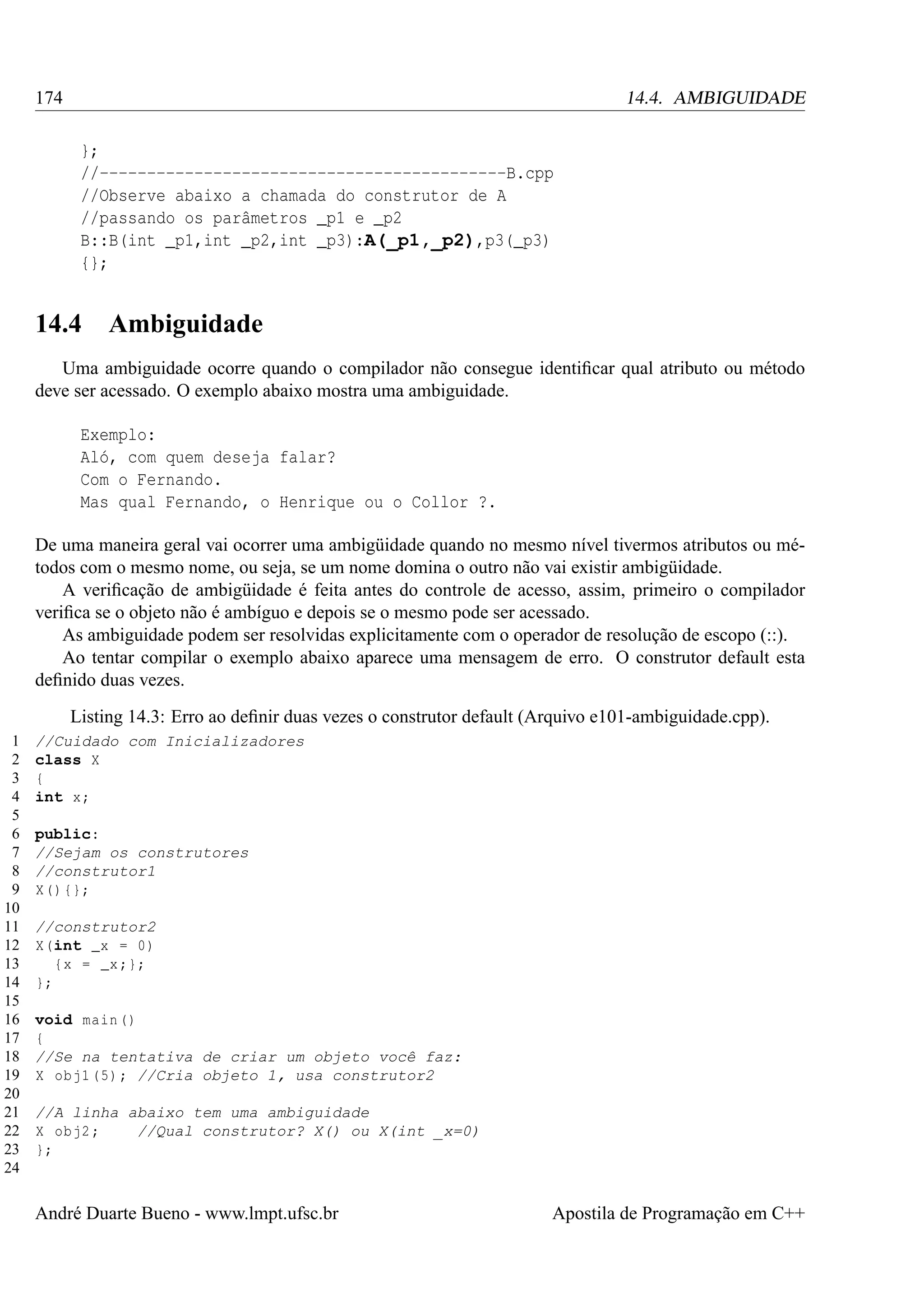 174

14.4. AMBIGUIDADE
};
//-------------------------------------------B.cpp
//Observe abaixo a chamada do construtor de A
//passando os parâmetros _p1 e _p2
B::B(int _p1,int _p2,int _p3):A(_p1,_p2),p3(_p3)
{};

14.4

Ambiguidade

Uma ambiguidade ocorre quando o compilador não consegue identiﬁcar qual atributo ou método
deve ser acessado. O exemplo abaixo mostra uma ambiguidade.
Exemplo:
Aló, com quem deseja falar?
Com o Fernando.
Mas qual Fernando, o Henrique ou o Collor ?.
De uma maneira geral vai ocorrer uma ambigüidade quando no mesmo nível tivermos atributos ou métodos com o mesmo nome, ou seja, se um nome domina o outro não vai existir ambigüidade.
A veriﬁcação de ambigüidade é feita antes do controle de acesso, assim, primeiro o compilador
veriﬁca se o objeto não é ambíguo e depois se o mesmo pode ser acessado.
As ambiguidade podem ser resolvidas explicitamente com o operador de resolução de escopo (::).
Ao tentar compilar o exemplo abaixo aparece uma mensagem de erro. O construtor default esta
deﬁnido duas vezes.
Listing 14.3: Erro ao deﬁnir duas vezes o construtor default (Arquivo e101-ambiguidade.cpp).
1
2
3
4
5
6
7
8
9
10
11
12
13
14
15
16
17
18
19
20
21
22
23
24

//Cuidado com Inicializadores
class X
{
int x;
public:
//Sejam os construtores
//construtor1
X () {};
//construtor2
X(int _x = 0)
{x = _x ;};
};
void main ()
{
//Se na tentativa de criar um objeto você faz:
X obj1 (5) ; //Cria objeto 1, usa construtor2
//A linha abaixo tem uma ambiguidade
X obj2 ;
//Qual construtor? X() ou X(int _x=0)
};

André Duarte Bueno - www.lmpt.ufsc.br

Apostila de Programação em C++

 