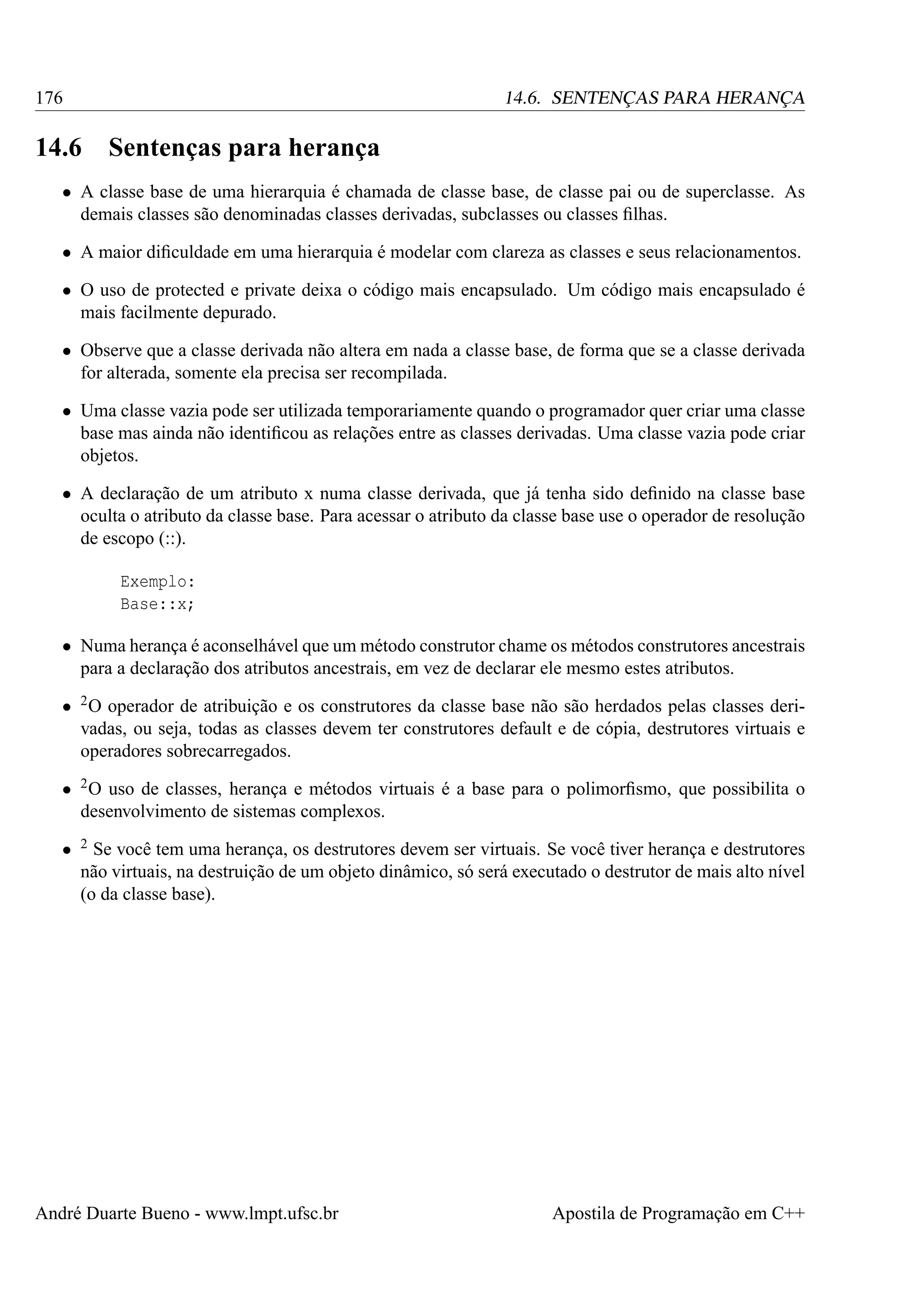 176

14.6. SENTENÇAS PARA HERANÇA

14.6

Sentenças para herança

• A classe base de uma hierarquia é chamada de classe base, de classe pai ou de superclasse. As
demais classes são denominadas classes derivadas, subclasses ou classes ﬁlhas.
• A maior diﬁculdade em uma hierarquia é modelar com clareza as classes e seus relacionamentos.
• O uso de protected e private deixa o código mais encapsulado. Um código mais encapsulado é
mais facilmente depurado.
• Observe que a classe derivada não altera em nada a classe base, de forma que se a classe derivada
for alterada, somente ela precisa ser recompilada.
• Uma classe vazia pode ser utilizada temporariamente quando o programador quer criar uma classe
base mas ainda não identiﬁcou as relações entre as classes derivadas. Uma classe vazia pode criar
objetos.
• A declaração de um atributo x numa classe derivada, que já tenha sido deﬁnido na classe base
oculta o atributo da classe base. Para acessar o atributo da classe base use o operador de resolução
de escopo (::).
Exemplo:
Base::x;
• Numa herança é aconselhável que um método construtor chame os métodos construtores ancestrais
para a declaração dos atributos ancestrais, em vez de declarar ele mesmo estes atributos.
• 2 O operador de atribuição e os construtores da classe base não são herdados pelas classes derivadas, ou seja, todas as classes devem ter construtores default e de cópia, destrutores virtuais e
operadores sobrecarregados.
• 2 O uso de classes, herança e métodos virtuais é a base para o polimorﬁsmo, que possibilita o
desenvolvimento de sistemas complexos.
•

2

Se você tem uma herança, os destrutores devem ser virtuais. Se você tiver herança e destrutores
não virtuais, na destruição de um objeto dinâmico, só será executado o destrutor de mais alto nível
(o da classe base).

André Duarte Bueno - www.lmpt.ufsc.br

Apostila de Programação em C++

 