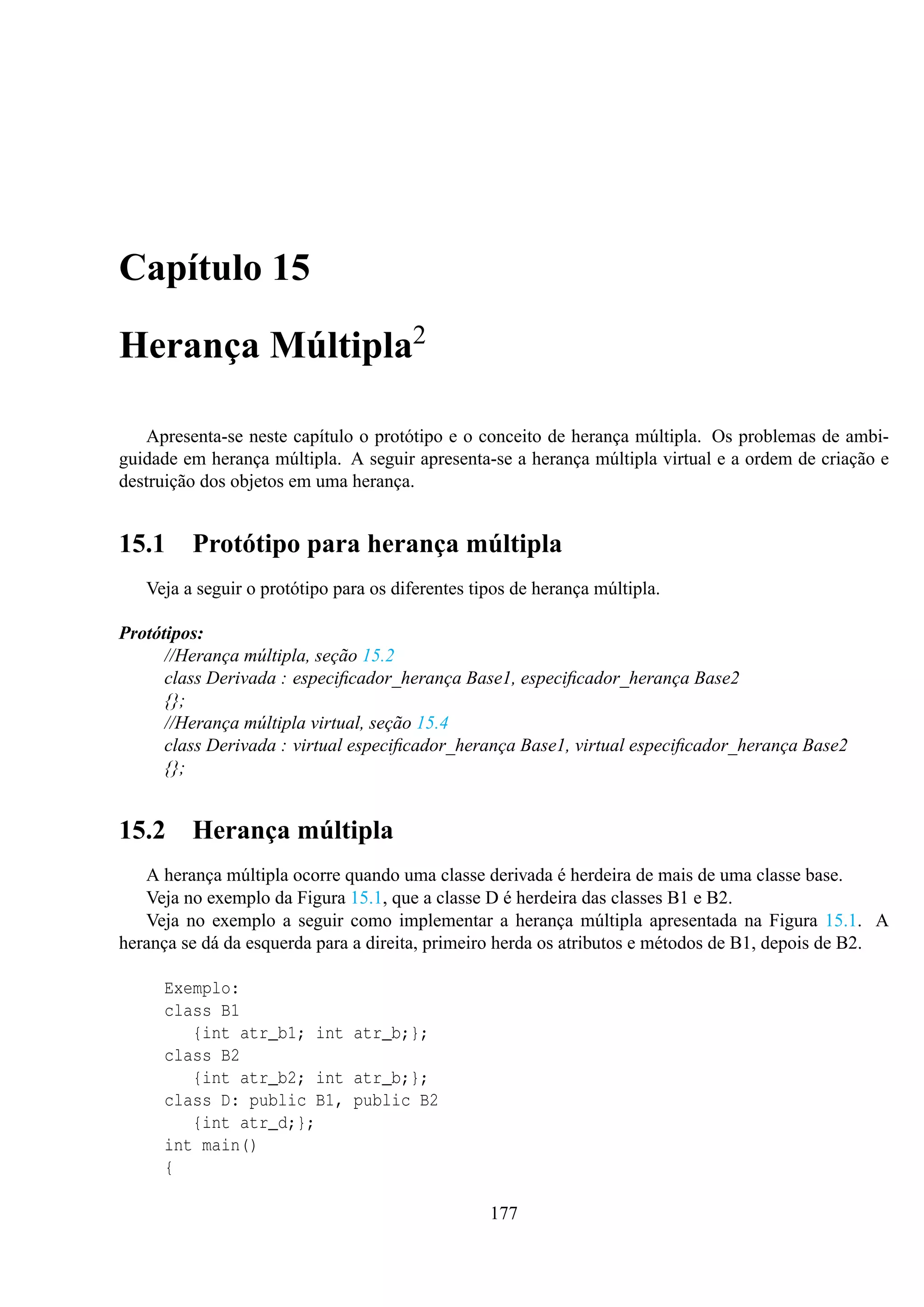 Capítulo 15
Herança Múltipla2
Apresenta-se neste capítulo o protótipo e o conceito de herança múltipla. Os problemas de ambiguidade em herança múltipla. A seguir apresenta-se a herança múltipla virtual e a ordem de criação e
destruição dos objetos em uma herança.

15.1

Protótipo para herança múltipla

Veja a seguir o protótipo para os diferentes tipos de herança múltipla.
Protótipos:
//Herança múltipla, seção 15.2
class Derivada : especiﬁcador_herança Base1, especiﬁcador_herança Base2
{};
//Herança múltipla virtual, seção 15.4
class Derivada : virtual especiﬁcador_herança Base1, virtual especiﬁcador_herança Base2
{};

15.2

Herança múltipla

A herança múltipla ocorre quando uma classe derivada é herdeira de mais de uma classe base.
Veja no exemplo da Figura 15.1, que a classe D é herdeira das classes B1 e B2.
Veja no exemplo a seguir como implementar a herança múltipla apresentada na Figura 15.1. A
herança se dá da esquerda para a direita, primeiro herda os atributos e métodos de B1, depois de B2.
Exemplo:
class B1
{int atr_b1; int atr_b;};
class B2
{int atr_b2; int atr_b;};
class D: public B1, public B2
{int atr_d;};
int main()
{
177

 