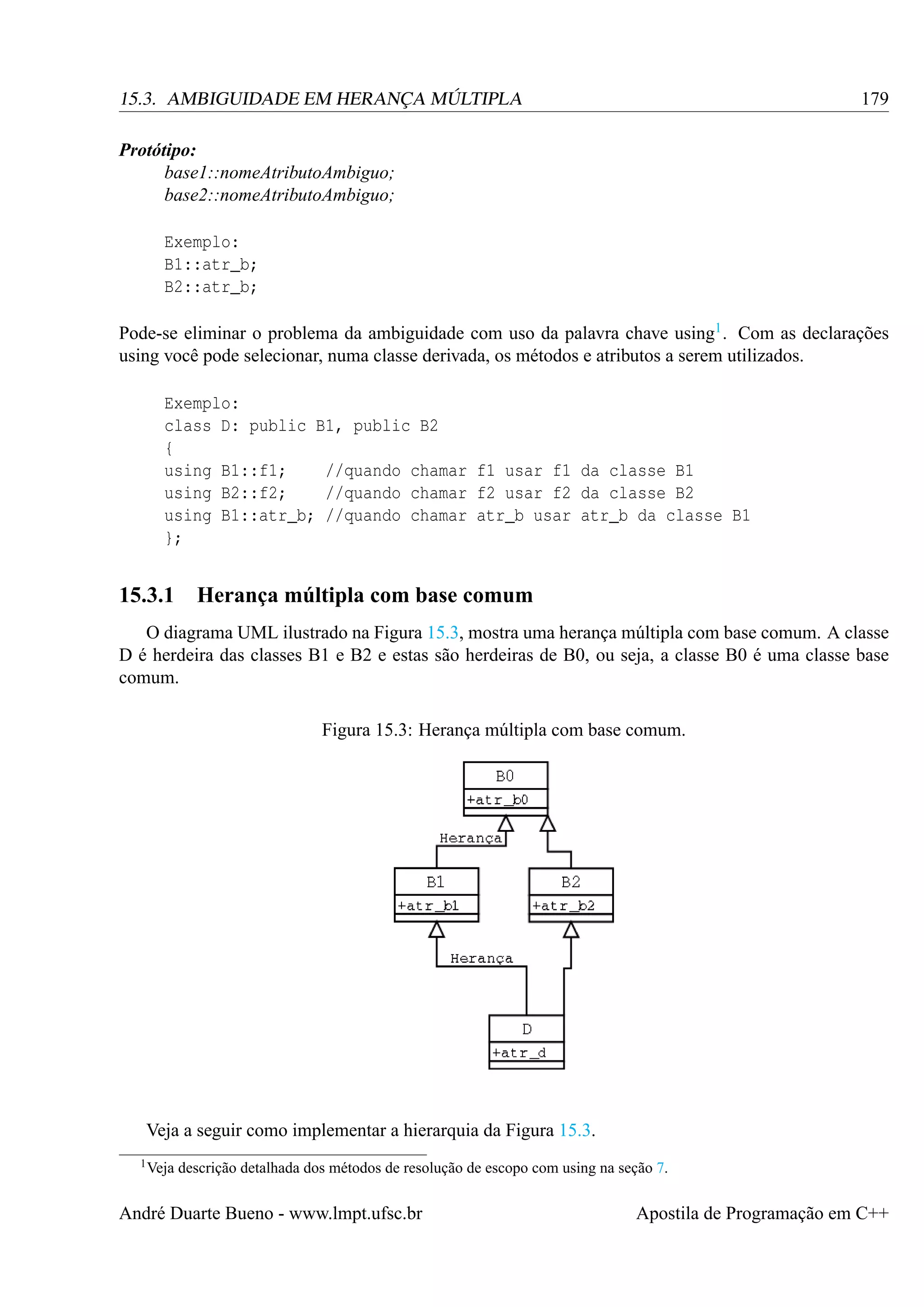 179

15.3. AMBIGUIDADE EM HERANÇA MÚLTIPLA
Protótipo:
base1::nomeAtributoAmbiguo;
base2::nomeAtributoAmbiguo;
Exemplo:
B1::atr_b;
B2::atr_b;

Pode-se eliminar o problema da ambiguidade com uso da palavra chave using1 . Com as declarações
using você pode selecionar, numa classe derivada, os métodos e atributos a serem utilizados.
Exemplo:
class D: public B1, public B2
{
using B1::f1;
//quando chamar f1 usar f1 da classe B1
using B2::f2;
//quando chamar f2 usar f2 da classe B2
using B1::atr_b; //quando chamar atr_b usar atr_b da classe B1
};

15.3.1 Herança múltipla com base comum
O diagrama UML ilustrado na Figura 15.3, mostra uma herança múltipla com base comum. A classe
D é herdeira das classes B1 e B2 e estas são herdeiras de B0, ou seja, a classe B0 é uma classe base
comum.
Figura 15.3: Herança múltipla com base comum.

Veja a seguir como implementar a hierarquia da Figura 15.3.
1 Veja

descrição detalhada dos métodos de resolução de escopo com using na seção 7.

André Duarte Bueno - www.lmpt.ufsc.br

Apostila de Programação em C++

 