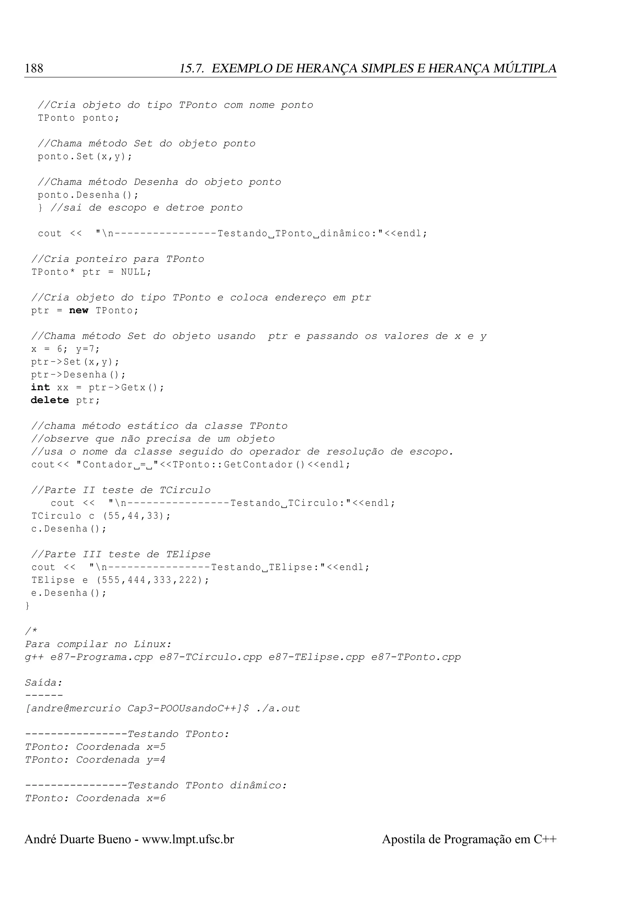 188

15.7. EXEMPLO DE HERANÇA SIMPLES E HERANÇA MÚLTIPLA

//Cria objeto do tipo TPonto com nome ponto
TPonto ponto ;
//Chama método Set do objeto ponto
ponto . Set (x ,y);
//Chama método Desenha do objeto ponto
ponto . Desenha () ;
} //sai de escopo e detroe ponto
cout < <

"n ---------------- Testando TPonto dinâmico :" << endl ;

//Cria ponteiro para TPonto
TPonto * ptr = NULL ;
//Cria objeto do tipo TPonto e coloca endereço em ptr
ptr = new TPonto ;
//Chama método Set do objeto usando
x = 6; y =7;
ptr -> Set (x ,y);
ptr -> Desenha () ;
int xx = ptr -> Getx () ;
delete ptr ;

ptr e passando os valores de x e y

//chama método estático da classe TPonto
//observe que não precisa de um objeto
//usa o nome da classe seguido do operador de resolução de escopo.
cout < < " Contador = " << TPonto :: GetContador () << endl ;
//Parte II teste de TCirculo
cout < < "n ---------------- Testando TCirculo :" << endl ;
TCirculo c (55 ,44 ,33) ;
c. Desenha () ;
//Parte III teste de TElipse
cout < < "n ---------------- Testando TElipse :" << endl ;
TElipse e (555 ,444 ,333 ,222) ;
e. Desenha () ;
}
/*
Para compilar no Linux:
g++ e87-Programa.cpp e87-TCirculo.cpp e87-TElipse.cpp e87-TPonto.cpp
Saída:
-----[andre@mercurio Cap3-POOUsandoC++]$ ./a.out
----------------Testando TPonto:
TPonto: Coordenada x=5
TPonto: Coordenada y=4
----------------Testando TPonto dinâmico:
TPonto: Coordenada x=6

André Duarte Bueno - www.lmpt.ufsc.br

Apostila de Programação em C++

 