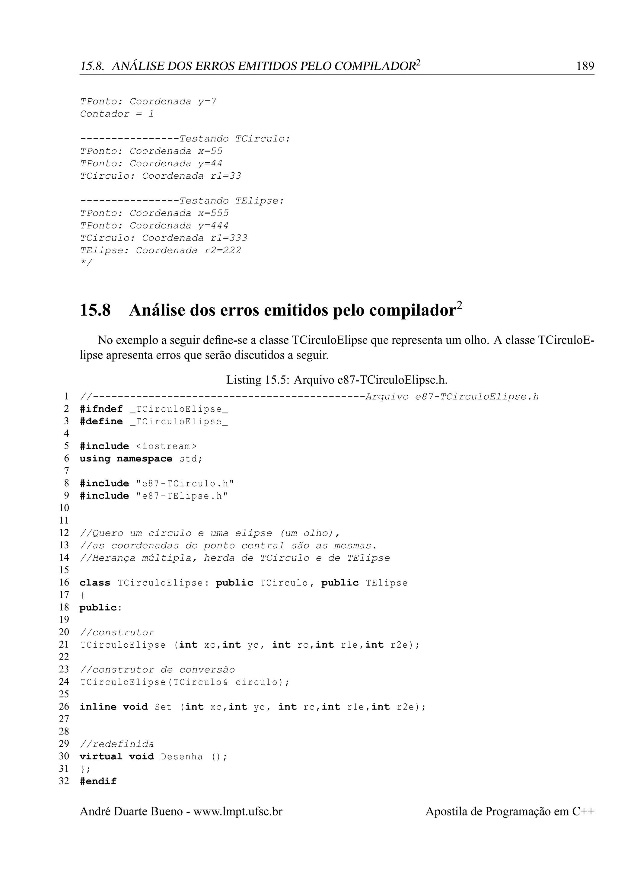 15.8. ANÁLISE DOS ERROS EMITIDOS PELO COMPILADOR2

189

TPonto: Coordenada y=7
Contador = 1
----------------Testando TCirculo:
TPonto: Coordenada x=55
TPonto: Coordenada y=44
TCirculo: Coordenada r1=33
----------------Testando TElipse:
TPonto: Coordenada x=555
TPonto: Coordenada y=444
TCirculo: Coordenada r1=333
TElipse: Coordenada r2=222
*/

15.8

Análise dos erros emitidos pelo compilador2

No exemplo a seguir deﬁne-se a classe TCirculoElipse que representa um olho. A classe TCirculoElipse apresenta erros que serão discutidos a seguir.
Listing 15.5: Arquivo e87-TCirculoElipse.h.
1
2
3
4
5
6
7
8
9
10
11
12
13
14
15
16
17
18
19
20
21
22
23
24
25
26
27
28
29
30
31
32

//--------------------------------------------Arquivo e87-TCirculoElipse.h
#ifndef _TCirculoElipse_
#define _TCirculoElipse_
#include < iostream >
using namespace std ;
#include "e87 - TCirculo .h"
#include "e87 - TElipse .h"

//Quero um circulo e uma elipse (um olho),
//as coordenadas do ponto central são as mesmas.
//Herança múltipla, herda de TCirculo e de TElipse
class TCirculoElipse : public TCirculo , public TElipse
{
public:
//construtor
TCirculoElipse (int xc ,int yc , int rc ,int r1e ,int r2e );
//construtor de conversão
TCirculoElipse ( TCirculo & circulo );
inline void Set (int xc ,int yc , int rc ,int r1e ,int r2e );

//redefinida
virtual void Desenha () ;
};
#endif

André Duarte Bueno - www.lmpt.ufsc.br

Apostila de Programação em C++

 