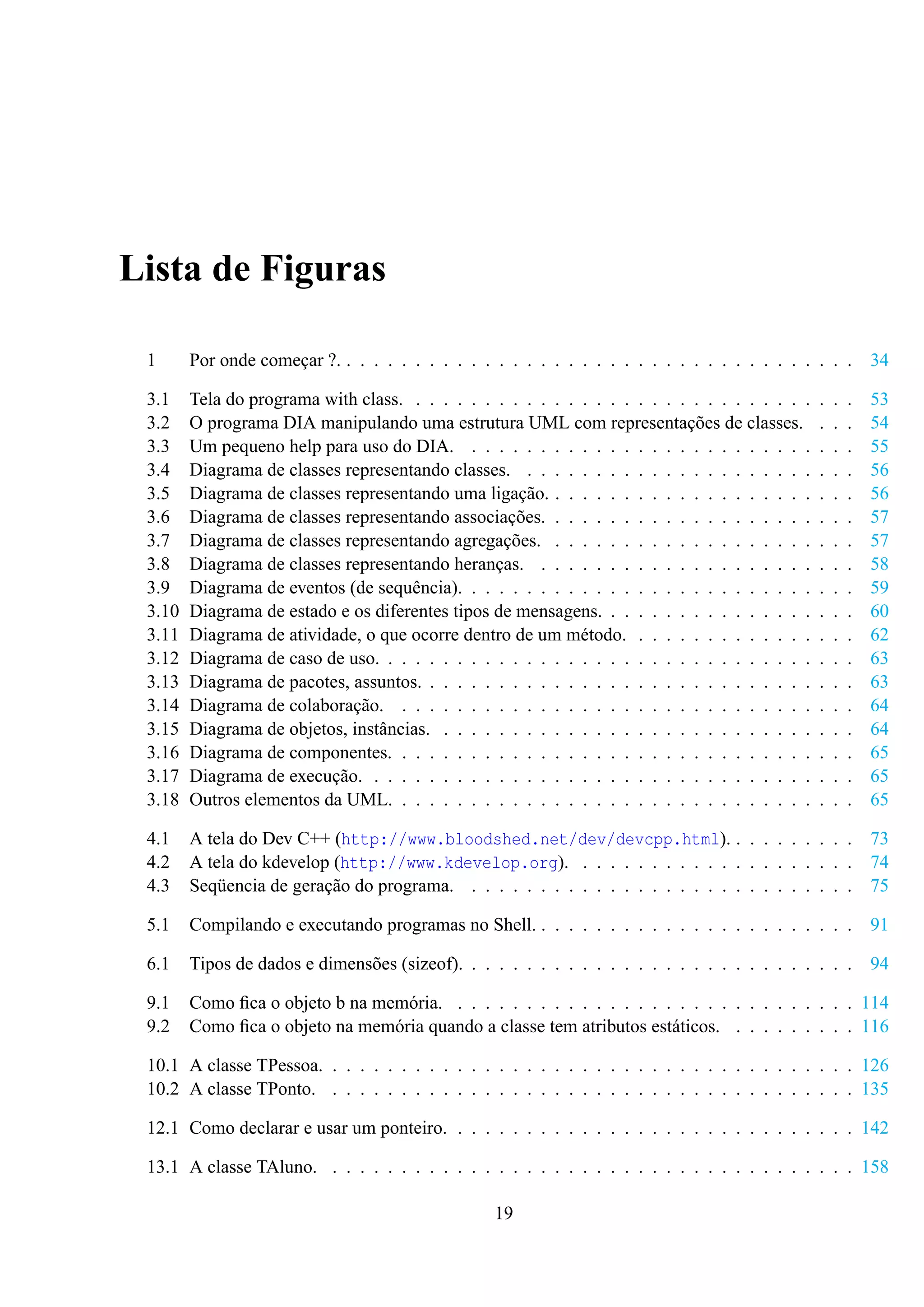Lista de Figuras
1

Por onde começar ?. . . . . . . . . . . . . . . . . . . . . . . . . . . . . . . . . . . . . . 34

3.1
3.2
3.3
3.4
3.5
3.6
3.7
3.8
3.9
3.10
3.11
3.12
3.13
3.14
3.15
3.16
3.17
3.18

Tela do programa with class. . . . . . . . . . . . . . . . . . . . . . . . . . . . . .
O programa DIA manipulando uma estrutura UML com representações de classes.
Um pequeno help para uso do DIA. . . . . . . . . . . . . . . . . . . . . . . . . .
Diagrama de classes representando classes. . . . . . . . . . . . . . . . . . . . . .
Diagrama de classes representando uma ligação. . . . . . . . . . . . . . . . . . . .
Diagrama de classes representando associações. . . . . . . . . . . . . . . . . . . .
Diagrama de classes representando agregações. . . . . . . . . . . . . . . . . . . .
Diagrama de classes representando heranças. . . . . . . . . . . . . . . . . . . . .
Diagrama de eventos (de sequência). . . . . . . . . . . . . . . . . . . . . . . . . .
Diagrama de estado e os diferentes tipos de mensagens. . . . . . . . . . . . . . . .
Diagrama de atividade, o que ocorre dentro de um método. . . . . . . . . . . . . .
Diagrama de caso de uso. . . . . . . . . . . . . . . . . . . . . . . . . . . . . . . .
Diagrama de pacotes, assuntos. . . . . . . . . . . . . . . . . . . . . . . . . . . . .
Diagrama de colaboração. . . . . . . . . . . . . . . . . . . . . . . . . . . . . . .
Diagrama de objetos, instâncias. . . . . . . . . . . . . . . . . . . . . . . . . . . .
Diagrama de componentes. . . . . . . . . . . . . . . . . . . . . . . . . . . . . . .
Diagrama de execução. . . . . . . . . . . . . . . . . . . . . . . . . . . . . . . . .
Outros elementos da UML. . . . . . . . . . . . . . . . . . . . . . . . . . . . . . .

4.1
4.2
4.3

A tela do Dev C++ (http://www.bloodshed.net/dev/devcpp.html). . . . . . . . . . 73
A tela do kdevelop (http://www.kdevelop.org). . . . . . . . . . . . . . . . . . . . . 74
Seqüencia de geração do programa. . . . . . . . . . . . . . . . . . . . . . . . . . . . . 75

5.1

Compilando e executando programas no Shell. . . . . . . . . . . . . . . . . . . . . . . . 91

6.1

Tipos de dados e dimensões (sizeof). . . . . . . . . . . . . . . . . . . . . . . . . . . . . 94

9.1
9.2

Como ﬁca o objeto b na memória. . . . . . . . . . . . . . . . . . . . . . . . . . . . . . 114
Como ﬁca o objeto na memória quando a classe tem atributos estáticos. . . . . . . . . . 116

.
.
.
.
.
.
.
.
.
.
.
.
.
.
.
.
.
.

.
.
.
.
.
.
.
.
.
.
.
.
.
.
.
.
.
.

.
.
.
.
.
.
.
.
.
.
.
.
.
.
.
.
.
.

53
54
55
56
56
57
57
58
59
60
62
63
63
64
64
65
65
65

10.1 A classe TPessoa. . . . . . . . . . . . . . . . . . . . . . . . . . . . . . . . . . . . . . . 126
10.2 A classe TPonto. . . . . . . . . . . . . . . . . . . . . . . . . . . . . . . . . . . . . . . 135
12.1 Como declarar e usar um ponteiro. . . . . . . . . . . . . . . . . . . . . . . . . . . . . . 142
13.1 A classe TAluno. . . . . . . . . . . . . . . . . . . . . . . . . . . . . . . . . . . . . . . 158
19

 