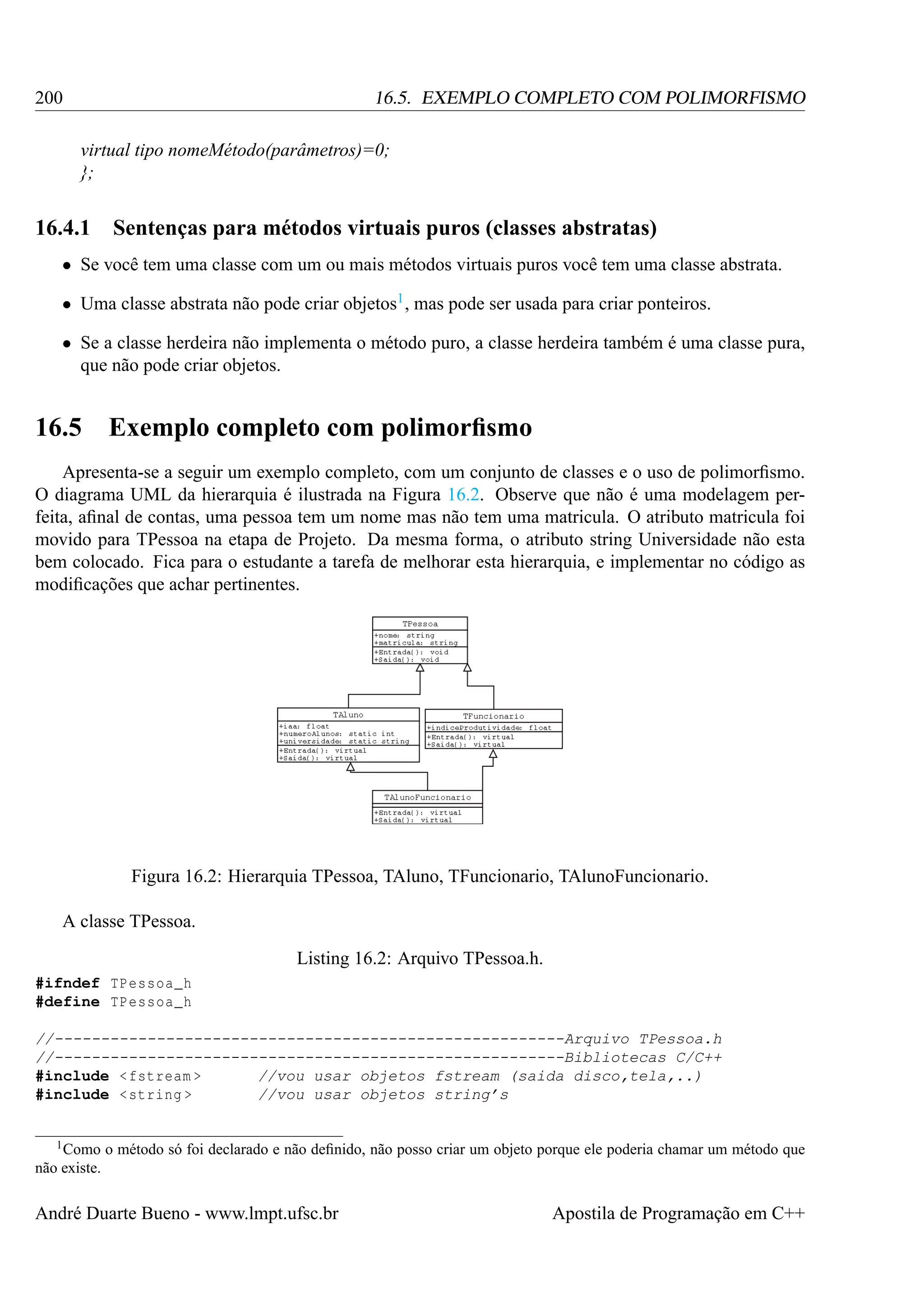 200

16.5. EXEMPLO COMPLETO COM POLIMORFISMO
virtual tipo nomeMétodo(parâmetros)=0;
};

16.4.1

Sentenças para métodos virtuais puros (classes abstratas)

• Se você tem uma classe com um ou mais métodos virtuais puros você tem uma classe abstrata.
• Uma classe abstrata não pode criar objetos1 , mas pode ser usada para criar ponteiros.
• Se a classe herdeira não implementa o método puro, a classe herdeira também é uma classe pura,
que não pode criar objetos.

16.5 Exemplo completo com polimorﬁsmo
Apresenta-se a seguir um exemplo completo, com um conjunto de classes e o uso de polimorﬁsmo.
O diagrama UML da hierarquia é ilustrada na Figura 16.2. Observe que não é uma modelagem perfeita, aﬁnal de contas, uma pessoa tem um nome mas não tem uma matricula. O atributo matricula foi
movido para TPessoa na etapa de Projeto. Da mesma forma, o atributo string Universidade não esta
bem colocado. Fica para o estudante a tarefa de melhorar esta hierarquia, e implementar no código as
modiﬁcações que achar pertinentes.

Figura 16.2: Hierarquia TPessoa, TAluno, TFuncionario, TAlunoFuncionario.
A classe TPessoa.
Listing 16.2: Arquivo TPessoa.h.
#ifndef TPessoa_h
#define TPessoa_h
//-------------------------------------------------------Arquivo TPessoa.h
//-------------------------------------------------------Bibliotecas C/C++
#include < fstream >
//vou usar objetos fstream (saida disco,tela,..)
#include < string >
//vou usar objetos string’s

1 Como

o método só foi declarado e não deﬁnido, não posso criar um objeto porque ele poderia chamar um método que

não existe.

André Duarte Bueno - www.lmpt.ufsc.br

Apostila de Programação em C++

 
