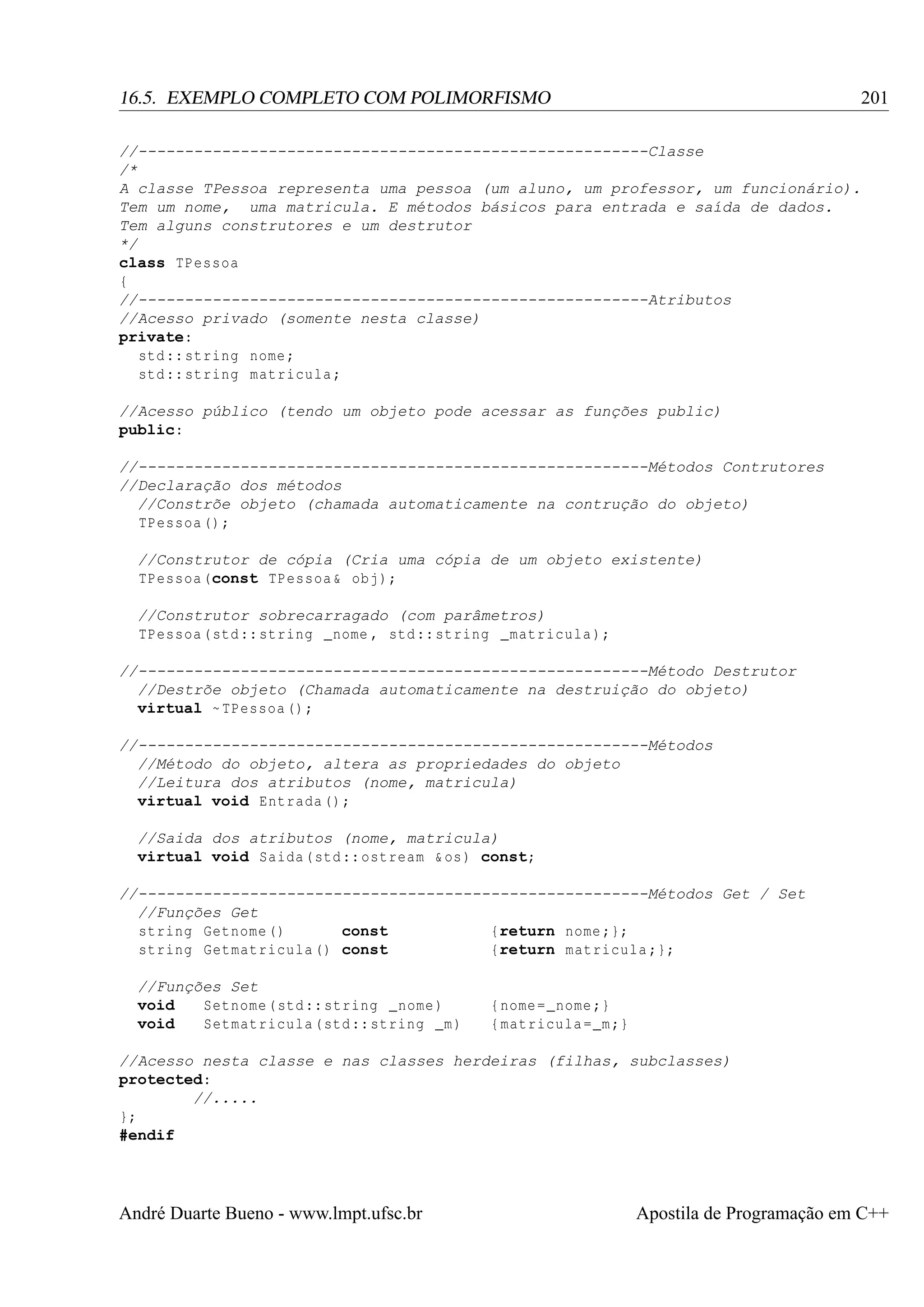 201

16.5. EXEMPLO COMPLETO COM POLIMORFISMO

//-------------------------------------------------------Classe
/*
A classe TPessoa representa uma pessoa (um aluno, um professor, um funcionário).
Tem um nome, uma matricula. E métodos básicos para entrada e saída de dados.
Tem alguns construtores e um destrutor
*/
class TPessoa
{
//-------------------------------------------------------Atributos
//Acesso privado (somente nesta classe)
private:
std :: string nome ;
std :: string matricula ;
//Acesso público (tendo um objeto pode acessar as funções public)
public:
//-------------------------------------------------------Métodos Contrutores
//Declaração dos métodos
//Constrõe objeto (chamada automaticamente na contrução do objeto)
TPessoa () ;
//Construtor de cópia (Cria uma cópia de um objeto existente)
TPessoa (const TPessoa & obj );
//Construtor sobrecarragado (com parâmetros)
TPessoa ( std :: string _nome , std :: string _matricula );
//-------------------------------------------------------Método Destrutor
//Destrõe objeto (Chamada automaticamente na destruição do objeto)
virtual ~ TPessoa () ;
//-------------------------------------------------------Métodos
//Método do objeto, altera as propriedades do objeto
//Leitura dos atributos (nome, matricula)
virtual void Entrada () ;
//Saida dos atributos (nome, matricula)
virtual void Saida ( std :: ostream & os ) const;
//-------------------------------------------------------Métodos Get / Set
//Funções Get
string Getnome ()
const
{return nome ;};
string Getmatricula () const
{return matricula ;};
//Funções Set
void
Setnome ( std :: string _nome )
void
Setmatricula ( std :: string _m )

{ nome = _nome ;}
{ matricula = _m ;}

//Acesso nesta classe e nas classes herdeiras (filhas, subclasses)
protected:
//.....
};
#endif

André Duarte Bueno - www.lmpt.ufsc.br

Apostila de Programação em C++

 