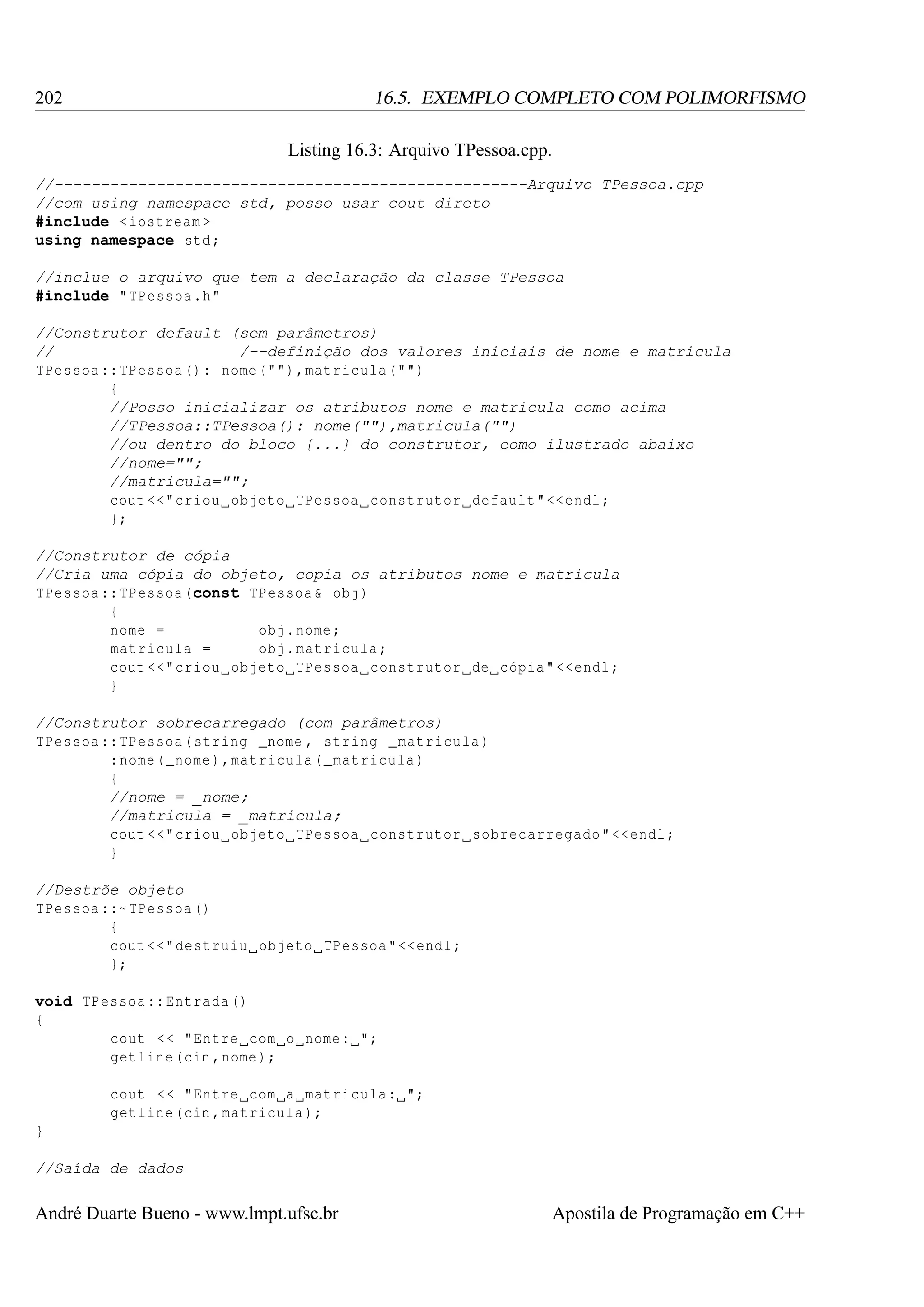 202

16.5. EXEMPLO COMPLETO COM POLIMORFISMO
Listing 16.3: Arquivo TPessoa.cpp.

//---------------------------------------------------Arquivo TPessoa.cpp
//com using namespace std, posso usar cout direto
#include < iostream >
using namespace std ;
//inclue o arquivo que tem a declaração da classe TPessoa
#include " TPessoa .h"
//Construtor default (sem parâmetros)
//
/--definição dos valores iniciais de nome e matricula
TPessoa :: TPessoa () : nome ("") , matricula ("")
{
//Posso inicializar os atributos nome e matricula como acima
//TPessoa::TPessoa(): nome(""),matricula("")
//ou dentro do bloco {...} do construtor, como ilustrado abaixo
//nome="";
//matricula="";
cout <<" criou objeto TPessoa construtor default " << endl ;
};
//Construtor de cópia
//Cria uma cópia do objeto, copia os atributos nome e matricula
TPessoa :: TPessoa (const TPessoa & obj )
{
nome =
obj . nome ;
matricula =
obj . matricula ;
cout <<" criou objeto TPessoa construtor de cópia " << endl ;
}
//Construtor sobrecarregado (com parâmetros)
TPessoa :: TPessoa ( string _nome , string _matricula )
: nome ( _nome ) , matricula ( _matricula )
{
//nome = _nome;
//matricula = _matricula;
cout <<" criou objeto TPessoa construtor sobrecarregado " << endl ;
}
//Destrõe objeto
TPessoa ::~ TPessoa ()
{
cout <<" destruiu objeto TPessoa " << endl ;
};
void TPessoa :: Entrada ()
{
cout < < " Entre com o nome : ";
getline (cin , nome );
cout < < " Entre com a matricula : ";
getline (cin , matricula );
}
//Saída de dados

André Duarte Bueno - www.lmpt.ufsc.br

Apostila de Programação em C++

 