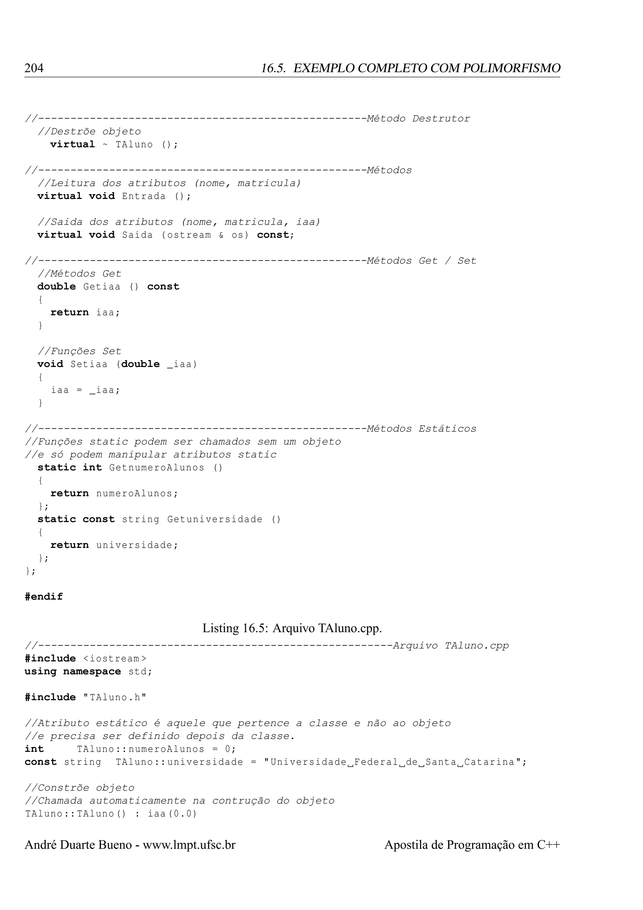 204

16.5. EXEMPLO COMPLETO COM POLIMORFISMO

//---------------------------------------------------Método Destrutor
//Destrõe objeto
virtual ~ TAluno () ;
//---------------------------------------------------Métodos
//Leitura dos atributos (nome, matricula)
virtual void Entrada () ;
//Saida dos atributos (nome, matricula, iaa)
virtual void Saida ( ostream & os ) const;
//---------------------------------------------------Métodos Get / Set
//Métodos Get
double Getiaa () const
{
return iaa ;
}
//Funções Set
void Setiaa (double _iaa )
{
iaa = _iaa ;
}
//---------------------------------------------------Métodos Estáticos
//Funções static podem ser chamados sem um objeto
//e só podem manipular atributos static
static int GetnumeroAlunos ()
{
return numeroAlunos ;
};
static const string Getuniversidade ()
{
return universidade ;
};
};
#endif

Listing 16.5: Arquivo TAluno.cpp.
//-------------------------------------------------------Arquivo TAluno.cpp
#include < iostream >
using namespace std ;
#include " TAluno .h"
//Atributo estático é aquele que pertence a classe e não ao objeto
//e precisa ser definido depois da classe.
int
TAluno :: numeroAlunos = 0;
const string TAluno :: universidade = " Universidade Federal de Santa Catarina ";
//Constrõe objeto
//Chamada automaticamente na contrução do objeto
TAluno :: TAluno () : iaa (0.0)

André Duarte Bueno - www.lmpt.ufsc.br

Apostila de Programação em C++

 