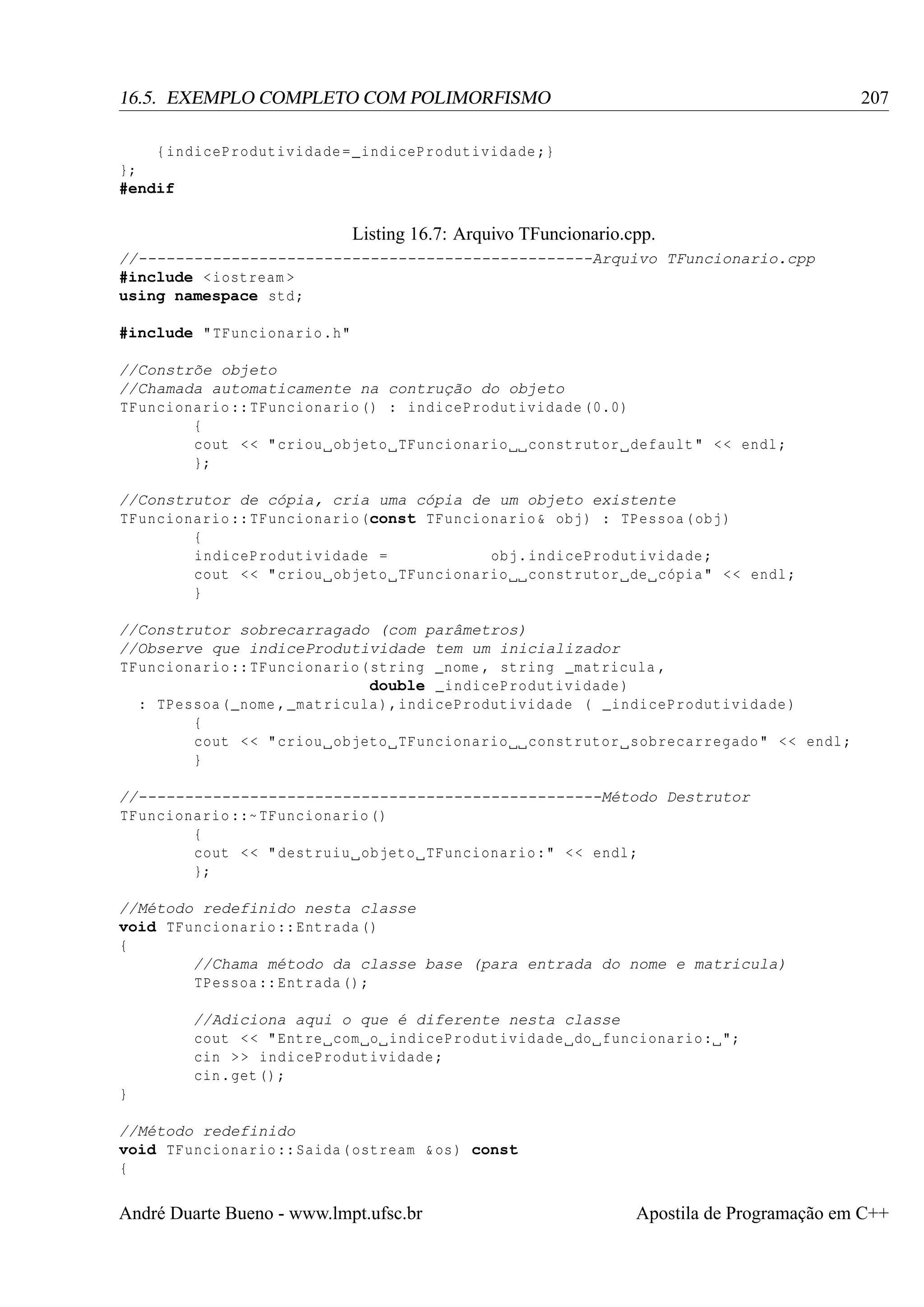 207

16.5. EXEMPLO COMPLETO COM POLIMORFISMO
{ indiceProdutividade = _indiceProdutividade ;}
};
#endif

Listing 16.7: Arquivo TFuncionario.cpp.
//-------------------------------------------------Arquivo TFuncionario.cpp
#include < iostream >
using namespace std ;
#include " TFuncionario .h"
//Constrõe objeto
//Chamada automaticamente na contrução do objeto
TFuncionario :: TFuncionario () : indiceProdutividade (0.0)
{
cout < < " criou objeto TFuncionario construtor default " < < endl ;
};
//Construtor de cópia, cria uma cópia de um objeto existente
TFuncionario :: TFuncionario (const TFuncionario & obj ) : TPessoa ( obj )
{
indiceProdutividade =
obj . indiceProdutividade ;
cout < < " criou objeto TFuncionario construtor de cópia " < < endl ;
}
//Construtor sobrecarragado (com parâmetros)
//Observe que indiceProdutividade tem um inicializador
TFuncionario :: TFuncionario ( string _nome , string _matricula ,
double _indiceProdutividade )
: TPessoa ( _nome , _matricula ) , indiceProdutividade ( _indiceProdutividade )
{
cout < < " criou objeto TFuncionario construtor sobrecarregado " < < endl ;
}
//--------------------------------------------------Método Destrutor
TFuncionario ::~ TFuncionario ()
{
cout < < " destruiu objeto TFuncionario :" < < endl ;
};
//Método redefinido nesta classe
void TFuncionario :: Entrada ()
{
//Chama método da classe base (para entrada do nome e matricula)
TPessoa :: Entrada () ;
//Adiciona aqui o que é diferente nesta classe
cout < < " Entre com o indiceProdutividade do funcionario : ";
cin > > indiceProdutividade ;
cin . get () ;
}
//Método redefinido
void TFuncionario :: Saida ( ostream & os ) const
{

André Duarte Bueno - www.lmpt.ufsc.br

Apostila de Programação em C++

 