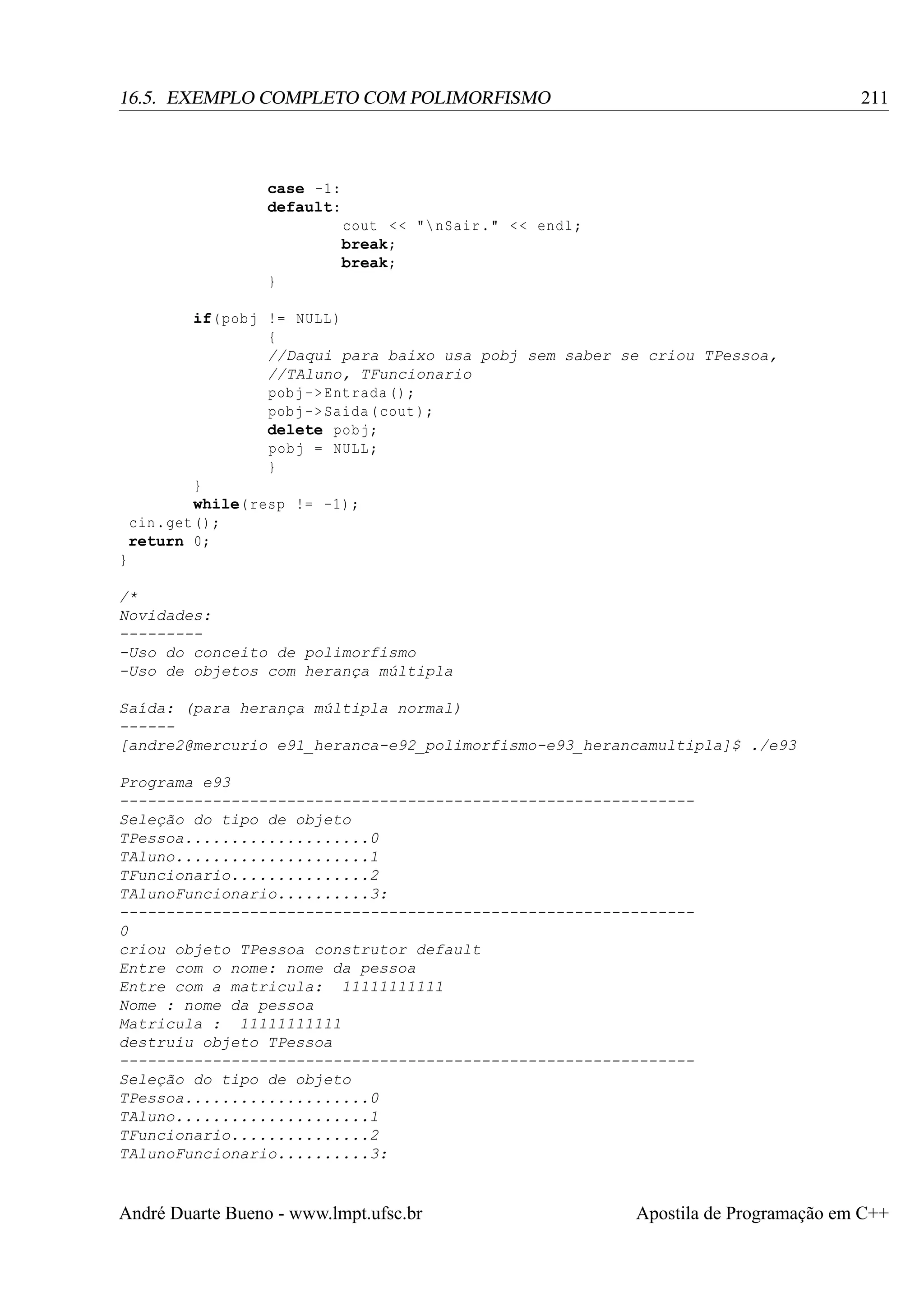 211

16.5. EXEMPLO COMPLETO COM POLIMORFISMO

case -1:
default:
cout < < " nSair ." < < endl ;
break;
break;
}
if( pobj != NULL )
{
//Daqui para baixo usa pobj sem saber se criou TPessoa,
//TAluno, TFuncionario
pobj -> Entrada () ;
pobj -> Saida ( cout );
delete pobj ;
pobj = NULL ;
}
}
while( resp != -1) ;
cin . get () ;
return 0;
}
/*
Novidades:
---------Uso do conceito de polimorfismo
-Uso de objetos com herança múltipla
Saída: (para herança múltipla normal)
-----[andre2@mercurio e91_heranca-e92_polimorfismo-e93_herancamultipla]$ ./e93
Programa e93
-------------------------------------------------------------Seleção do tipo de objeto
TPessoa....................0
TAluno.....................1
TFuncionario...............2
TAlunoFuncionario..........3:
-------------------------------------------------------------0
criou objeto TPessoa construtor default
Entre com o nome: nome da pessoa
Entre com a matricula: 11111111111
Nome : nome da pessoa
Matricula : 11111111111
destruiu objeto TPessoa
-------------------------------------------------------------Seleção do tipo de objeto
TPessoa....................0
TAluno.....................1
TFuncionario...............2
TAlunoFuncionario..........3:

André Duarte Bueno - www.lmpt.ufsc.br

Apostila de Programação em C++

 