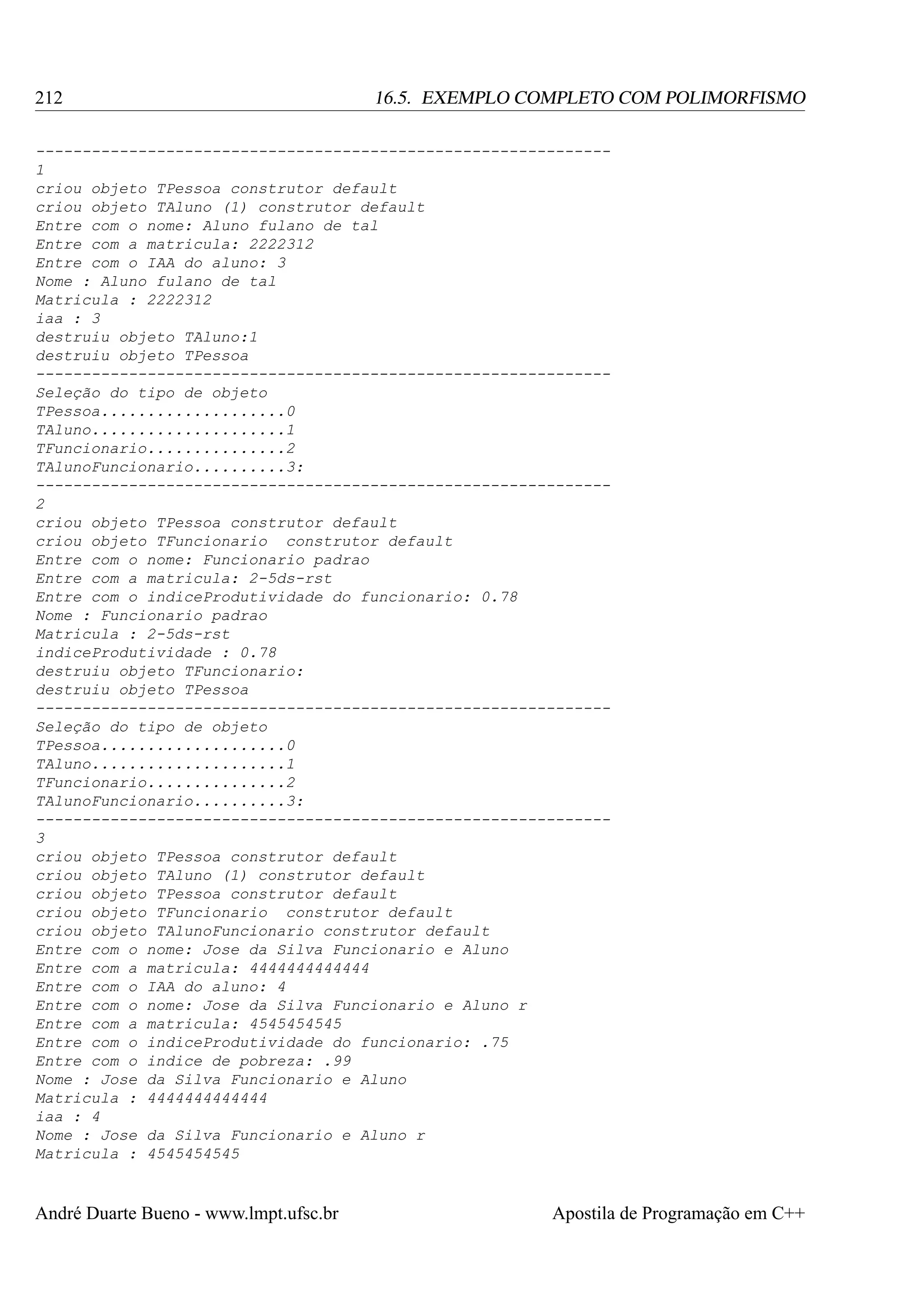 212

16.5. EXEMPLO COMPLETO COM POLIMORFISMO

-------------------------------------------------------------1
criou objeto TPessoa construtor default
criou objeto TAluno (1) construtor default
Entre com o nome: Aluno fulano de tal
Entre com a matricula: 2222312
Entre com o IAA do aluno: 3
Nome : Aluno fulano de tal
Matricula : 2222312
iaa : 3
destruiu objeto TAluno:1
destruiu objeto TPessoa
-------------------------------------------------------------Seleção do tipo de objeto
TPessoa....................0
TAluno.....................1
TFuncionario...............2
TAlunoFuncionario..........3:
-------------------------------------------------------------2
criou objeto TPessoa construtor default
criou objeto TFuncionario construtor default
Entre com o nome: Funcionario padrao
Entre com a matricula: 2-5ds-rst
Entre com o indiceProdutividade do funcionario: 0.78
Nome : Funcionario padrao
Matricula : 2-5ds-rst
indiceProdutividade : 0.78
destruiu objeto TFuncionario:
destruiu objeto TPessoa
-------------------------------------------------------------Seleção do tipo de objeto
TPessoa....................0
TAluno.....................1
TFuncionario...............2
TAlunoFuncionario..........3:
-------------------------------------------------------------3
criou objeto TPessoa construtor default
criou objeto TAluno (1) construtor default
criou objeto TPessoa construtor default
criou objeto TFuncionario construtor default
criou objeto TAlunoFuncionario construtor default
Entre com o nome: Jose da Silva Funcionario e Aluno
Entre com a matricula: 4444444444444
Entre com o IAA do aluno: 4
Entre com o nome: Jose da Silva Funcionario e Aluno r
Entre com a matricula: 4545454545
Entre com o indiceProdutividade do funcionario: .75
Entre com o indice de pobreza: .99
Nome : Jose da Silva Funcionario e Aluno
Matricula : 4444444444444
iaa : 4
Nome : Jose da Silva Funcionario e Aluno r
Matricula : 4545454545

André Duarte Bueno - www.lmpt.ufsc.br

Apostila de Programação em C++

 