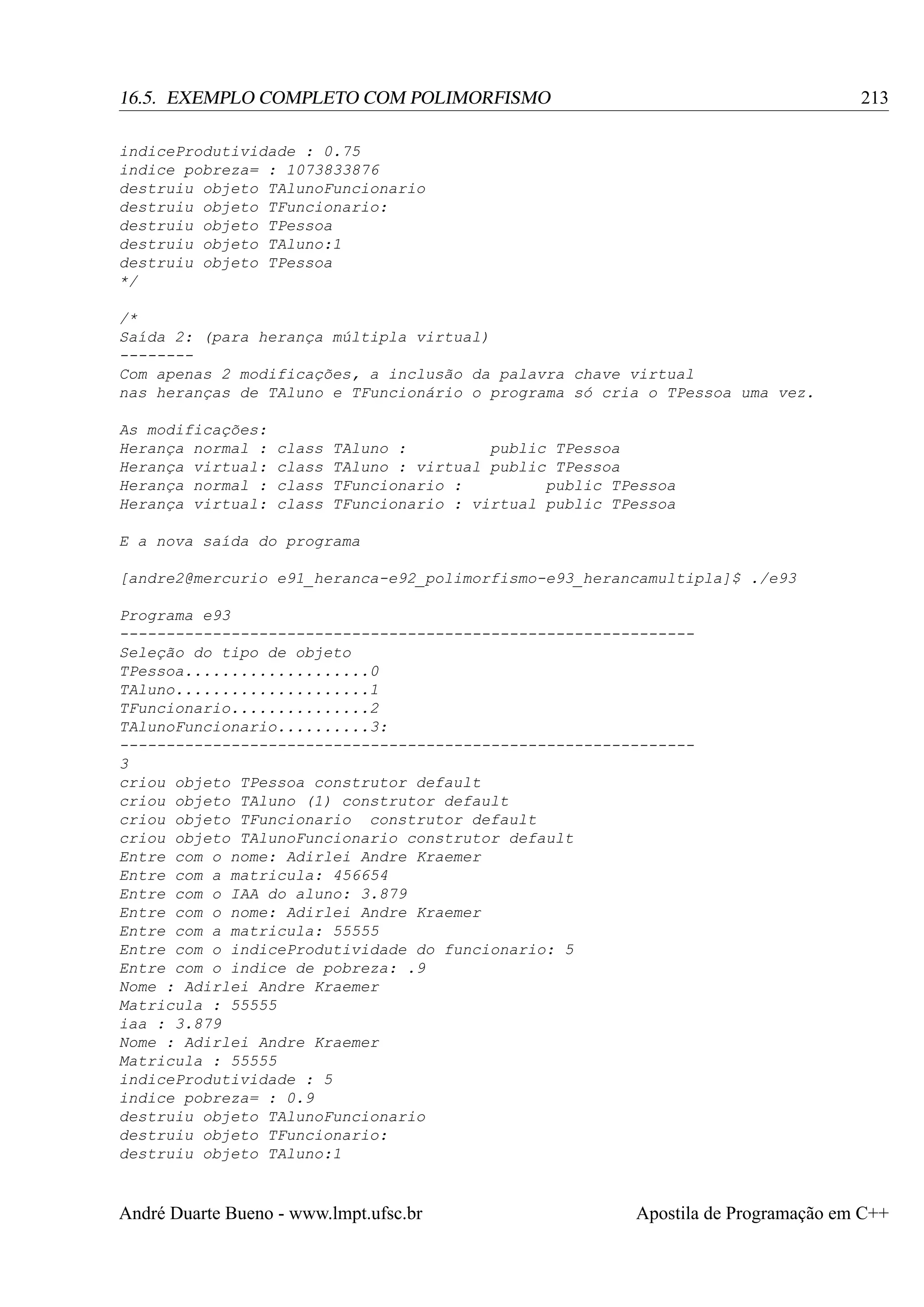 213

16.5. EXEMPLO COMPLETO COM POLIMORFISMO
indiceProdutividade : 0.75
indice pobreza= : 1073833876
destruiu objeto TAlunoFuncionario
destruiu objeto TFuncionario:
destruiu objeto TPessoa
destruiu objeto TAluno:1
destruiu objeto TPessoa
*/
/*
Saída 2: (para herança múltipla virtual)
-------Com apenas 2 modificações, a inclusão da palavra chave virtual
nas heranças de TAluno e TFuncionário o programa só cria o TPessoa uma vez.
As modificações:
Herança normal :
Herança virtual:
Herança normal :
Herança virtual:

class
class
class
class

TAluno :
public TPessoa
TAluno : virtual public TPessoa
TFuncionario :
public TPessoa
TFuncionario : virtual public TPessoa

E a nova saída do programa
[andre2@mercurio e91_heranca-e92_polimorfismo-e93_herancamultipla]$ ./e93
Programa e93
-------------------------------------------------------------Seleção do tipo de objeto
TPessoa....................0
TAluno.....................1
TFuncionario...............2
TAlunoFuncionario..........3:
-------------------------------------------------------------3
criou objeto TPessoa construtor default
criou objeto TAluno (1) construtor default
criou objeto TFuncionario construtor default
criou objeto TAlunoFuncionario construtor default
Entre com o nome: Adirlei Andre Kraemer
Entre com a matricula: 456654
Entre com o IAA do aluno: 3.879
Entre com o nome: Adirlei Andre Kraemer
Entre com a matricula: 55555
Entre com o indiceProdutividade do funcionario: 5
Entre com o indice de pobreza: .9
Nome : Adirlei Andre Kraemer
Matricula : 55555
iaa : 3.879
Nome : Adirlei Andre Kraemer
Matricula : 55555
indiceProdutividade : 5
indice pobreza= : 0.9
destruiu objeto TAlunoFuncionario
destruiu objeto TFuncionario:
destruiu objeto TAluno:1

André Duarte Bueno - www.lmpt.ufsc.br

Apostila de Programação em C++

 