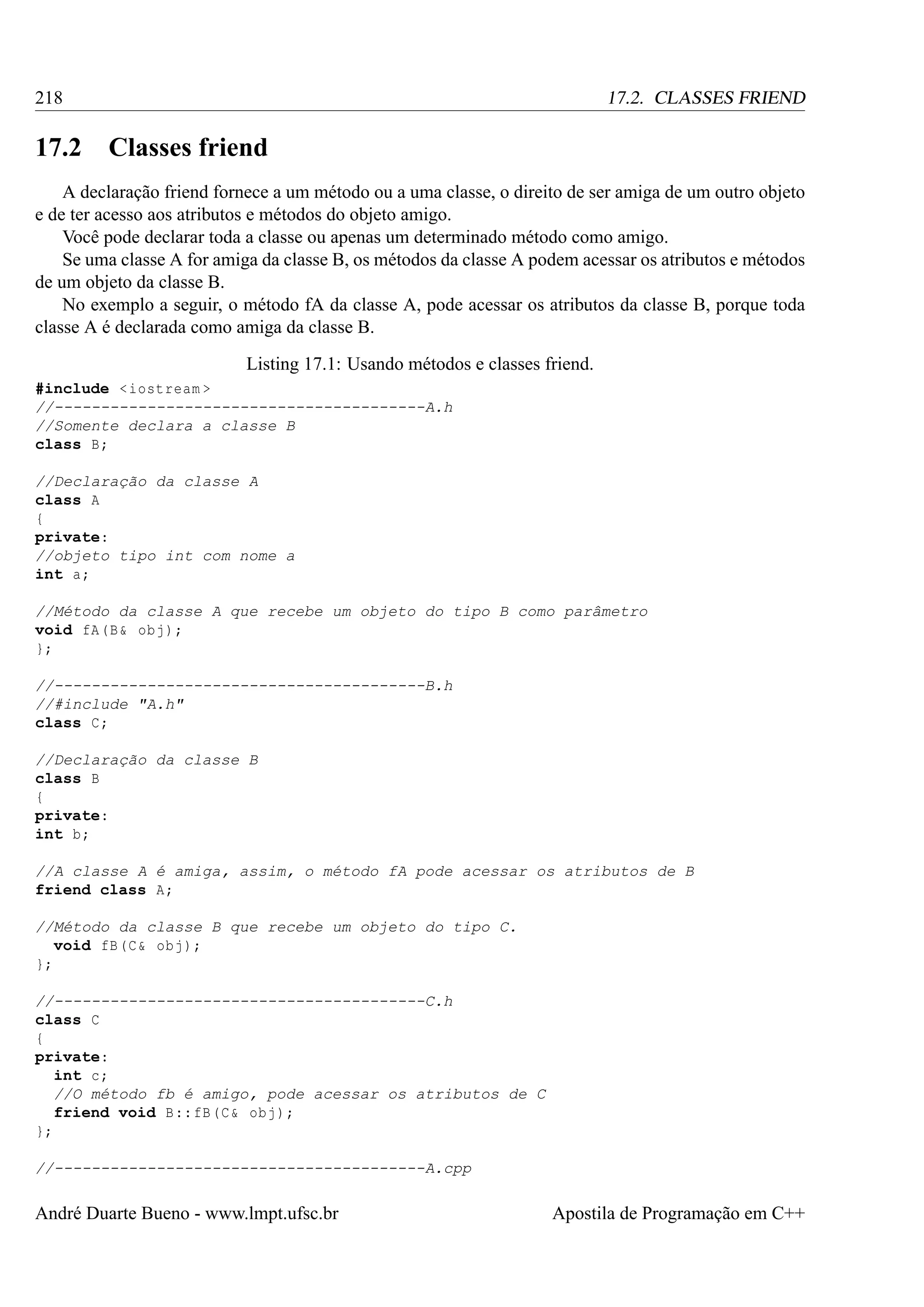 218

17.2

17.2. CLASSES FRIEND

Classes friend

A declaração friend fornece a um método ou a uma classe, o direito de ser amiga de um outro objeto
e de ter acesso aos atributos e métodos do objeto amigo.
Você pode declarar toda a classe ou apenas um determinado método como amigo.
Se uma classe A for amiga da classe B, os métodos da classe A podem acessar os atributos e métodos
de um objeto da classe B.
No exemplo a seguir, o método fA da classe A, pode acessar os atributos da classe B, porque toda
classe A é declarada como amiga da classe B.
Listing 17.1: Usando métodos e classes friend.
#include < iostream >
//----------------------------------------A.h
//Somente declara a classe B
class B;
//Declaração da classe A
class A
{
private:
//objeto tipo int com nome a
int a;
//Método da classe A que recebe um objeto do tipo B como parâmetro
void fA (B & obj );
};
//----------------------------------------B.h
//#include "A.h"
class C;
//Declaração da classe B
class B
{
private:
int b;
//A classe A é amiga, assim, o método fA pode acessar os atributos de B
friend class A;
//Método da classe B que recebe um objeto do tipo C.
void fB (C & obj );
};
//----------------------------------------C.h
class C
{
private:
int c;
//O método fb é amigo, pode acessar os atributos de C
friend void B :: fB (C & obj );
};
//----------------------------------------A.cpp

André Duarte Bueno - www.lmpt.ufsc.br

Apostila de Programação em C++

 
