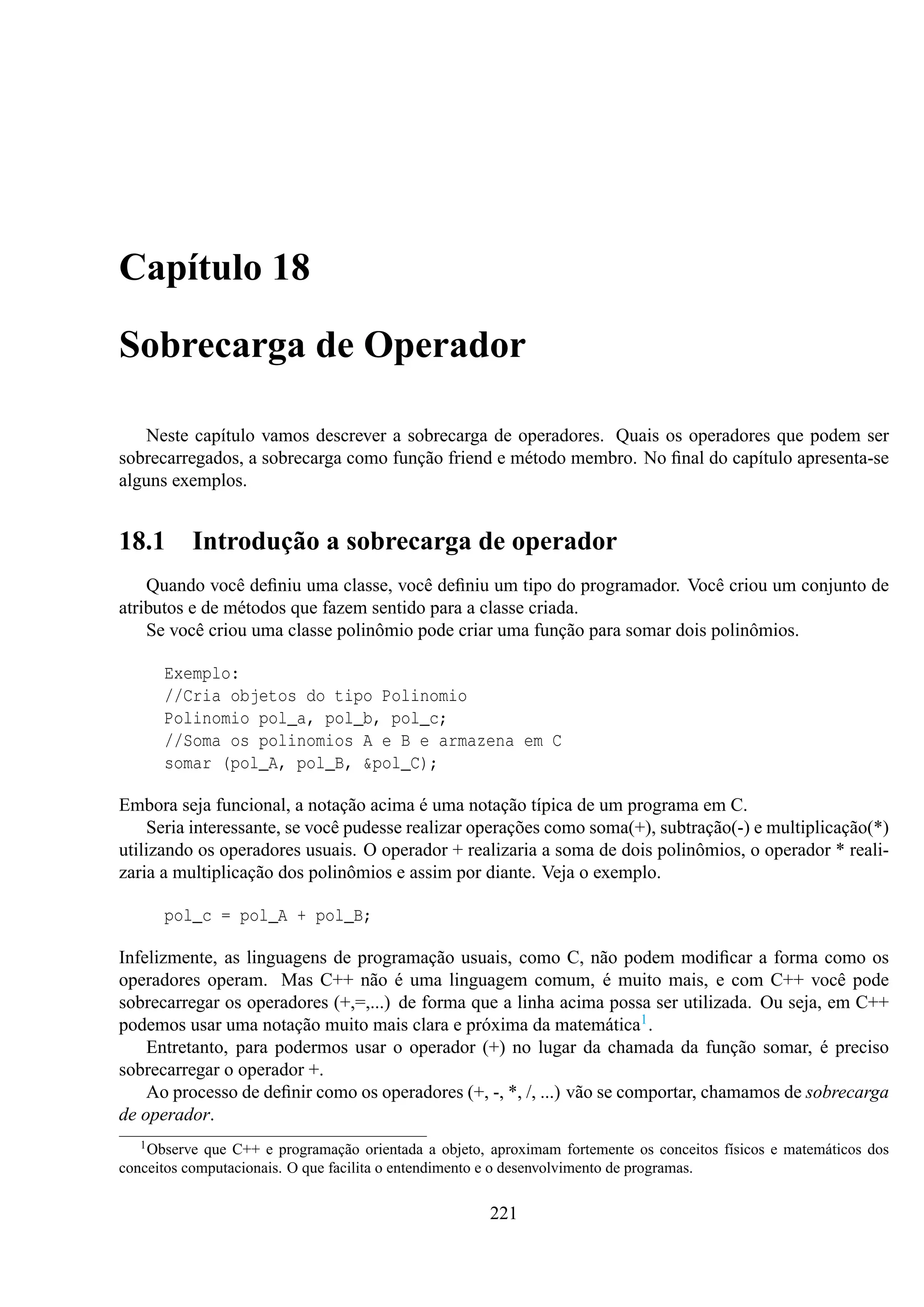 Capítulo 18
Sobrecarga de Operador
Neste capítulo vamos descrever a sobrecarga de operadores. Quais os operadores que podem ser
sobrecarregados, a sobrecarga como função friend e método membro. No ﬁnal do capítulo apresenta-se
alguns exemplos.

18.1

Introdução a sobrecarga de operador

Quando você deﬁniu uma classe, você deﬁniu um tipo do programador. Você criou um conjunto de
atributos e de métodos que fazem sentido para a classe criada.
Se você criou uma classe polinômio pode criar uma função para somar dois polinômios.
Exemplo:
//Cria objetos do tipo Polinomio
Polinomio pol_a, pol_b, pol_c;
//Soma os polinomios A e B e armazena em C
somar (pol_A, pol_B, &pol_C);
Embora seja funcional, a notação acima é uma notação típica de um programa em C.
Seria interessante, se você pudesse realizar operações como soma(+), subtração(-) e multiplicação(*)
utilizando os operadores usuais. O operador + realizaria a soma de dois polinômios, o operador * realizaria a multiplicação dos polinômios e assim por diante. Veja o exemplo.
pol_c = pol_A + pol_B;
Infelizmente, as linguagens de programação usuais, como C, não podem modiﬁcar a forma como os
operadores operam. Mas C++ não é uma linguagem comum, é muito mais, e com C++ você pode
sobrecarregar os operadores (+,=,...) de forma que a linha acima possa ser utilizada. Ou seja, em C++
podemos usar uma notação muito mais clara e próxima da matemática1 .
Entretanto, para podermos usar o operador (+) no lugar da chamada da função somar, é preciso
sobrecarregar o operador +.
Ao processo de deﬁnir como os operadores (+, -, *, /, ...) vão se comportar, chamamos de sobrecarga
de operador.
1 Observe

que C++ e programação orientada a objeto, aproximam fortemente os conceitos físicos e matemáticos dos
conceitos computacionais. O que facilita o entendimento e o desenvolvimento de programas.

221

 