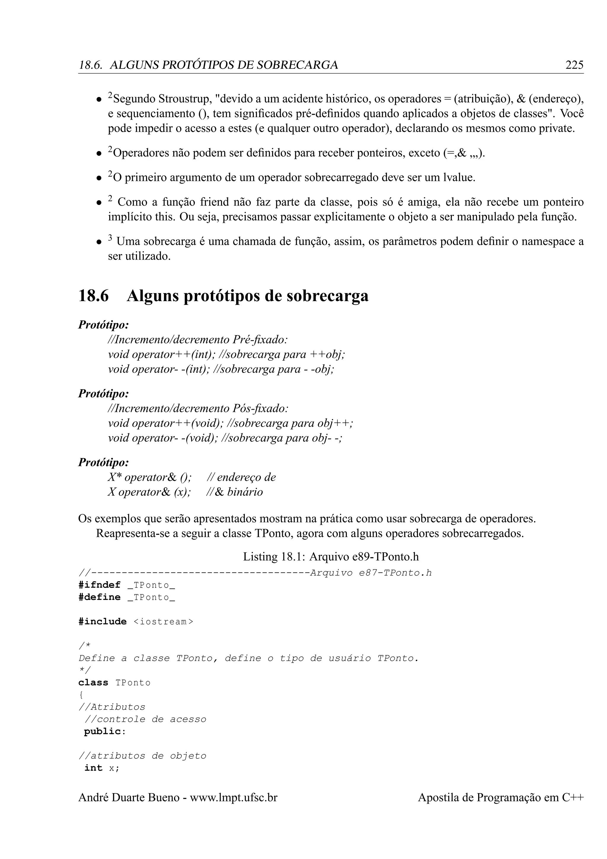 225

18.6. ALGUNS PROTÓTIPOS DE SOBRECARGA

• 2 Segundo Stroustrup, "devido a um acidente histórico, os operadores = (atribuição), & (endereço),
e sequenciamento (), tem signiﬁcados pré-deﬁnidos quando aplicados a objetos de classes". Você
pode impedir o acesso a estes (e qualquer outro operador), declarando os mesmos como private.
• 2 Operadores não podem ser deﬁnidos para receber ponteiros, exceto (=,& „,).
• 2 O primeiro argumento de um operador sobrecarregado deve ser um lvalue.
•

2

•

3

Como a função friend não faz parte da classe, pois só é amiga, ela não recebe um ponteiro
implícito this. Ou seja, precisamos passar explicitamente o objeto a ser manipulado pela função.
Uma sobrecarga é uma chamada de função, assim, os parâmetros podem deﬁnir o namespace a
ser utilizado.

18.6

Alguns protótipos de sobrecarga

Protótipo:
//Incremento/decremento Pré-ﬁxado:
void operator++(int); //sobrecarga para ++obj;
void operator- -(int); //sobrecarga para - -obj;
Protótipo:
//Incremento/decremento Pós-ﬁxado:
void operator++(void); //sobrecarga para obj++;
void operator- -(void); //sobrecarga para obj- -;
Protótipo:
X* operator& ();
X operator& (x);

// endereço de
// & binário

Os exemplos que serão apresentados mostram na prática como usar sobrecarga de operadores.
Reapresenta-se a seguir a classe TPonto, agora com alguns operadores sobrecarregados.
Listing 18.1: Arquivo e89-TPonto.h
//------------------------------------Arquivo e87-TPonto.h
#ifndef _TPonto_
#define _TPonto_
#include < iostream >
/*
Define a classe TPonto, define o tipo de usuário TPonto.
*/
class TPonto
{
//Atributos
//controle de acesso
public:
//atributos de objeto
int x;

André Duarte Bueno - www.lmpt.ufsc.br

Apostila de Programação em C++

 