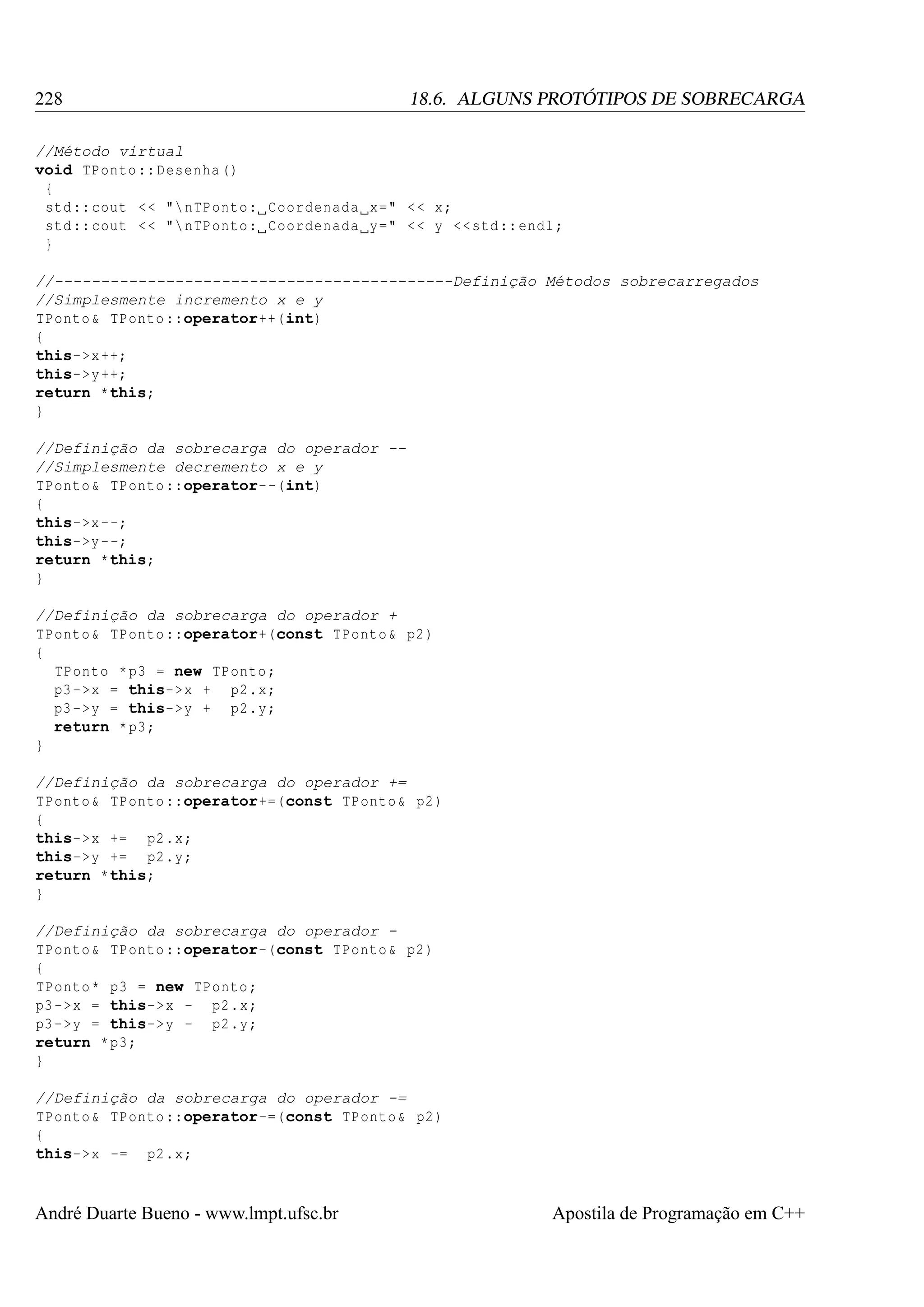 228

18.6. ALGUNS PROTÓTIPOS DE SOBRECARGA

//Método virtual
void TPonto :: Desenha ()
{
std :: cout < < " nTPonto : Coordenada x=" < < x;
std :: cout < < " nTPonto : Coordenada y=" < < y << std :: endl ;
}
//-------------------------------------------Definição Métodos sobrecarregados
//Simplesmente incremento x e y
TPonto & TPonto ::operator++(int)
{
this->x ++;
this->y ++;
return *this;
}
//Definição da sobrecarga do operador -//Simplesmente decremento x e y
TPonto & TPonto ::operator- -(int)
{
this->x - -;
this->y - -;
return *this;
}
//Definição da sobrecarga do operador +
TPonto & TPonto ::operator+(const TPonto & p2 )
{
TPonto * p3 = new TPonto ;
p3 ->x = this->x + p2 .x;
p3 ->y = this->y + p2 .y;
return * p3 ;
}
//Definição da sobrecarga do operador +=
TPonto & TPonto ::operator+=(const TPonto & p2 )
{
this->x += p2 .x;
this->y += p2 .y;
return *this;
}
//Definição da sobrecarga do operador TPonto & TPonto ::operator-(const TPonto & p2 )
{
TPonto * p3 = new TPonto ;
p3 ->x = this->x - p2 .x;
p3 ->y = this->y - p2 .y;
return * p3 ;
}
//Definição da sobrecarga do operador -=
TPonto & TPonto ::operator-=(const TPonto & p2 )
{
this->x -= p2 .x;

André Duarte Bueno - www.lmpt.ufsc.br

Apostila de Programação em C++

 