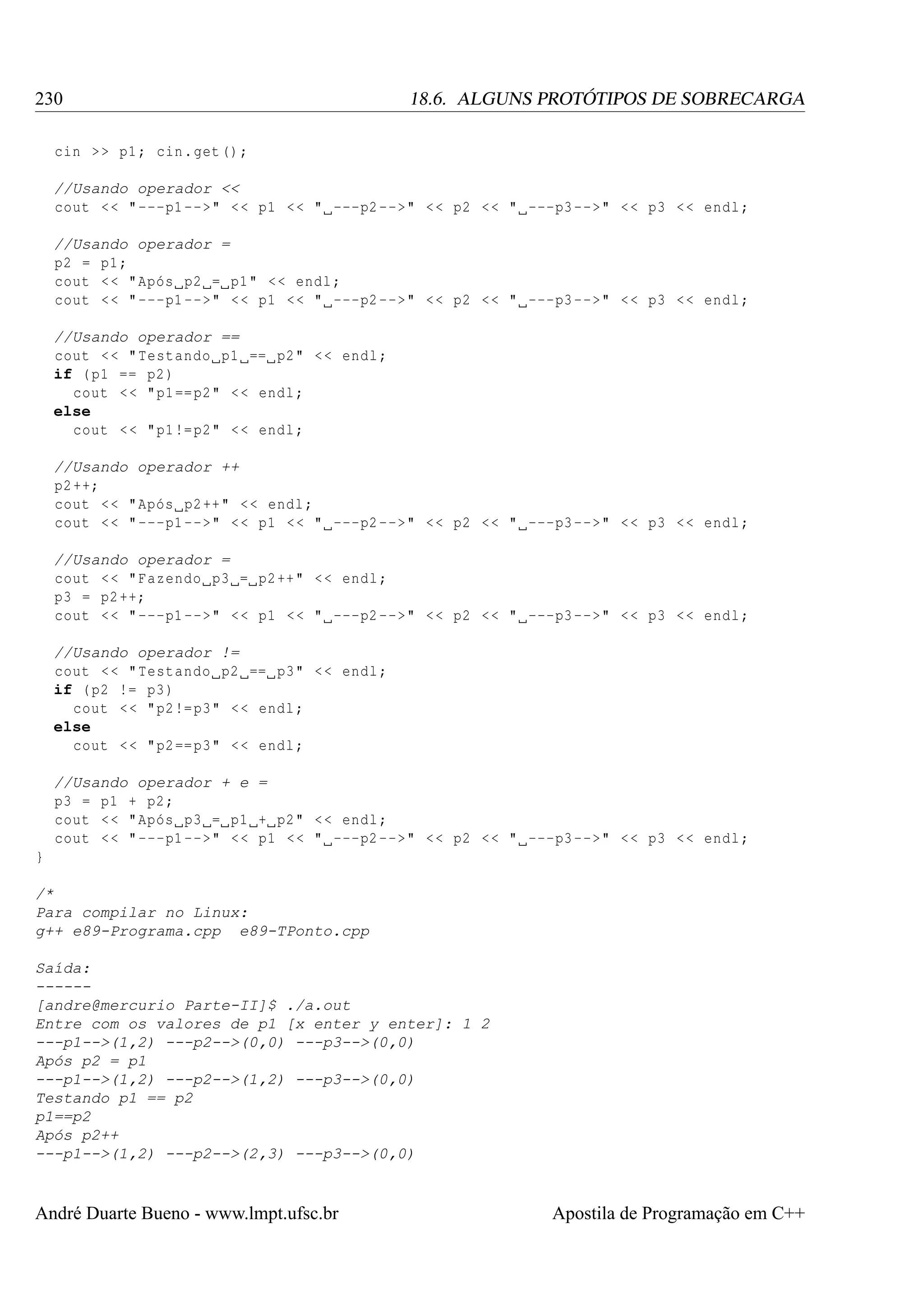 230

18.6. ALGUNS PROTÓTIPOS DE SOBRECARGA

cin > > p1 ; cin . get () ;
//Usando operador <<
cout < < " ---p1 -->" < < p1 < < " ---p2 -->" < < p2 < < " ---p3 -->" < < p3 < < endl ;
//Usando operador =
p2 = p1 ;
cout < < " Após p2 = p1 " < < endl ;
cout < < " ---p1 -->" < < p1 < < " ---p2 -->" < < p2 < < " ---p3 -->" < < p3 < < endl ;
//Usando operador ==
cout < < " Testando p1 == p2 " < < endl ;
if ( p1 == p2 )
cout < < " p1 == p2 " < < endl ;
else
cout < < " p1 != p2 " < < endl ;
//Usando operador ++
p2 ++;
cout < < " Após p2 ++ " < < endl ;
cout < < " ---p1 -->" < < p1 < < " ---p2 -->" < < p2 < < " ---p3 -->" < < p3 < < endl ;
//Usando operador =
cout < < " Fazendo p3 = p2 ++ " < < endl ;
p3 = p2 ++;
cout < < " ---p1 -->" < < p1 < < " ---p2 -->" < < p2 < < " ---p3 -->" < < p3 < < endl ;
//Usando operador !=
cout < < " Testando p2 == p3 " < < endl ;
if ( p2 != p3 )
cout < < " p2 != p3 " < < endl ;
else
cout < < " p2 == p3 " < < endl ;
//Usando operador + e =
p3 = p1 + p2 ;
cout < < " Após p3 = p1 + p2 " < < endl ;
cout < < " ---p1 -->" < < p1 < < " ---p2 -->" < < p2 < < " ---p3 -->" < < p3 < < endl ;
}
/*
Para compilar no Linux:
g++ e89-Programa.cpp e89-TPonto.cpp
Saída:
-----[andre@mercurio Parte-II]$ ./a.out
Entre com os valores de p1 [x enter y enter]: 1 2
---p1-->(1,2) ---p2-->(0,0) ---p3-->(0,0)
Após p2 = p1
---p1-->(1,2) ---p2-->(1,2) ---p3-->(0,0)
Testando p1 == p2
p1==p2
Após p2++
---p1-->(1,2) ---p2-->(2,3) ---p3-->(0,0)

André Duarte Bueno - www.lmpt.ufsc.br

Apostila de Programação em C++

 