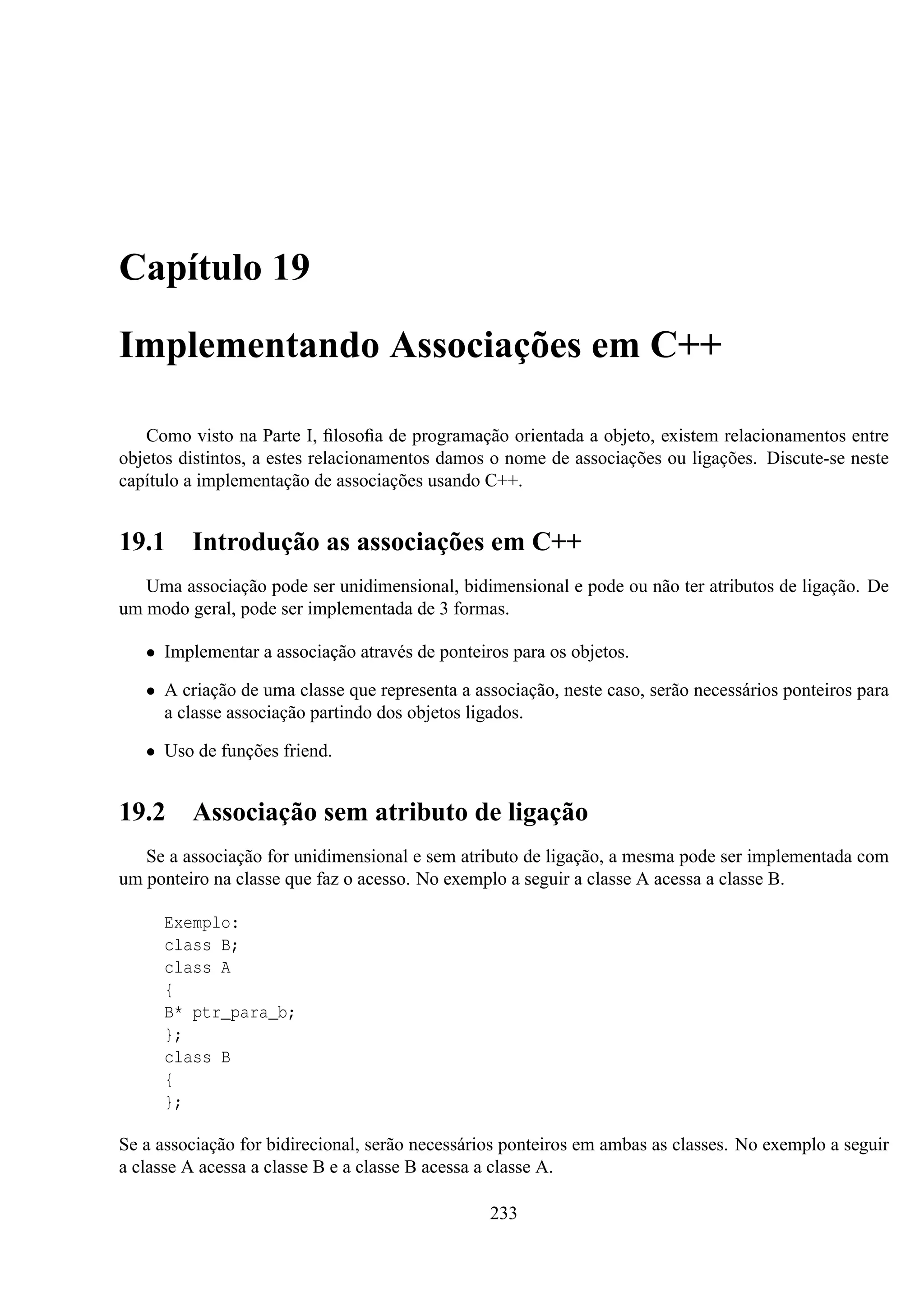 Capítulo 19
Implementando Associações em C++
Como visto na Parte I, ﬁlosoﬁa de programação orientada a objeto, existem relacionamentos entre
objetos distintos, a estes relacionamentos damos o nome de associações ou ligações. Discute-se neste
capítulo a implementação de associações usando C++.

19.1

Introdução as associações em C++

Uma associação pode ser unidimensional, bidimensional e pode ou não ter atributos de ligação. De
um modo geral, pode ser implementada de 3 formas.
• Implementar a associação através de ponteiros para os objetos.
• A criação de uma classe que representa a associação, neste caso, serão necessários ponteiros para
a classe associação partindo dos objetos ligados.
• Uso de funções friend.

19.2

Associação sem atributo de ligação

Se a associação for unidimensional e sem atributo de ligação, a mesma pode ser implementada com
um ponteiro na classe que faz o acesso. No exemplo a seguir a classe A acessa a classe B.
Exemplo:
class B;
class A
{
B* ptr_para_b;
};
class B
{
};
Se a associação for bidirecional, serão necessários ponteiros em ambas as classes. No exemplo a seguir
a classe A acessa a classe B e a classe B acessa a classe A.
233

 