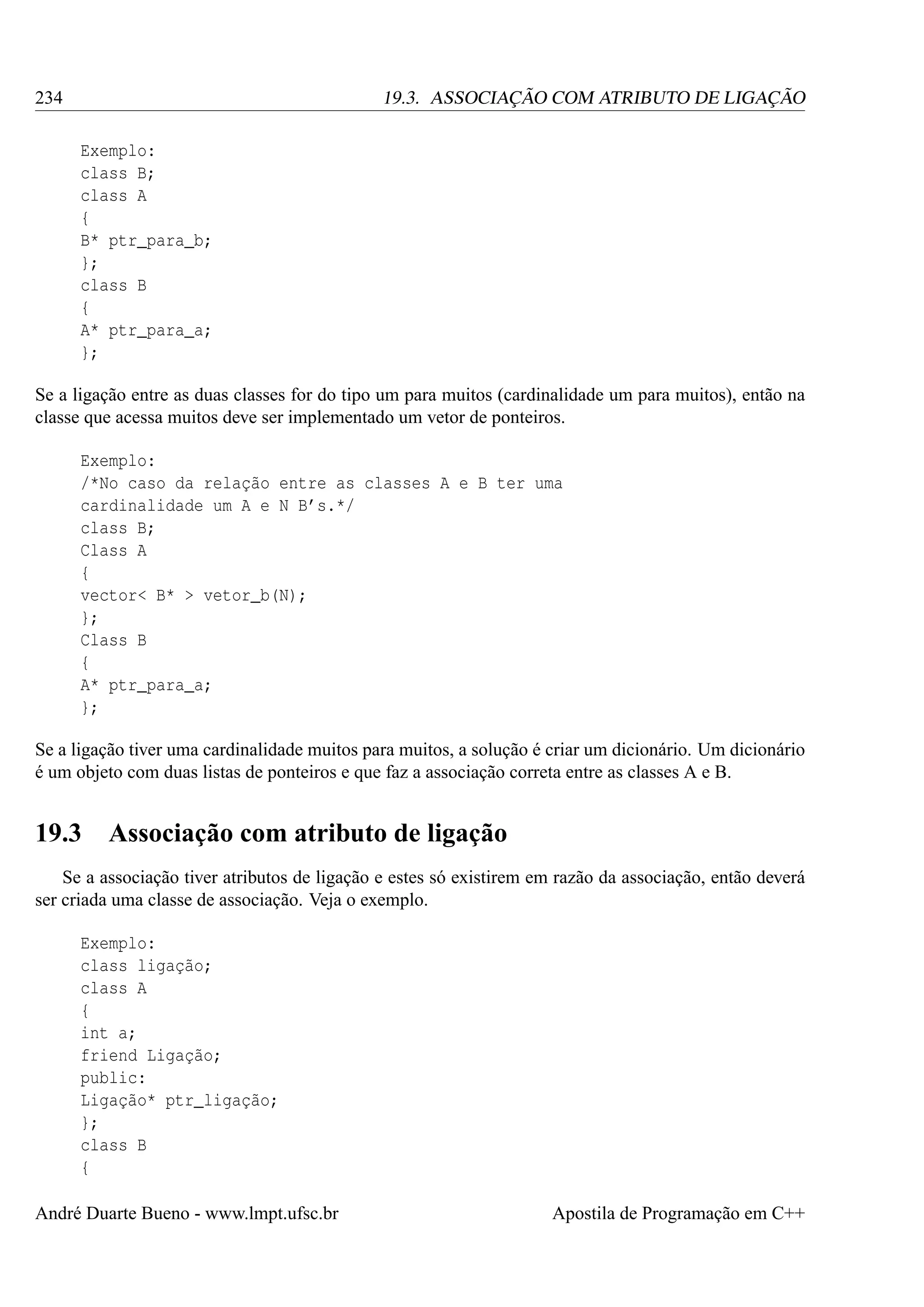 234

19.3. ASSOCIAÇÃO COM ATRIBUTO DE LIGAÇÃO
Exemplo:
class B;
class A
{
B* ptr_para_b;
};
class B
{
A* ptr_para_a;
};

Se a ligação entre as duas classes for do tipo um para muitos (cardinalidade um para muitos), então na
classe que acessa muitos deve ser implementado um vetor de ponteiros.
Exemplo:
/*No caso da relação entre as classes A e B ter uma
cardinalidade um A e N B’s.*/
class B;
Class A
{
vector< B* > vetor_b(N);
};
Class B
{
A* ptr_para_a;
};
Se a ligação tiver uma cardinalidade muitos para muitos, a solução é criar um dicionário. Um dicionário
é um objeto com duas listas de ponteiros e que faz a associação correta entre as classes A e B.

19.3 Associação com atributo de ligação
Se a associação tiver atributos de ligação e estes só existirem em razão da associação, então deverá
ser criada uma classe de associação. Veja o exemplo.
Exemplo:
class ligação;
class A
{
int a;
friend Ligação;
public:
Ligação* ptr_ligação;
};
class B
{
André Duarte Bueno - www.lmpt.ufsc.br

Apostila de Programação em C++

 
