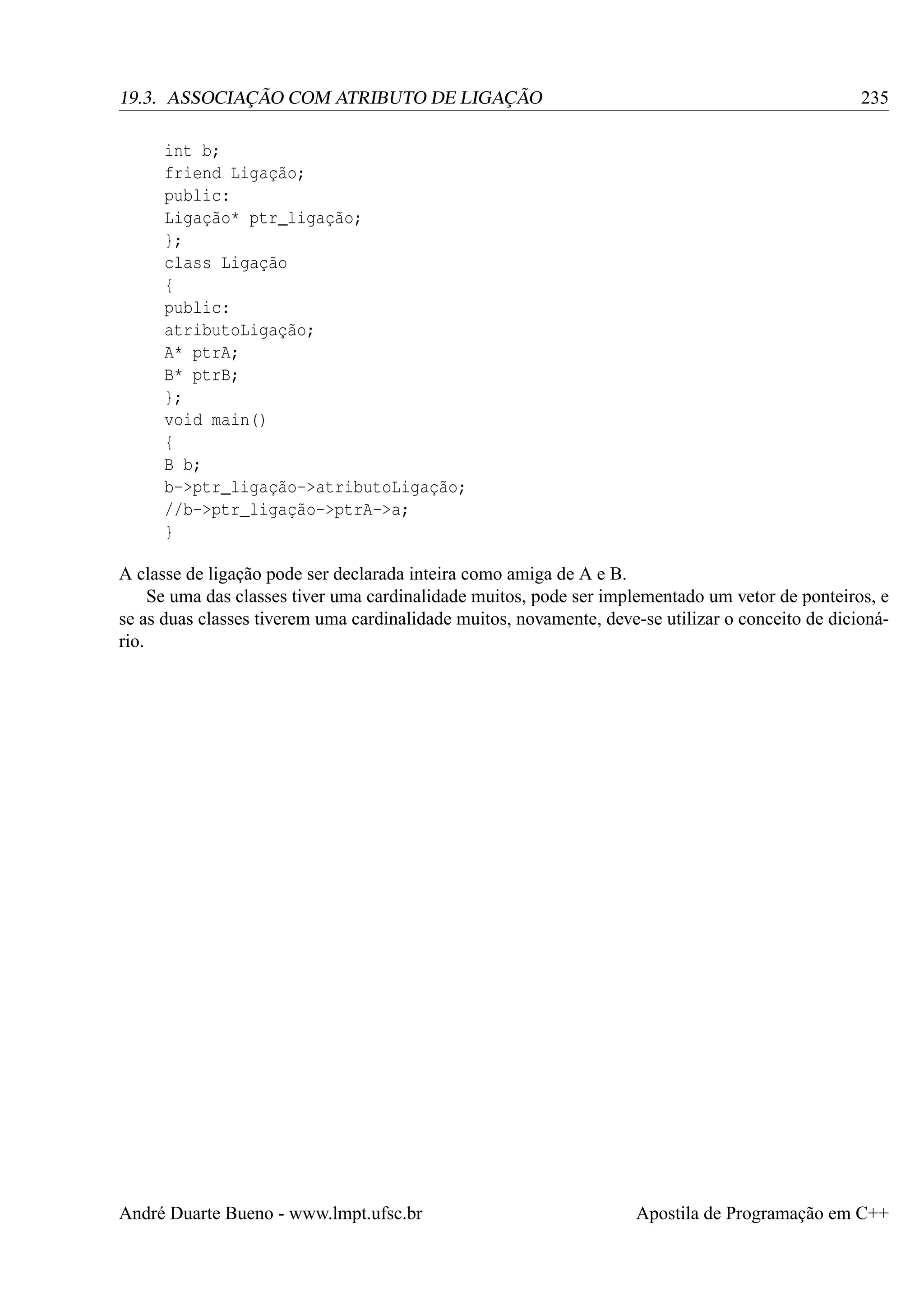 19.3. ASSOCIAÇÃO COM ATRIBUTO DE LIGAÇÃO

235

int b;
friend Ligação;
public:
Ligação* ptr_ligação;
};
class Ligação
{
public:
atributoLigação;
A* ptrA;
B* ptrB;
};
void main()
{
B b;
b->ptr_ligação->atributoLigação;
//b->ptr_ligação->ptrA->a;
}
A classe de ligação pode ser declarada inteira como amiga de A e B.
Se uma das classes tiver uma cardinalidade muitos, pode ser implementado um vetor de ponteiros, e
se as duas classes tiverem uma cardinalidade muitos, novamente, deve-se utilizar o conceito de dicionário.

André Duarte Bueno - www.lmpt.ufsc.br

Apostila de Programação em C++

 