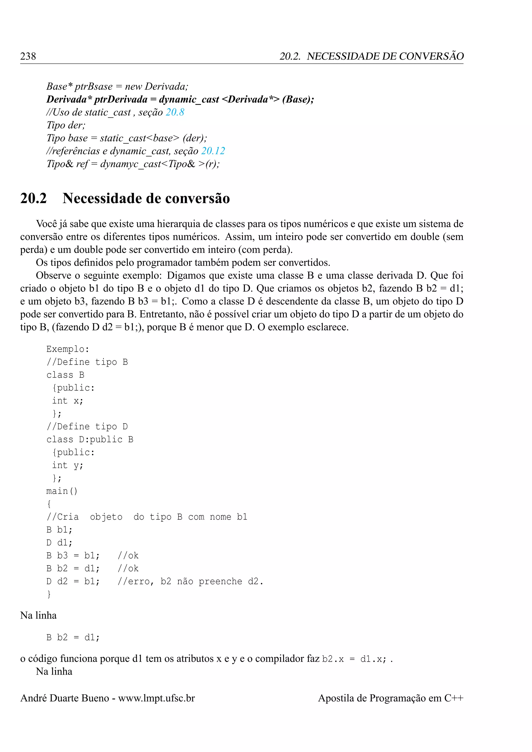 238

20.2. NECESSIDADE DE CONVERSÃO
Base* ptrBsase = new Derivada;
Derivada* ptrDerivada = dynamic_cast <Derivada*> (Base);
//Uso de static_cast , seção 20.8
Tipo der;
Tipo base = static_cast<base> (der);
//referências e dynamic_cast, seção 20.12
Tipo& ref = dynamyc_cast<Tipo& >(r);

20.2

Necessidade de conversão

Você já sabe que existe uma hierarquia de classes para os tipos numéricos e que existe um sistema de
conversão entre os diferentes tipos numéricos. Assim, um inteiro pode ser convertido em double (sem
perda) e um double pode ser convertido em inteiro (com perda).
Os tipos deﬁnidos pelo programador também podem ser convertidos.
Observe o seguinte exemplo: Digamos que existe uma classe B e uma classe derivada D. Que foi
criado o objeto b1 do tipo B e o objeto d1 do tipo D. Que criamos os objetos b2, fazendo B b2 = d1;
e um objeto b3, fazendo B b3 = b1;. Como a classe D é descendente da classe B, um objeto do tipo D
pode ser convertido para B. Entretanto, não é possível criar um objeto do tipo D a partir de um objeto do
tipo B, (fazendo D d2 = b1;), porque B é menor que D. O exemplo esclarece.
Exemplo:
//Define tipo B
class B
{public:
int x;
};
//Define tipo D
class D:public B
{public:
int y;
};
main()
{
//Cria objeto do tipo B com nome b1
B b1;
D d1;
B b3 = b1;
//ok
B b2 = d1;
//ok
D d2 = b1;
//erro, b2 não preenche d2.
}
Na linha
B b2 = d1;
o código funciona porque d1 tem os atributos x e y e o compilador faz b2.x = d1.x; .
Na linha
André Duarte Bueno - www.lmpt.ufsc.br

Apostila de Programação em C++

 