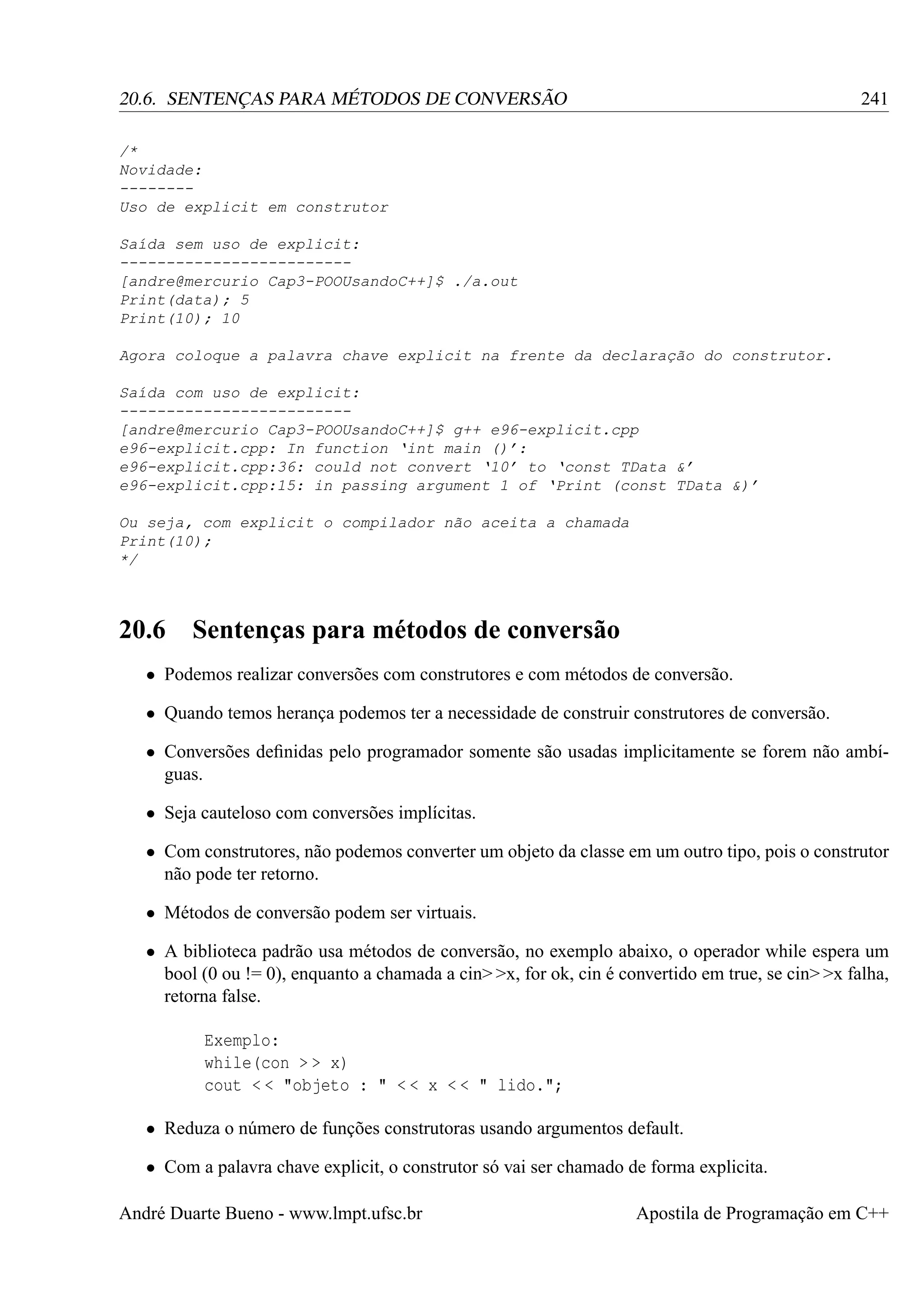 241

20.6. SENTENÇAS PARA MÉTODOS DE CONVERSÃO
/*
Novidade:
-------Uso de explicit em construtor
Saída sem uso de explicit:
------------------------[andre@mercurio Cap3-POOUsandoC++]$ ./a.out
Print(data); 5
Print(10); 10
Agora coloque a palavra chave explicit na frente da declaração do construtor.
Saída com uso de explicit:
------------------------[andre@mercurio Cap3-POOUsandoC++]$ g++ e96-explicit.cpp
e96-explicit.cpp: In function ‘int main ()’:
e96-explicit.cpp:36: could not convert ‘10’ to ‘const TData &’
e96-explicit.cpp:15: in passing argument 1 of ‘Print (const TData &)’
Ou seja, com explicit o compilador não aceita a chamada
Print(10);
*/

20.6

Sentenças para métodos de conversão

• Podemos realizar conversões com construtores e com métodos de conversão.
• Quando temos herança podemos ter a necessidade de construir construtores de conversão.
• Conversões deﬁnidas pelo programador somente são usadas implicitamente se forem não ambíguas.
• Seja cauteloso com conversões implícitas.
• Com construtores, não podemos converter um objeto da classe em um outro tipo, pois o construtor
não pode ter retorno.
• Métodos de conversão podem ser virtuais.
• A biblioteca padrão usa métodos de conversão, no exemplo abaixo, o operador while espera um
bool (0 ou != 0), enquanto a chamada a cin> >x, for ok, cin é convertido em true, se cin> >x falha,
retorna false.
Exemplo:
while(con > > x)
cout < < "objeto : " < < x < < " lido.";
• Reduza o número de funções construtoras usando argumentos default.
• Com a palavra chave explicit, o construtor só vai ser chamado de forma explicita.
André Duarte Bueno - www.lmpt.ufsc.br

Apostila de Programação em C++

 