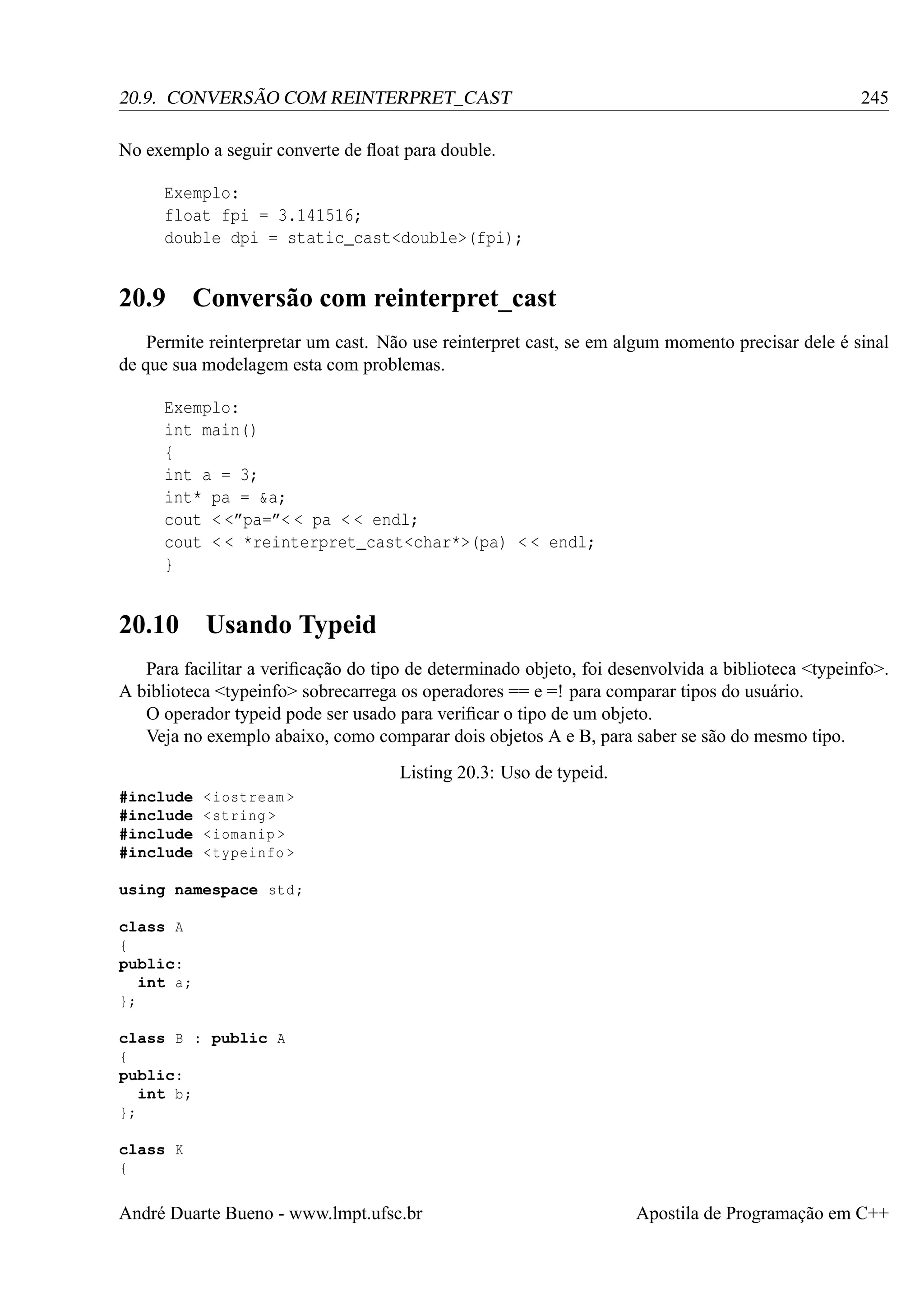 20.9. CONVERSÃO COM REINTERPRET_CAST

245

No exemplo a seguir converte de ﬂoat para double.
Exemplo:
float fpi = 3.141516;
double dpi = static_cast<double>(fpi);

20.9

Conversão com reinterpret_cast

Permite reinterpretar um cast. Não use reinterpret cast, se em algum momento precisar dele é sinal
de que sua modelagem esta com problemas.
Exemplo:
int main()
{
int a = 3;
int* pa = &a;
cout < <”pa=”< < pa < < endl;
cout < < *reinterpret_cast<char*>(pa) < < endl;
}

20.10

Usando Typeid

Para facilitar a veriﬁcação do tipo de determinado objeto, foi desenvolvida a biblioteca <typeinfo>.
A biblioteca <typeinfo> sobrecarrega os operadores == e =! para comparar tipos do usuário.
O operador typeid pode ser usado para veriﬁcar o tipo de um objeto.
Veja no exemplo abaixo, como comparar dois objetos A e B, para saber se são do mesmo tipo.
Listing 20.3: Uso de typeid.
#include
#include
#include
#include

< iostream >
< string >
< iomanip >
< typeinfo >

using namespace std ;
class A
{
public:
int a;
};
class B : public A
{
public:
int b;
};
class K
{

André Duarte Bueno - www.lmpt.ufsc.br

Apostila de Programação em C++

 