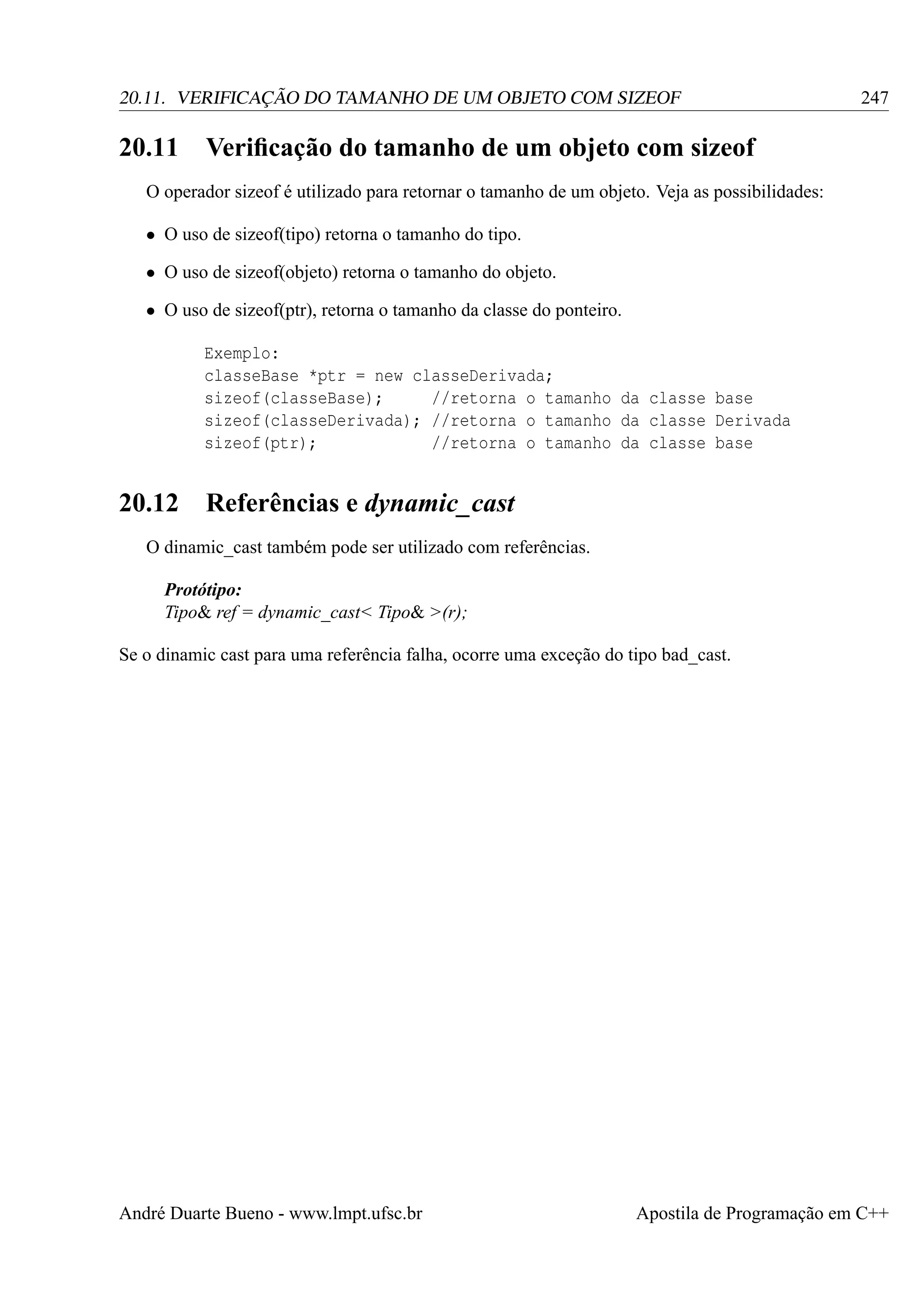 20.11. VERIFICAÇÃO DO TAMANHO DE UM OBJETO COM SIZEOF

20.11

247

Veriﬁcação do tamanho de um objeto com sizeof

O operador sizeof é utilizado para retornar o tamanho de um objeto. Veja as possibilidades:
• O uso de sizeof(tipo) retorna o tamanho do tipo.
• O uso de sizeof(objeto) retorna o tamanho do objeto.
• O uso de sizeof(ptr), retorna o tamanho da classe do ponteiro.
Exemplo:
classeBase *ptr = new classeDerivada;
sizeof(classeBase);
//retorna o tamanho da classe base
sizeof(classeDerivada); //retorna o tamanho da classe Derivada
sizeof(ptr);
//retorna o tamanho da classe base

20.12

Referências e dynamic_cast

O dinamic_cast também pode ser utilizado com referências.
Protótipo:
Tipo& ref = dynamic_cast< Tipo& >(r);
Se o dinamic cast para uma referência falha, ocorre uma exceção do tipo bad_cast.

André Duarte Bueno - www.lmpt.ufsc.br

Apostila de Programação em C++

 