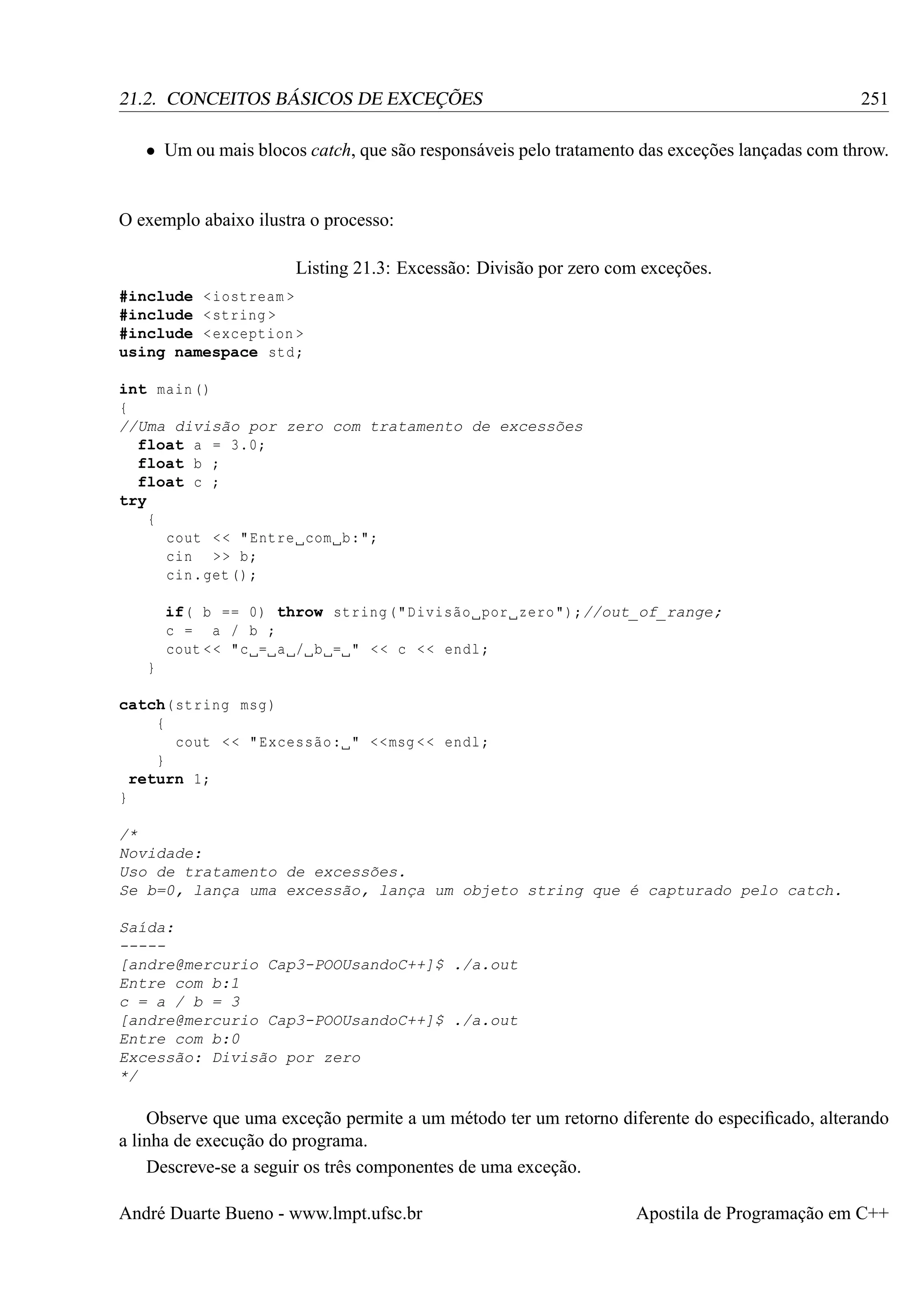 251

21.2. CONCEITOS BÁSICOS DE EXCEÇÕES

• Um ou mais blocos catch, que são responsáveis pelo tratamento das exceções lançadas com throw.

O exemplo abaixo ilustra o processo:
Listing 21.3: Excessão: Divisão por zero com exceções.
#include < iostream >
#include < string >
#include < exception >
using namespace std ;
int main ()
{
//Uma divisão por zero com tratamento de excessões
float a = 3.0;
float b ;
float c ;
try
{
cout < < " Entre com b:";
cin >> b;
cin . get () ;
if( b == 0) throw string (" Divisão por zero ");//out_of_range;
c = a / b ;
cout < < "c = a / b = " < < c < < endl ;
}
catch( string msg )
{
cout < < " Excessão : " <<msg < < endl ;
}
return 1;
}
/*
Novidade:
Uso de tratamento de excessões.
Se b=0, lança uma excessão, lança um objeto string que é capturado pelo catch.
Saída:
----[andre@mercurio Cap3-POOUsandoC++]$ ./a.out
Entre com b:1
c = a / b = 3
[andre@mercurio Cap3-POOUsandoC++]$ ./a.out
Entre com b:0
Excessão: Divisão por zero
*/

Observe que uma exceção permite a um método ter um retorno diferente do especiﬁcado, alterando
a linha de execução do programa.
Descreve-se a seguir os três componentes de uma exceção.
André Duarte Bueno - www.lmpt.ufsc.br

Apostila de Programação em C++

 