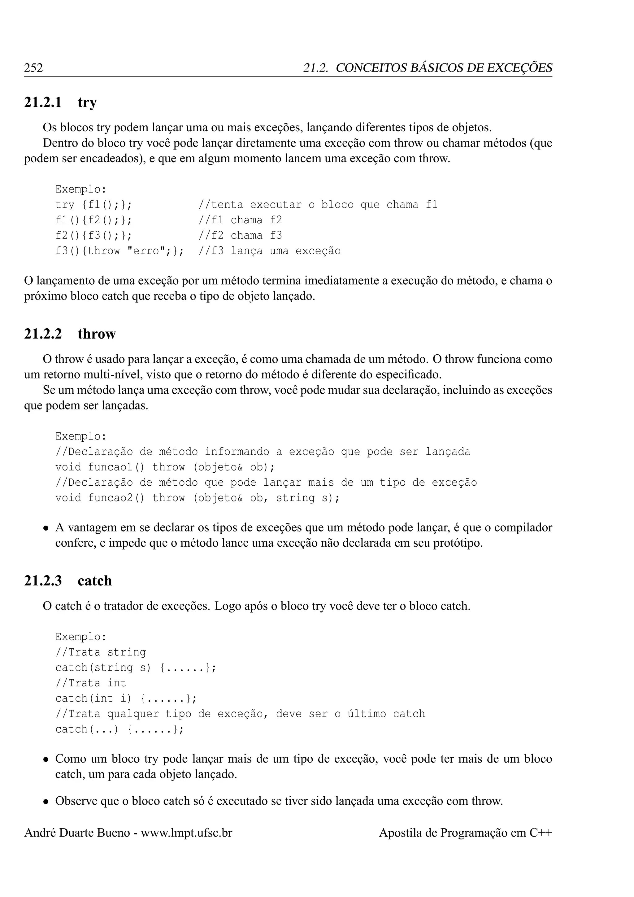 252

21.2. CONCEITOS BÁSICOS DE EXCEÇÕES

21.2.1

try

Os blocos try podem lançar uma ou mais exceções, lançando diferentes tipos de objetos.
Dentro do bloco try você pode lançar diretamente uma exceção com throw ou chamar métodos (que
podem ser encadeados), e que em algum momento lancem uma exceção com throw.
Exemplo:
try {f1();};
f1(){f2();};
f2(){f3();};
f3(){throw "erro";};

//tenta executar o bloco que chama f1
//f1 chama f2
//f2 chama f3
//f3 lança uma exceção

O lançamento de uma exceção por um método termina imediatamente a execução do método, e chama o
próximo bloco catch que receba o tipo de objeto lançado.

21.2.2

throw

O throw é usado para lançar a exceção, é como uma chamada de um método. O throw funciona como
um retorno multi-nível, visto que o retorno do método é diferente do especiﬁcado.
Se um método lança uma exceção com throw, você pode mudar sua declaração, incluindo as exceções
que podem ser lançadas.
Exemplo:
//Declaração de método informando a exceção que pode ser lançada
void funcao1() throw (objeto& ob);
//Declaração de método que pode lançar mais de um tipo de exceção
void funcao2() throw (objeto& ob, string s);
• A vantagem em se declarar os tipos de exceções que um método pode lançar, é que o compilador
confere, e impede que o método lance uma exceção não declarada em seu protótipo.

21.2.3

catch

O catch é o tratador de exceções. Logo após o bloco try você deve ter o bloco catch.
Exemplo:
//Trata string
catch(string s) {......};
//Trata int
catch(int i) {......};
//Trata qualquer tipo de exceção, deve ser o último catch
catch(...) {......};
• Como um bloco try pode lançar mais de um tipo de exceção, você pode ter mais de um bloco
catch, um para cada objeto lançado.
• Observe que o bloco catch só é executado se tiver sido lançada uma exceção com throw.
André Duarte Bueno - www.lmpt.ufsc.br

Apostila de Programação em C++

 