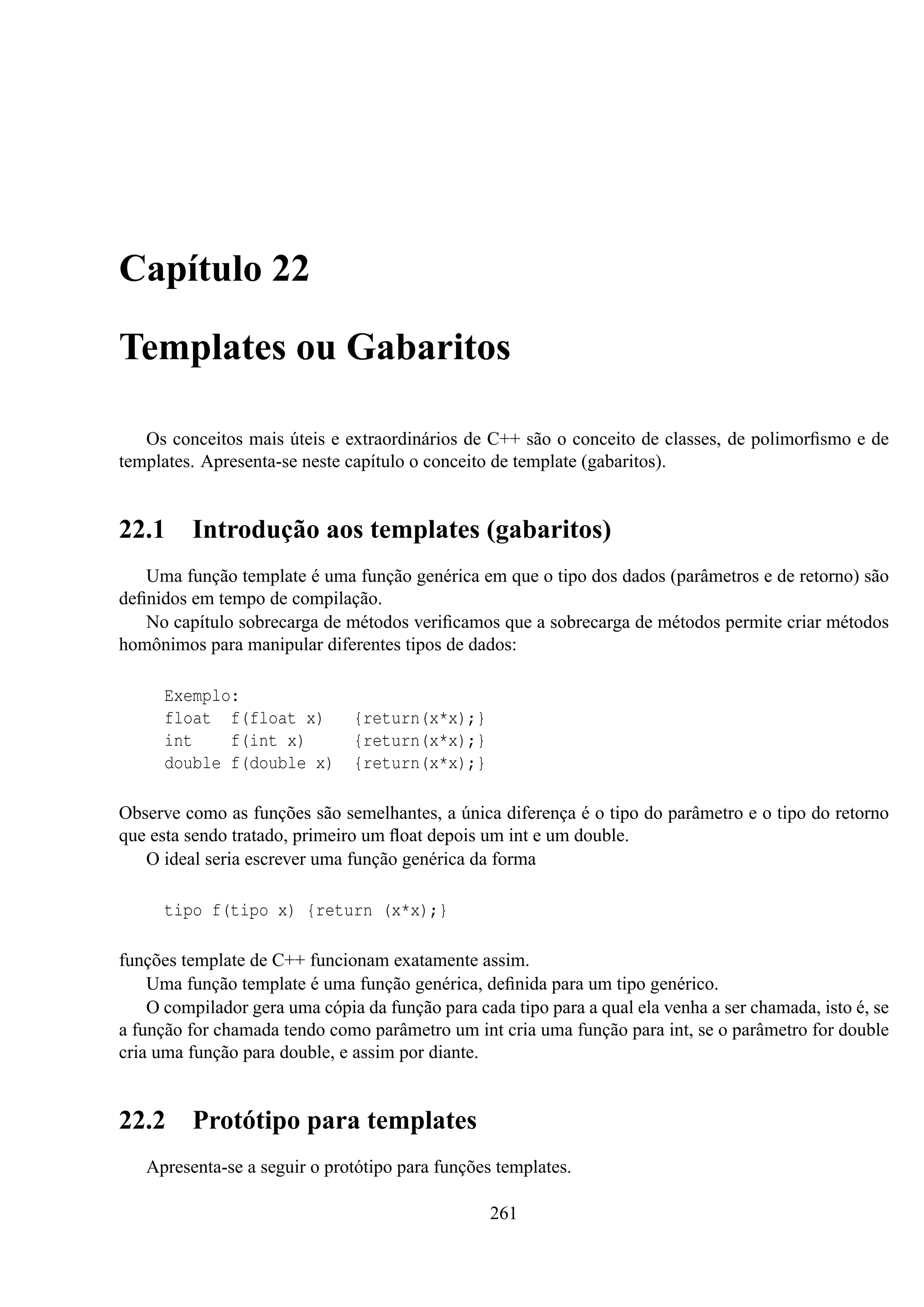 Capítulo 22
Templates ou Gabaritos
Os conceitos mais úteis e extraordinários de C++ são o conceito de classes, de polimorﬁsmo e de
templates. Apresenta-se neste capítulo o conceito de template (gabaritos).

22.1

Introdução aos templates (gabaritos)

Uma função template é uma função genérica em que o tipo dos dados (parâmetros e de retorno) são
deﬁnidos em tempo de compilação.
No capítulo sobrecarga de métodos veriﬁcamos que a sobrecarga de métodos permite criar métodos
homônimos para manipular diferentes tipos de dados:
Exemplo:
float f(float x)
int
f(int x)
double f(double x)

{return(x*x);}
{return(x*x);}
{return(x*x);}

Observe como as funções são semelhantes, a única diferença é o tipo do parâmetro e o tipo do retorno
que esta sendo tratado, primeiro um ﬂoat depois um int e um double.
O ideal seria escrever uma função genérica da forma
tipo f(tipo x) {return (x*x);}
funções template de C++ funcionam exatamente assim.
Uma função template é uma função genérica, deﬁnida para um tipo genérico.
O compilador gera uma cópia da função para cada tipo para a qual ela venha a ser chamada, isto é, se
a função for chamada tendo como parâmetro um int cria uma função para int, se o parâmetro for double
cria uma função para double, e assim por diante.

22.2

Protótipo para templates

Apresenta-se a seguir o protótipo para funções templates.
261

 