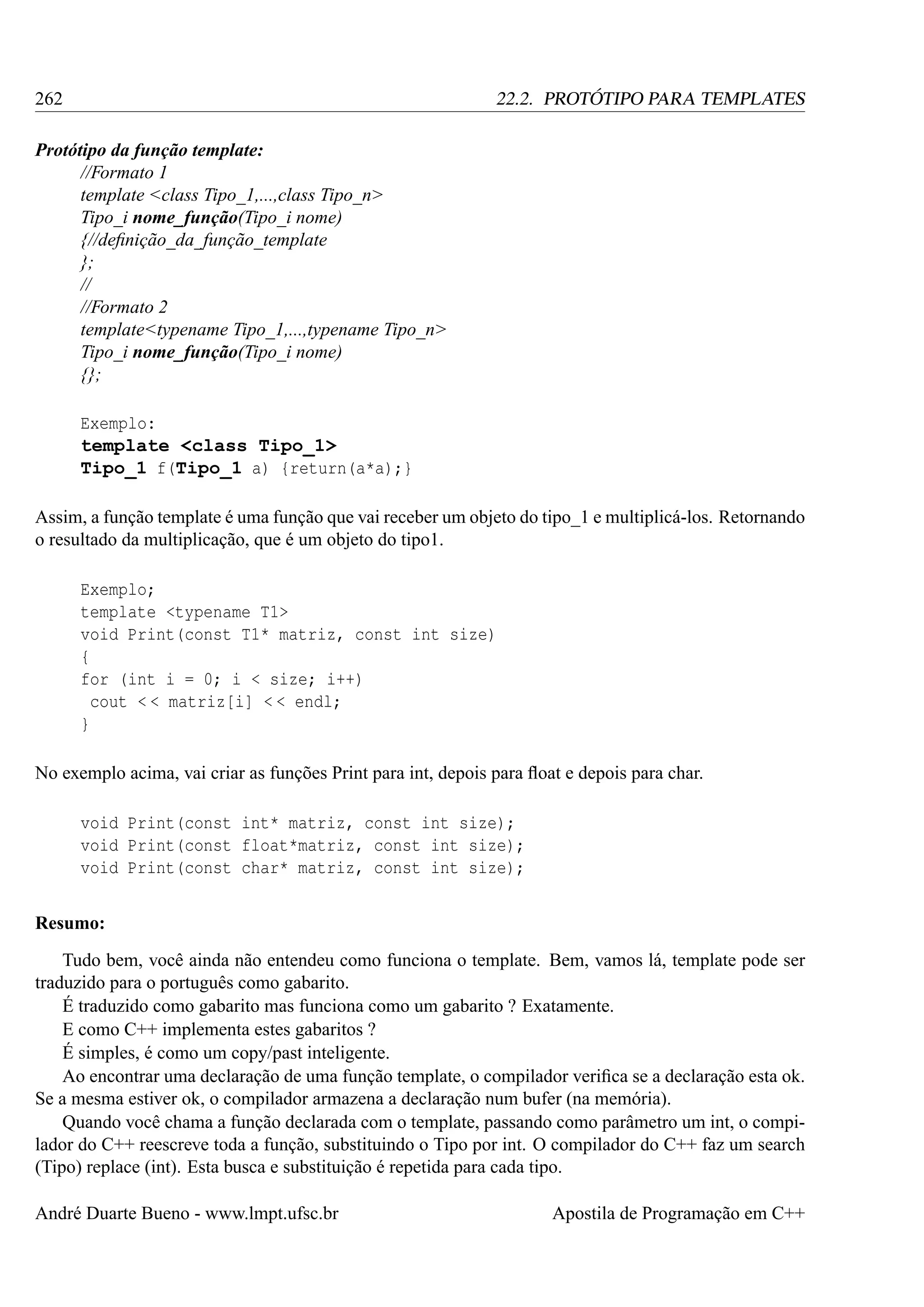 262

22.2. PROTÓTIPO PARA TEMPLATES

Protótipo da função template:
//Formato 1
template <class Tipo_1,...,class Tipo_n>
Tipo_i nome_função(Tipo_i nome)
{//deﬁnição_da_função_template
};
//
//Formato 2
template<typename Tipo_1,...,typename Tipo_n>
Tipo_i nome_função(Tipo_i nome)
{};
Exemplo:
template <class Tipo_1>
Tipo_1 f(Tipo_1 a) {return(a*a);}
Assim, a função template é uma função que vai receber um objeto do tipo_1 e multiplicá-los. Retornando
o resultado da multiplicação, que é um objeto do tipo1.
Exemplo;
template <typename T1>
void Print(const T1* matriz, const int size)
{
for (int i = 0; i < size; i++)
cout < < matriz[i] < < endl;
}
No exemplo acima, vai criar as funções Print para int, depois para ﬂoat e depois para char.
void Print(const int* matriz, const int size);
void Print(const float*matriz, const int size);
void Print(const char* matriz, const int size);
Resumo:
Tudo bem, você ainda não entendeu como funciona o template. Bem, vamos lá, template pode ser
traduzido para o português como gabarito.
É traduzido como gabarito mas funciona como um gabarito ? Exatamente.
E como C++ implementa estes gabaritos ?
É simples, é como um copy/past inteligente.
Ao encontrar uma declaração de uma função template, o compilador veriﬁca se a declaração esta ok.
Se a mesma estiver ok, o compilador armazena a declaração num bufer (na memória).
Quando você chama a função declarada com o template, passando como parâmetro um int, o compilador do C++ reescreve toda a função, substituindo o Tipo por int. O compilador do C++ faz um search
(Tipo) replace (int). Esta busca e substituição é repetida para cada tipo.
André Duarte Bueno - www.lmpt.ufsc.br

Apostila de Programação em C++

 