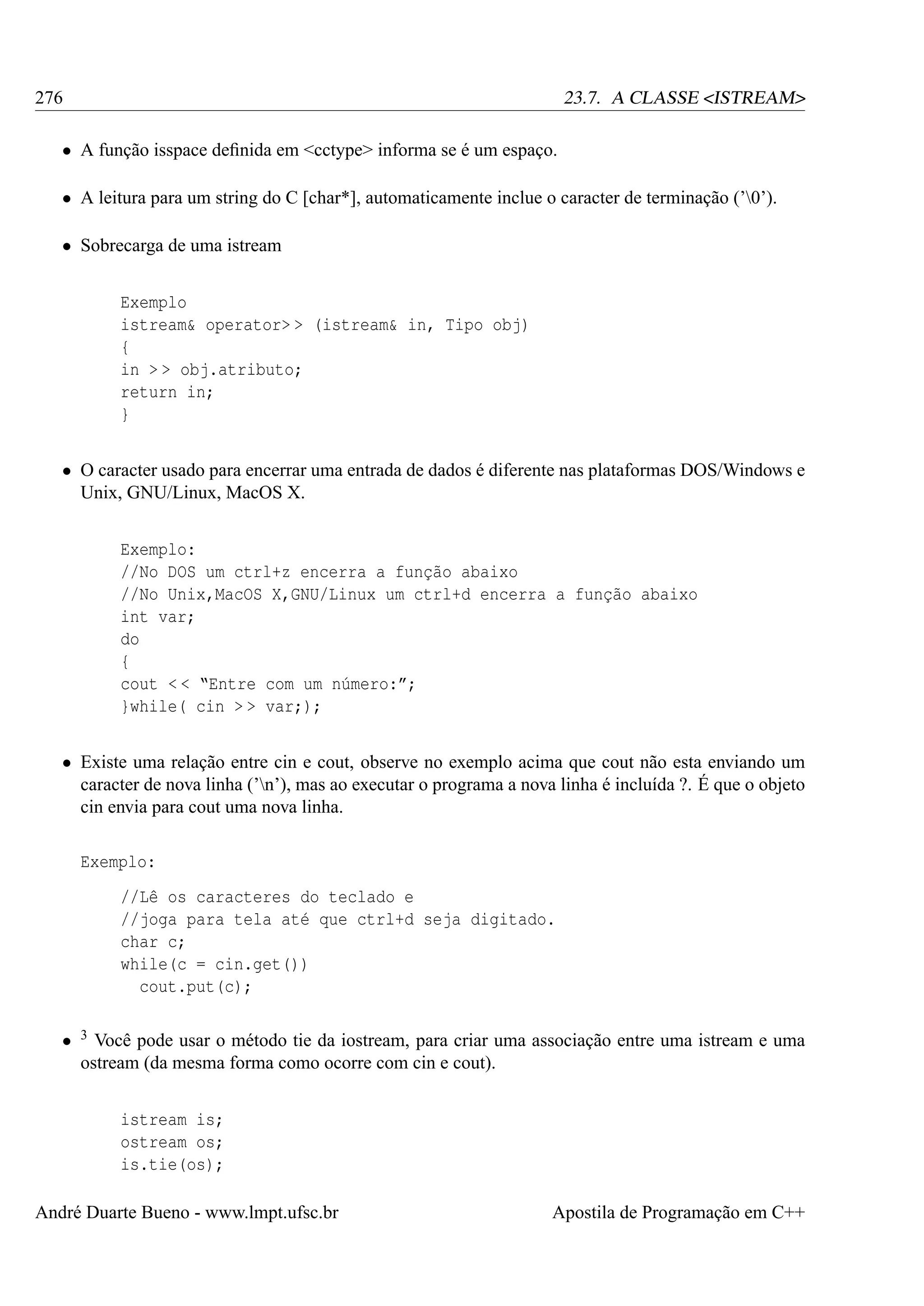 276

23.7. A CLASSE <ISTREAM>

• A função isspace deﬁnida em <cctype> informa se é um espaço.
• A leitura para um string do C [char*], automaticamente inclue o caracter de terminação (’0’).
• Sobrecarga de uma istream
Exemplo
istream& operator> > (istream& in, Tipo obj)
{
in > > obj.atributo;
return in;
}
• O caracter usado para encerrar uma entrada de dados é diferente nas plataformas DOS/Windows e
Unix, GNU/Linux, MacOS X.
Exemplo:
//No DOS um ctrl+z encerra a função abaixo
//No Unix,MacOS X,GNU/Linux um ctrl+d encerra a função abaixo
int var;
do
{
cout < < “Entre com um número:”;
}while( cin > > var;);
• Existe uma relação entre cin e cout, observe no exemplo acima que cout não esta enviando um
caracter de nova linha (’n’), mas ao executar o programa a nova linha é incluída ?. É que o objeto
cin envia para cout uma nova linha.
Exemplo:
//Lê os caracteres do teclado e
//joga para tela até que ctrl+d seja digitado.
char c;
while(c = cin.get())
cout.put(c);
•

3

Você pode usar o método tie da iostream, para criar uma associação entre uma istream e uma
ostream (da mesma forma como ocorre com cin e cout).
istream is;
ostream os;
is.tie(os);

André Duarte Bueno - www.lmpt.ufsc.br

Apostila de Programação em C++

 