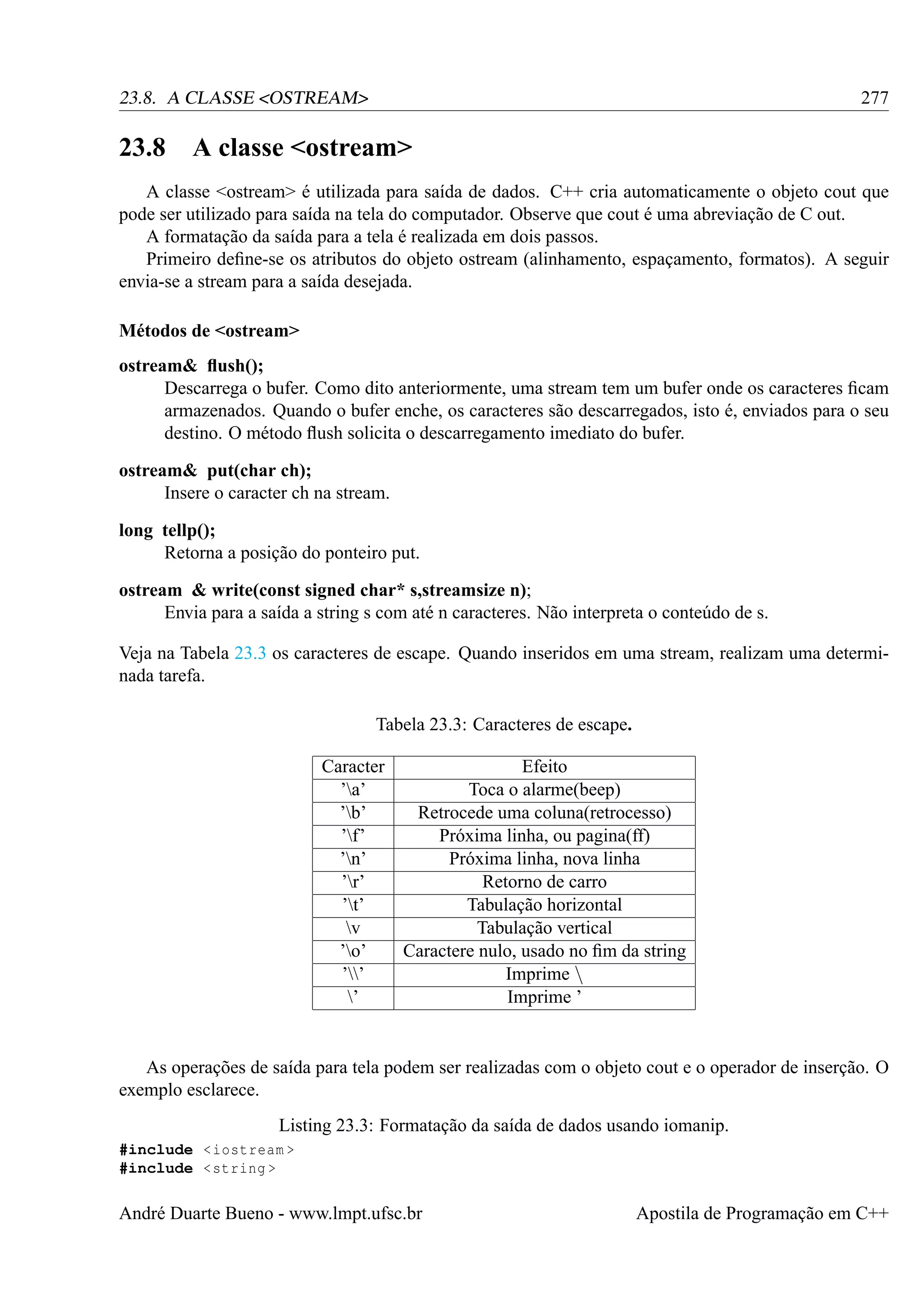 277

23.8. A CLASSE <OSTREAM>

23.8

A classe <ostream>

A classe <ostream> é utilizada para saída de dados. C++ cria automaticamente o objeto cout que
pode ser utilizado para saída na tela do computador. Observe que cout é uma abreviação de C out.
A formatação da saída para a tela é realizada em dois passos.
Primeiro deﬁne-se os atributos do objeto ostream (alinhamento, espaçamento, formatos). A seguir
envia-se a stream para a saída desejada.
Métodos de <ostream>
ostream& ﬂush();
Descarrega o bufer. Como dito anteriormente, uma stream tem um bufer onde os caracteres ﬁcam
armazenados. Quando o bufer enche, os caracteres são descarregados, isto é, enviados para o seu
destino. O método ﬂush solicita o descarregamento imediato do bufer.
ostream& put(char ch);
Insere o caracter ch na stream.
long tellp();
Retorna a posição do ponteiro put.
ostream & write(const signed char* s,streamsize n);
Envia para a saída a string s com até n caracteres. Não interpreta o conteúdo de s.
Veja na Tabela 23.3 os caracteres de escape. Quando inseridos em uma stream, realizam uma determinada tarefa.
Tabela 23.3: Caracteres de escape.
Caracter
’a’
’b’
’f’
’n’
’r’
’t’
v
’o’
’’
’

Efeito
Toca o alarme(beep)
Retrocede uma coluna(retrocesso)
Próxima linha, ou pagina(ff)
Próxima linha, nova linha
Retorno de carro
Tabulação horizontal
Tabulação vertical
Caractere nulo, usado no ﬁm da string
Imprime 
Imprime ’

As operações de saída para tela podem ser realizadas com o objeto cout e o operador de inserção. O
exemplo esclarece.
Listing 23.3: Formatação da saída de dados usando iomanip.
#include < iostream >
#include < string >

André Duarte Bueno - www.lmpt.ufsc.br

Apostila de Programação em C++

 