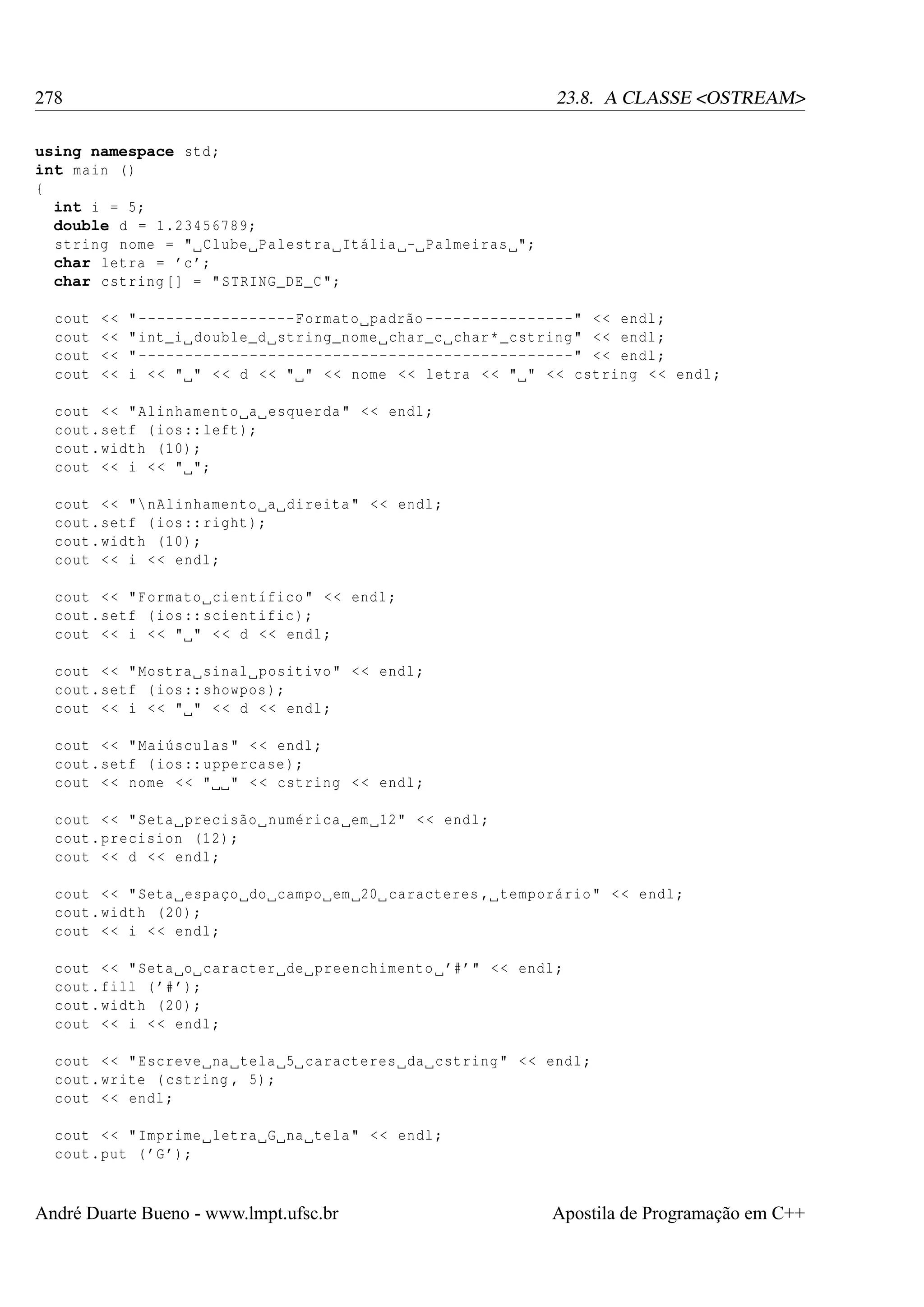 278

23.8. A CLASSE <OSTREAM>

using namespace std ;
int main ()
{
int i = 5;
double d = 1.23456789;
string nome = " Clube Palestra Itália - Palmeiras ";
char letra = ’c ’;
char cstring [] = " STRING_DE_C ";
cout
cout
cout
cout

<<
<<
<<
<<

" ----------------- Formato padrão ----------------" < < endl ;
" int_i double_d string_nome char_c char * _cstring " < < endl ;
" -----------------------------------------------" < < endl ;
i < < " " < < d < < " " < < nome < < letra < < " " < < cstring < < endl ;

cout < < " Alinhamento a esquerda " < < endl ;
cout . setf ( ios :: left );
cout . width (10) ;
cout < < i < < " ";
cout < < " nAlinhamento a direita " < < endl ;
cout . setf ( ios :: right );
cout . width (10) ;
cout < < i < < endl ;
cout < < " Formato científico " < < endl ;
cout . setf ( ios :: scientific );
cout < < i < < " " < < d < < endl ;
cout < < " Mostra sinal positivo " < < endl ;
cout . setf ( ios :: showpos );
cout < < i < < " " < < d < < endl ;
cout < < " Maiúsculas " < < endl ;
cout . setf ( ios :: uppercase );
cout < < nome < < " " < < cstring < < endl ;
cout < < " Seta precisão numérica em 12" < < endl ;
cout . precision (12) ;
cout < < d < < endl ;
cout < < " Seta espaço do campo em 20 caracteres , temporário " < < endl ;
cout . width (20) ;
cout < < i < < endl ;
cout < < " Seta o caracter de preenchimento ’#’" < < endl ;
cout . fill ( ’# ’);
cout . width (20) ;
cout < < i < < endl ;
cout < < " Escreve na tela 5 caracteres da cstring " < < endl ;
cout . write ( cstring , 5) ;
cout < < endl ;
cout < < " Imprime letra G na tela " < < endl ;
cout . put ( ’G ’);

André Duarte Bueno - www.lmpt.ufsc.br

Apostila de Programação em C++

 