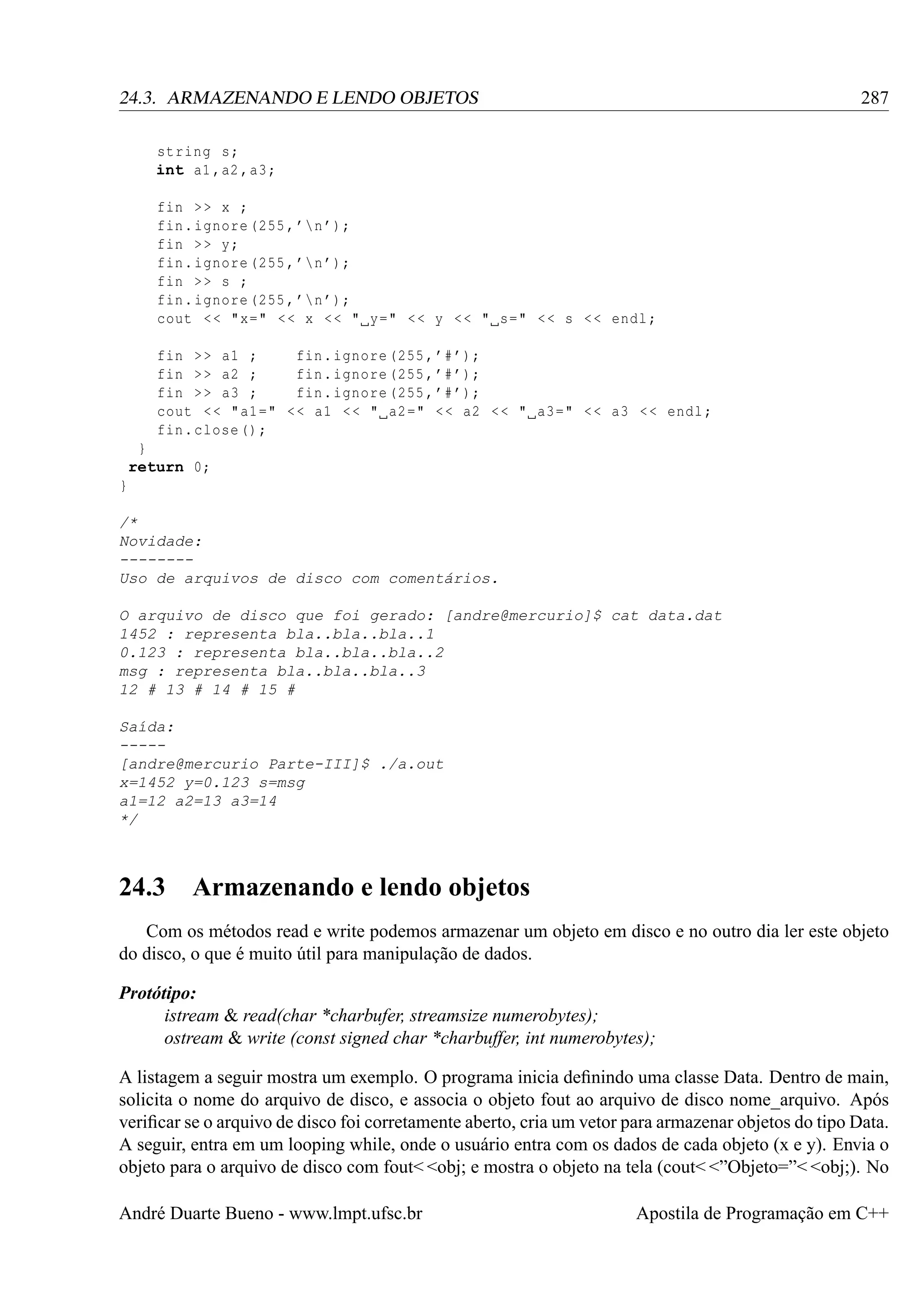 287

24.3. ARMAZENANDO E LENDO OBJETOS
string s;
int a1 ,a2 , a3 ;
fin > > x ;
fin . ignore (255 , ’n ’);
fin > > y;
fin . ignore (255 , ’n ’);
fin > > s ;
fin . ignore (255 , ’n ’);
cout < < "x=" < < x < < " y=" < < y < < " s=" < < s < < endl ;
fin > > a1 ;
fin . ignore (255 , ’# ’);
fin > > a2 ;
fin . ignore (255 , ’# ’);
fin > > a3 ;
fin . ignore (255 , ’# ’);
cout < < " a1 =" < < a1 < < " a2 =" < < a2 < < " a3 =" < < a3 < < endl ;
fin . close () ;
}
return 0;
}
/*
Novidade:
-------Uso de arquivos de disco com comentários.
O arquivo de disco que foi gerado: [andre@mercurio]$ cat data.dat
1452 : representa bla..bla..bla..1
0.123 : representa bla..bla..bla..2
msg : representa bla..bla..bla..3
12 # 13 # 14 # 15 #
Saída:
----[andre@mercurio Parte-III]$ ./a.out
x=1452 y=0.123 s=msg
a1=12 a2=13 a3=14
*/

24.3 Armazenando e lendo objetos
Com os métodos read e write podemos armazenar um objeto em disco e no outro dia ler este objeto
do disco, o que é muito útil para manipulação de dados.
Protótipo:
istream & read(char *charbufer, streamsize numerobytes);
ostream & write (const signed char *charbuffer, int numerobytes);
A listagem a seguir mostra um exemplo. O programa inicia deﬁnindo uma classe Data. Dentro de main,
solicita o nome do arquivo de disco, e associa o objeto fout ao arquivo de disco nome_arquivo. Após
veriﬁcar se o arquivo de disco foi corretamente aberto, cria um vetor para armazenar objetos do tipo Data.
A seguir, entra em um looping while, onde o usuário entra com os dados de cada objeto (x e y). Envia o
objeto para o arquivo de disco com fout< <obj; e mostra o objeto na tela (cout< <”Objeto=”< <obj;). No
André Duarte Bueno - www.lmpt.ufsc.br

Apostila de Programação em C++

 