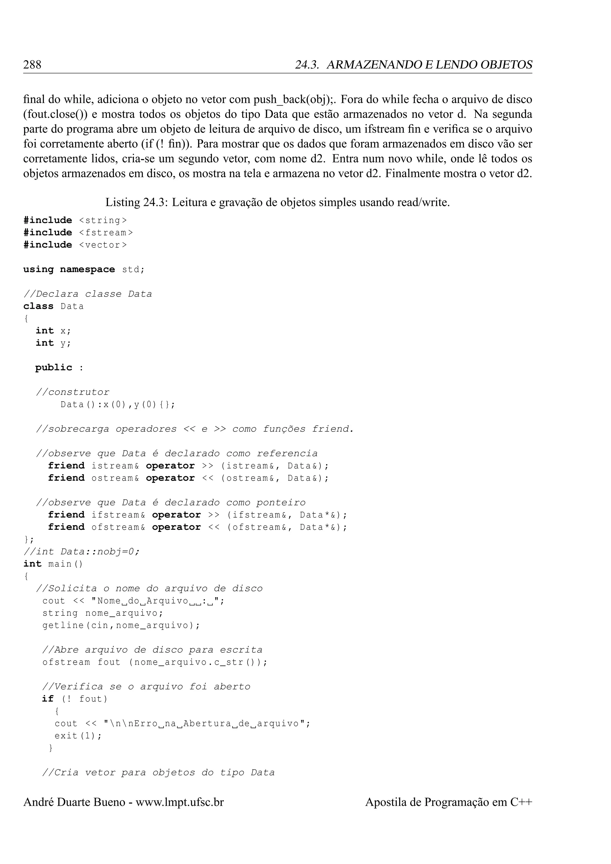 288

24.3. ARMAZENANDO E LENDO OBJETOS

ﬁnal do while, adiciona o objeto no vetor com push_back(obj);. Fora do while fecha o arquivo de disco
(fout.close()) e mostra todos os objetos do tipo Data que estão armazenados no vetor d. Na segunda
parte do programa abre um objeto de leitura de arquivo de disco, um ifstream ﬁn e veriﬁca se o arquivo
foi corretamente aberto (if (! ﬁn)). Para mostrar que os dados que foram armazenados em disco vão ser
corretamente lidos, cria-se um segundo vetor, com nome d2. Entra num novo while, onde lê todos os
objetos armazenados em disco, os mostra na tela e armazena no vetor d2. Finalmente mostra o vetor d2.
Listing 24.3: Leitura e gravação de objetos simples usando read/write.
#include < string >
#include < fstream >
#include < vector >
using namespace std ;
//Declara classe Data
class Data
{
int x;
int y;
public :
//construtor
Data () :x (0) ,y (0) {};
//sobrecarga operadores << e >> como funções friend.
//observe que Data é declarado como referencia
friend istream & operator > > ( istream & , Data &) ;
friend ostream & operator < < ( ostream & , Data &) ;
//observe que Data é declarado como ponteiro
friend ifstream & operator > > ( ifstream & , Data *&) ;
friend ofstream & operator < < ( ofstream & , Data *&) ;
};
//int Data::nobj=0;
int main ()
{
//Solicita o nome do arquivo de disco
cout < < " Nome do Arquivo : ";
string nome_arquivo ;
getline (cin , nome_arquivo );
//Abre arquivo de disco para escrita
ofstream fout ( nome_arquivo . c_str () );
//Verifica se o arquivo foi aberto
if (! fout )
{
cout < < "n nErro na Abertura de arquivo ";
exit (1) ;
}
//Cria vetor para objetos do tipo Data

André Duarte Bueno - www.lmpt.ufsc.br

Apostila de Programação em C++

 