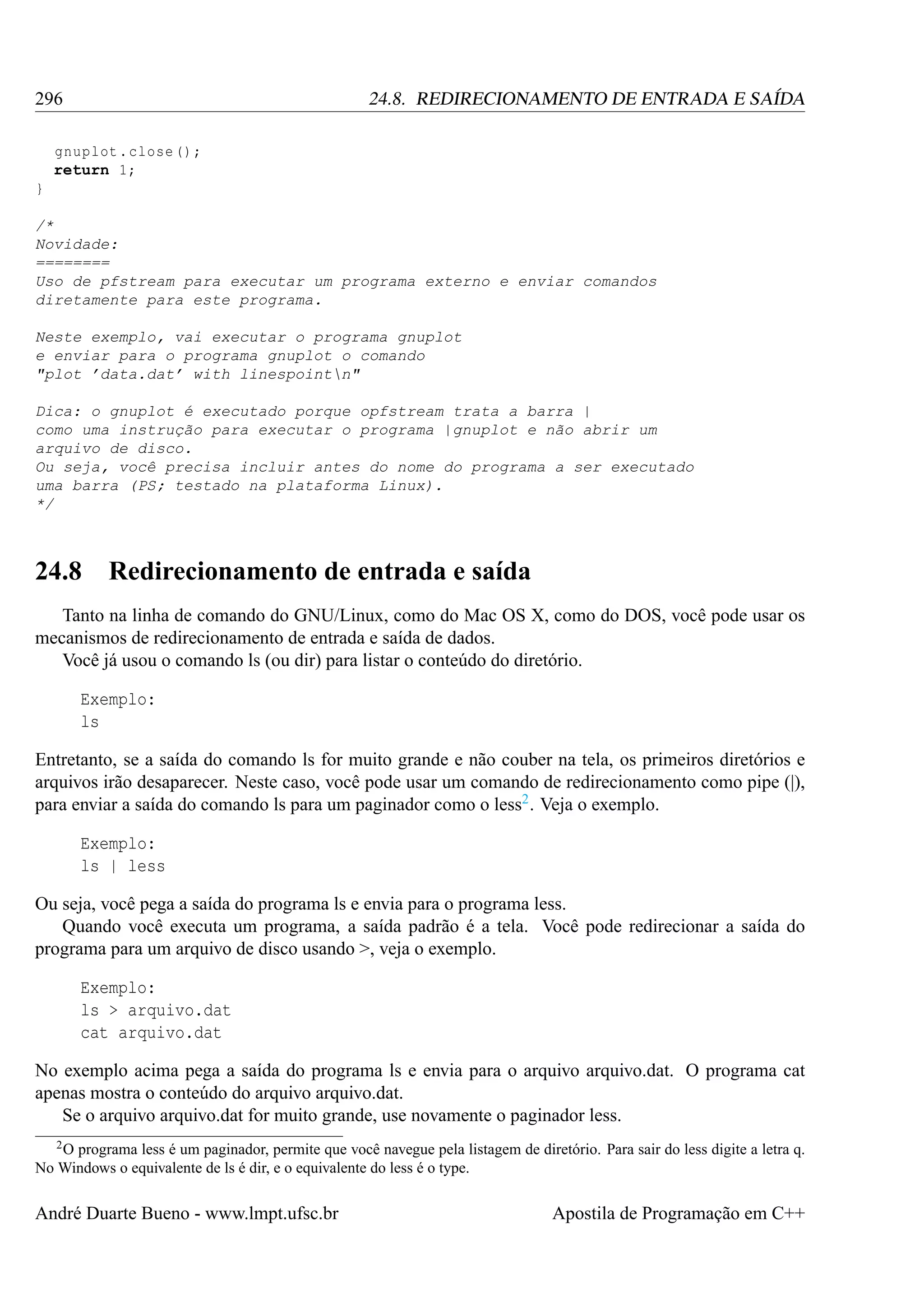 296

24.8. REDIRECIONAMENTO DE ENTRADA E SAÍDA

gnuplot . close () ;
return 1;
}
/*
Novidade:
========
Uso de pfstream para executar um programa externo e enviar comandos
diretamente para este programa.
Neste exemplo, vai executar o programa gnuplot
e enviar para o programa gnuplot o comando
"plot ’data.dat’ with linespointn"
Dica: o gnuplot é executado porque opfstream trata a barra |
como uma instrução para executar o programa |gnuplot e não abrir um
arquivo de disco.
Ou seja, você precisa incluir antes do nome do programa a ser executado
uma barra (PS; testado na plataforma Linux).
*/

24.8

Redirecionamento de entrada e saída

Tanto na linha de comando do GNU/Linux, como do Mac OS X, como do DOS, você pode usar os
mecanismos de redirecionamento de entrada e saída de dados.
Você já usou o comando ls (ou dir) para listar o conteúdo do diretório.
Exemplo:
ls
Entretanto, se a saída do comando ls for muito grande e não couber na tela, os primeiros diretórios e
arquivos irão desaparecer. Neste caso, você pode usar um comando de redirecionamento como pipe (|),
para enviar a saída do comando ls para um paginador como o less2 . Veja o exemplo.
Exemplo:
ls | less
Ou seja, você pega a saída do programa ls e envia para o programa less.
Quando você executa um programa, a saída padrão é a tela. Você pode redirecionar a saída do
programa para um arquivo de disco usando >, veja o exemplo.
Exemplo:
ls > arquivo.dat
cat arquivo.dat
No exemplo acima pega a saída do programa ls e envia para o arquivo arquivo.dat. O programa cat
apenas mostra o conteúdo do arquivo arquivo.dat.
Se o arquivo arquivo.dat for muito grande, use novamente o paginador less.
2O

programa less é um paginador, permite que você navegue pela listagem de diretório. Para sair do less digite a letra q.
No Windows o equivalente de ls é dir, e o equivalente do less é o type.

André Duarte Bueno - www.lmpt.ufsc.br

Apostila de Programação em C++

 