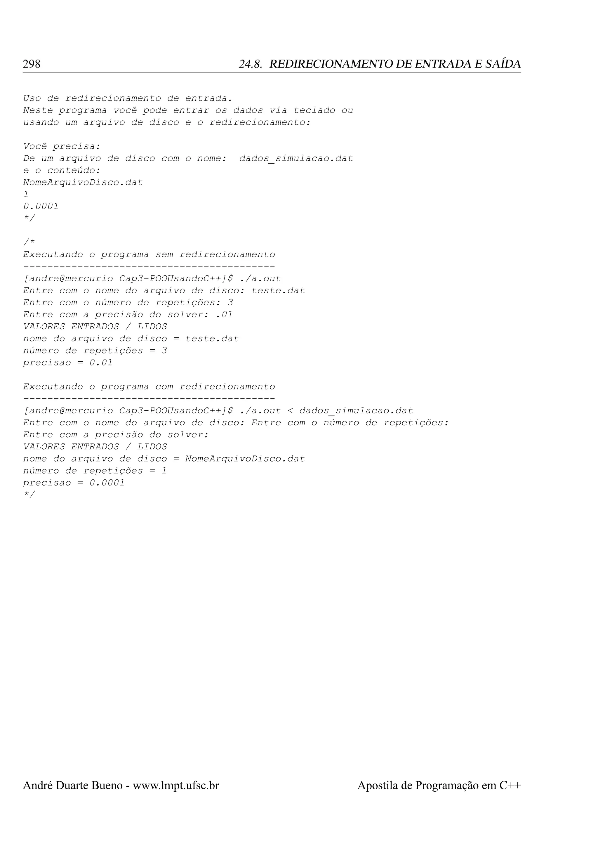 298

24.8. REDIRECIONAMENTO DE ENTRADA E SAÍDA

Uso de redirecionamento de entrada.
Neste programa você pode entrar os dados via teclado ou
usando um arquivo de disco e o redirecionamento:
Você precisa:
De um arquivo de disco com o nome:
e o conteúdo:
NomeArquivoDisco.dat
1
0.0001
*/

dados_simulacao.dat

/*
Executando o programa sem redirecionamento
-----------------------------------------[andre@mercurio Cap3-POOUsandoC++]$ ./a.out
Entre com o nome do arquivo de disco: teste.dat
Entre com o número de repetições: 3
Entre com a precisão do solver: .01
VALORES ENTRADOS / LIDOS
nome do arquivo de disco = teste.dat
número de repetições = 3
precisao = 0.01
Executando o programa com redirecionamento
-----------------------------------------[andre@mercurio Cap3-POOUsandoC++]$ ./a.out < dados_simulacao.dat
Entre com o nome do arquivo de disco: Entre com o número de repetições:
Entre com a precisão do solver:
VALORES ENTRADOS / LIDOS
nome do arquivo de disco = NomeArquivoDisco.dat
número de repetições = 1
precisao = 0.0001
*/

André Duarte Bueno - www.lmpt.ufsc.br

Apostila de Programação em C++

 