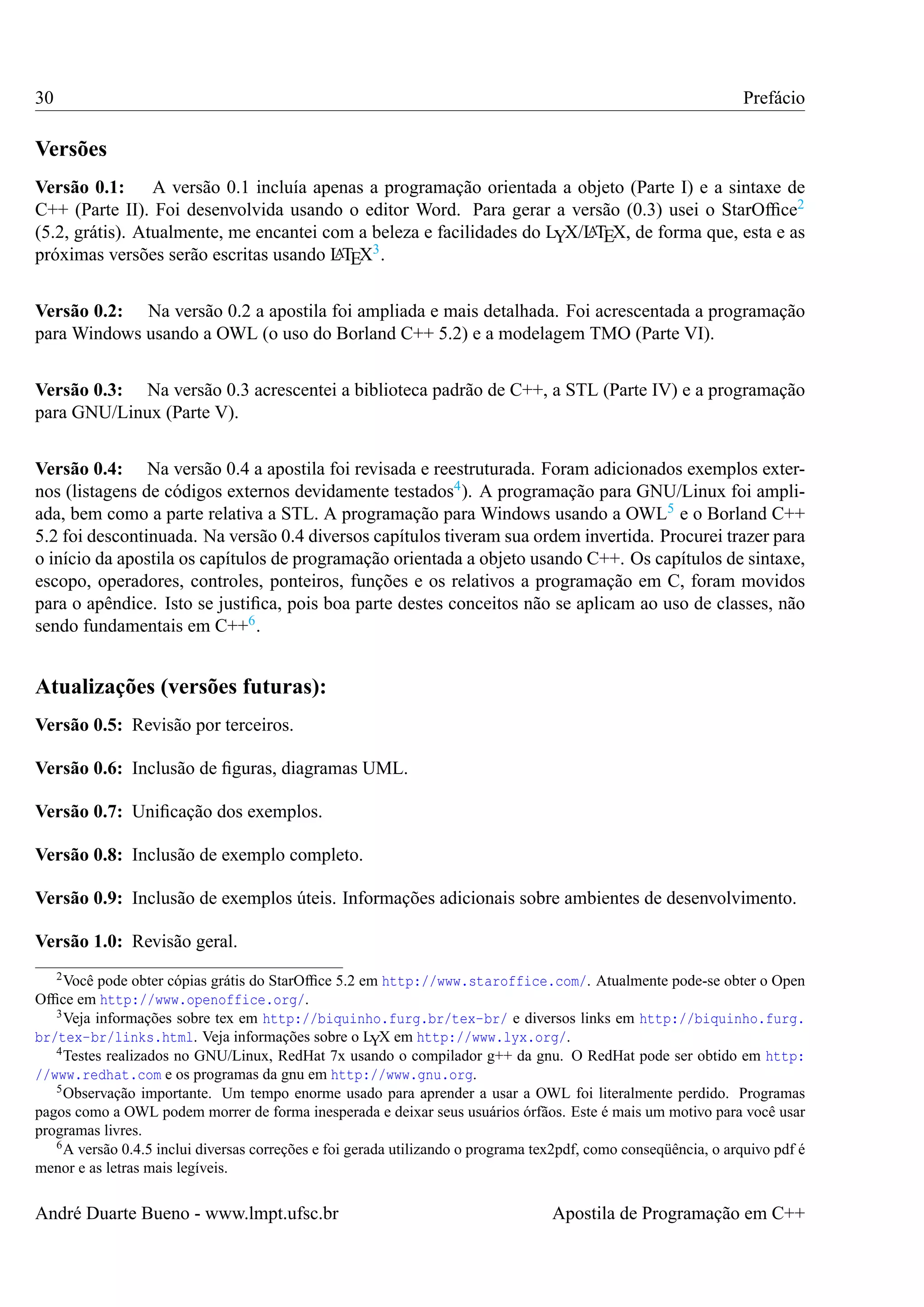30

Prefácio

Versões
Versão 0.1: A versão 0.1 incluía apenas a programação orientada a objeto (Parte I) e a sintaxe de
C++ (Parte II). Foi desenvolvida usando o editor Word. Para gerar a versão (0.3) usei o StarOfﬁce2
A
(5.2, grátis). Atualmente, me encantei com a beleza e facilidades do LYX/L TEX, de forma que, esta e as
3.
A
próximas versões serão escritas usando L TEX
Versão 0.2: Na versão 0.2 a apostila foi ampliada e mais detalhada. Foi acrescentada a programação
para Windows usando a OWL (o uso do Borland C++ 5.2) e a modelagem TMO (Parte VI).
Versão 0.3: Na versão 0.3 acrescentei a biblioteca padrão de C++, a STL (Parte IV) e a programação
para GNU/Linux (Parte V).
Versão 0.4: Na versão 0.4 a apostila foi revisada e reestruturada. Foram adicionados exemplos externos (listagens de códigos externos devidamente testados4 ). A programação para GNU/Linux foi ampliada, bem como a parte relativa a STL. A programação para Windows usando a OWL5 e o Borland C++
5.2 foi descontinuada. Na versão 0.4 diversos capítulos tiveram sua ordem invertida. Procurei trazer para
o início da apostila os capítulos de programação orientada a objeto usando C++. Os capítulos de sintaxe,
escopo, operadores, controles, ponteiros, funções e os relativos a programação em C, foram movidos
para o apêndice. Isto se justiﬁca, pois boa parte destes conceitos não se aplicam ao uso de classes, não
sendo fundamentais em C++6 .

Atualizações (versões futuras):
Versão 0.5: Revisão por terceiros.
Versão 0.6: Inclusão de ﬁguras, diagramas UML.
Versão 0.7: Uniﬁcação dos exemplos.
Versão 0.8: Inclusão de exemplo completo.
Versão 0.9: Inclusão de exemplos úteis. Informações adicionais sobre ambientes de desenvolvimento.
Versão 1.0: Revisão geral.
2 Você

pode obter cópias grátis do StarOfﬁce 5.2 em http://www.staroffice.com/. Atualmente pode-se obter o Open
Ofﬁce em http://www.openoffice.org/.
3 Veja informações sobre tex em http://biquinho.furg.br/tex-br/ e diversos links em http://biquinho.furg.
br/tex-br/links.html. Veja informações sobre o LYX em http://www.lyx.org/.
4 Testes realizados no GNU/Linux, RedHat 7x usando o compilador g++ da gnu. O RedHat pode ser obtido em http:
//www.redhat.com e os programas da gnu em http://www.gnu.org.
5 Observação importante. Um tempo enorme usado para aprender a usar a OWL foi literalmente perdido. Programas
pagos como a OWL podem morrer de forma inesperada e deixar seus usuários órfãos. Este é mais um motivo para você usar
programas livres.
6 A versão 0.4.5 inclui diversas correções e foi gerada utilizando o programa tex2pdf, como conseqüência, o arquivo pdf é
menor e as letras mais legíveis.

André Duarte Bueno - www.lmpt.ufsc.br

Apostila de Programação em C++

 
