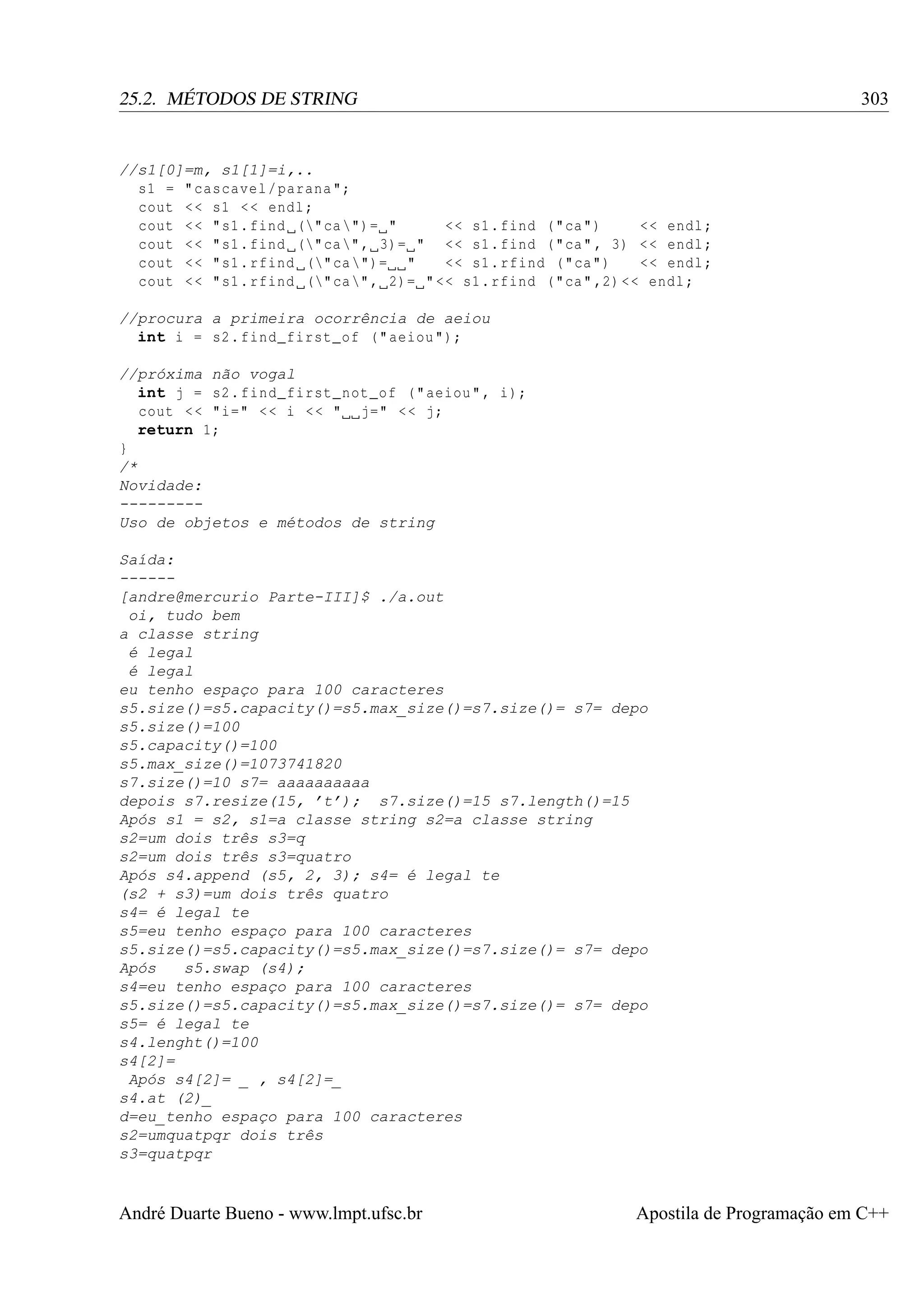 303

25.2. MÉTODOS DE STRING

//s1[0]=m, s1[1]=i,..
s1 = " cascavel / parana ";
cout < < s1 < < endl ;
cout < < " s1 . find (" ca ")= "
<< s1 . find ( " ca ")
<< endl ;
cout < < " s1 . find (" ca " , 3)= " << s1 . find ( " ca " , 3) < < endl ;
cout < < " s1 . rfind (" ca ")= "
<< s1 . rfind ( " ca ")
<< endl ;
cout < < " s1 . rfind (" ca " , 2)= " << s1 . rfind ( " ca " ,2) << endl ;
//procura a primeira ocorrência de aeiou
int i = s2 . find_first_of ( " aeiou ");
//próxima não vogal
int j = s2 . find_first_not_of ( " aeiou " , i);
cout < < "i=" < < i < < " j=" < < j;
return 1;
}
/*
Novidade:
--------Uso de objetos e métodos de string
Saída:
-----[andre@mercurio Parte-III]$ ./a.out
oi, tudo bem
a classe string
é legal
é legal
eu tenho espaço para 100 caracteres
s5.size()=s5.capacity()=s5.max_size()=s7.size()= s7= depo
s5.size()=100
s5.capacity()=100
s5.max_size()=1073741820
s7.size()=10 s7= aaaaaaaaaa
depois s7.resize(15, ’t’); s7.size()=15 s7.length()=15
Após s1 = s2, s1=a classe string s2=a classe string
s2=um dois três s3=q
s2=um dois três s3=quatro
Após s4.append (s5, 2, 3); s4= é legal te
(s2 + s3)=um dois três quatro
s4= é legal te
s5=eu tenho espaço para 100 caracteres
s5.size()=s5.capacity()=s5.max_size()=s7.size()= s7= depo
Após
s5.swap (s4);
s4=eu tenho espaço para 100 caracteres
s5.size()=s5.capacity()=s5.max_size()=s7.size()= s7= depo
s5= é legal te
s4.lenght()=100
s4[2]=
Após s4[2]= _ , s4[2]=_
s4.at (2)_
d=eu_tenho espaço para 100 caracteres
s2=umquatpqr dois três
s3=quatpqr

André Duarte Bueno - www.lmpt.ufsc.br

Apostila de Programação em C++

 