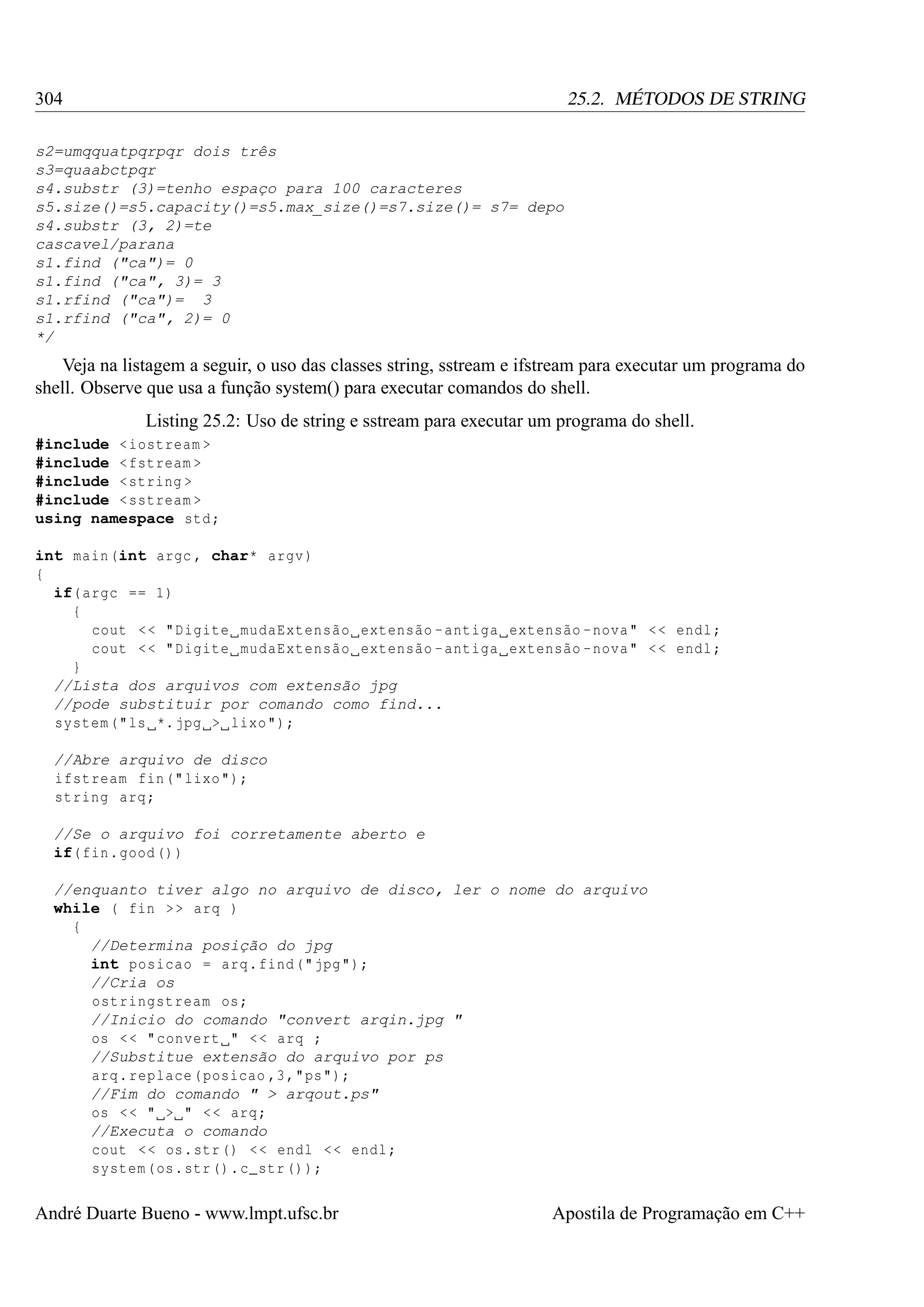 304

25.2. MÉTODOS DE STRING

s2=umqquatpqrpqr dois três
s3=quaabctpqr
s4.substr (3)=tenho espaço para 100 caracteres
s5.size()=s5.capacity()=s5.max_size()=s7.size()= s7= depo
s4.substr (3, 2)=te
cascavel/parana
s1.find ("ca")= 0
s1.find ("ca", 3)= 3
s1.rfind ("ca")= 3
s1.rfind ("ca", 2)= 0
*/

Veja na listagem a seguir, o uso das classes string, sstream e ifstream para executar um programa do
shell. Observe que usa a função system() para executar comandos do shell.
Listing 25.2: Uso de string e sstream para executar um programa do shell.
#include < iostream >
#include < fstream >
#include < string >
#include < sstream >
using namespace std ;
int main (int argc , char* argv )
{
if( argc == 1)
{
cout < < " Digite mudaExtensão extensão - antiga extensão - nova " < < endl ;
cout < < " Digite mudaExtensão extensão - antiga extensão - nova " < < endl ;
}
//Lista dos arquivos com extensão jpg
//pode substituir por comando como find...
system (" ls *. jpg > lixo ");
//Abre arquivo de disco
ifstream fin (" lixo ");
string arq ;
//Se o arquivo foi corretamente aberto e
if( fin . good () )
//enquanto tiver algo no arquivo de disco, ler o nome do arquivo
while ( fin > > arq )
{
//Determina posição do jpg
int posicao = arq . find (" jpg ");
//Cria os
ostringstream os ;
//Inicio do comando "convert arqin.jpg "
os < < " convert " < < arq ;
//Substitue extensão do arquivo por ps
arq . replace ( posicao ,3 ," ps ");
//Fim do comando " > arqout.ps"
os < < " > " < < arq ;
//Executa o comando
cout < < os . str () < < endl < < endl ;
system ( os . str () . c_str () );

André Duarte Bueno - www.lmpt.ufsc.br

Apostila de Programação em C++

 