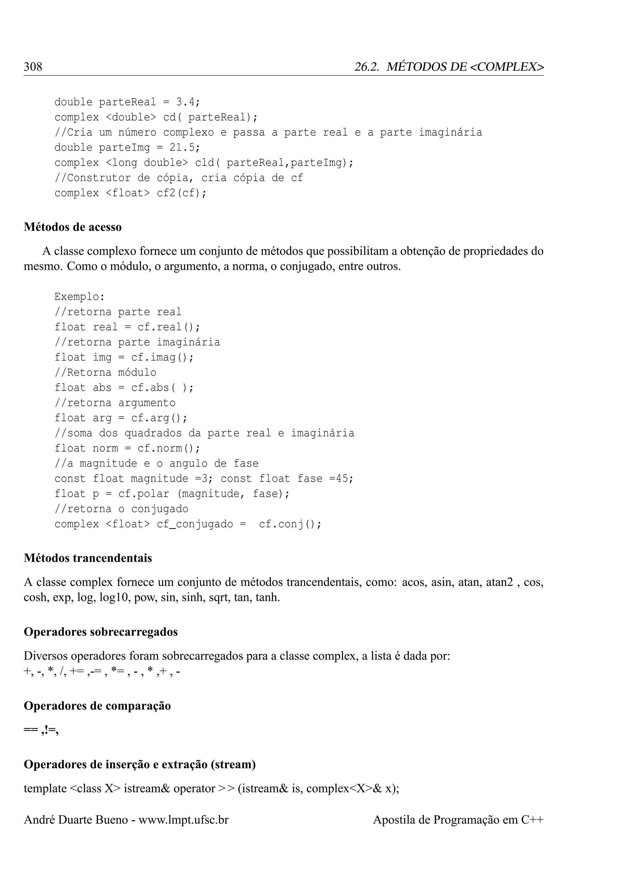 308

26.2. MÉTODOS DE <COMPLEX>
double parteReal = 3.4;
complex <double> cd( parteReal);
//Cria um número complexo e passa a parte real e a parte imaginária
double parteImg = 21.5;
complex <long double> cld( parteReal,parteImg);
//Construtor de cópia, cria cópia de cf
complex <float> cf2(cf);

Métodos de acesso
A classe complexo fornece um conjunto de métodos que possibilitam a obtenção de propriedades do
mesmo. Como o módulo, o argumento, a norma, o conjugado, entre outros.
Exemplo:
//retorna parte real
float real = cf.real();
//retorna parte imaginária
float img = cf.imag();
//Retorna módulo
float abs = cf.abs( );
//retorna argumento
float arg = cf.arg();
//soma dos quadrados da parte real e imaginária
float norm = cf.norm();
//a magnitude e o angulo de fase
const float magnitude =3; const float fase =45;
float p = cf.polar (magnitude, fase);
//retorna o conjugado
complex <float> cf_conjugado = cf.conj();
Métodos trancendentais
A classe complex fornece um conjunto de métodos trancendentais, como: acos, asin, atan, atan2 , cos,
cosh, exp, log, log10, pow, sin, sinh, sqrt, tan, tanh.
Operadores sobrecarregados
Diversos operadores foram sobrecarregados para a classe complex, a lista é dada por:
+, -, *, /, += ,-= , *= , - , * ,+ , Operadores de comparação
== ,!=,
Operadores de inserção e extração (stream)
template <class X> istream& operator > > (istream& is, complex<X>& x);
André Duarte Bueno - www.lmpt.ufsc.br

Apostila de Programação em C++

 