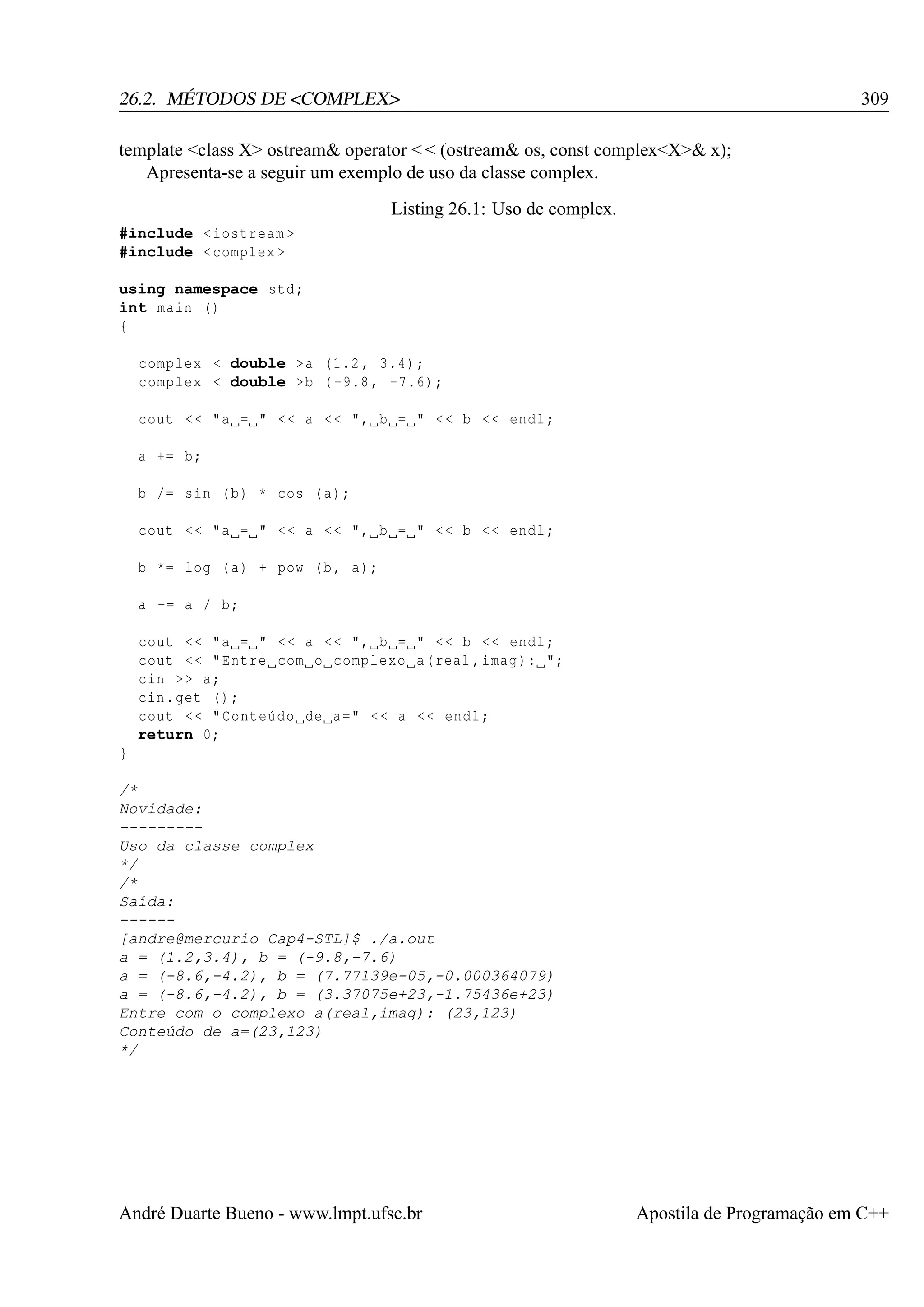 309

26.2. MÉTODOS DE <COMPLEX>
template <class X> ostream& operator < < (ostream& os, const complex<X>& x);
Apresenta-se a seguir um exemplo de uso da classe complex.
Listing 26.1: Uso de complex.
#include < iostream >
#include < complex >
using namespace std ;
int main ()
{
complex < double >a (1.2 , 3.4) ;
complex < double >b ( -9.8 , -7.6) ;
cout < < "a = " < < a < < ", b = " < < b < < endl ;
a += b;
b /= sin ( b) * cos ( a);
cout < < "a = " < < a < < ", b = " < < b < < endl ;
b *= log ( a) + pow (b , a);
a -= a / b;
cout < < "a = " < < a < < ", b = " < < b < < endl ;
cout < < " Entre com o complexo a( real , imag ): ";
cin > > a;
cin . get () ;
cout < < " Conteúdo de a=" < < a < < endl ;
return 0;
}
/*
Novidade:
--------Uso da classe complex
*/
/*
Saída:
-----[andre@mercurio Cap4-STL]$ ./a.out
a = (1.2,3.4), b = (-9.8,-7.6)
a = (-8.6,-4.2), b = (7.77139e-05,-0.000364079)
a = (-8.6,-4.2), b = (3.37075e+23,-1.75436e+23)
Entre com o complexo a(real,imag): (23,123)
Conteúdo de a=(23,123)
*/

André Duarte Bueno - www.lmpt.ufsc.br

Apostila de Programação em C++

 