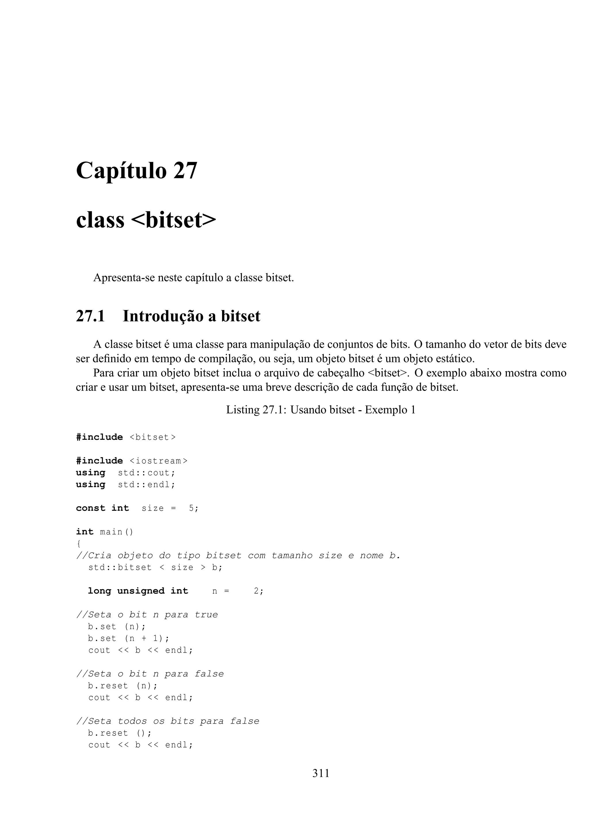 Capítulo 27
class <bitset>
Apresenta-se neste capítulo a classe bitset.

27.1

Introdução a bitset

A classe bitset é uma classe para manipulação de conjuntos de bits. O tamanho do vetor de bits deve
ser deﬁnido em tempo de compilação, ou seja, um objeto bitset é um objeto estático.
Para criar um objeto bitset inclua o arquivo de cabeçalho <bitset>. O exemplo abaixo mostra como
criar e usar um bitset, apresenta-se uma breve descrição de cada função de bitset.
Listing 27.1: Usando bitset - Exemplo 1
#include < bitset >
#include < iostream >
using std :: cout ;
using std :: endl ;
const int

size =

5;

int main ()
{
//Cria objeto do tipo bitset com tamanho size e nome b.
std :: bitset < size > b;
long unsigned int

n =

2;

//Seta o bit n para true
b. set ( n);
b. set ( n + 1) ;
cout < < b < < endl ;
//Seta o bit n para false
b. reset ( n);
cout < < b < < endl ;
//Seta todos os bits para false
b. reset () ;
cout < < b < < endl ;

311

 